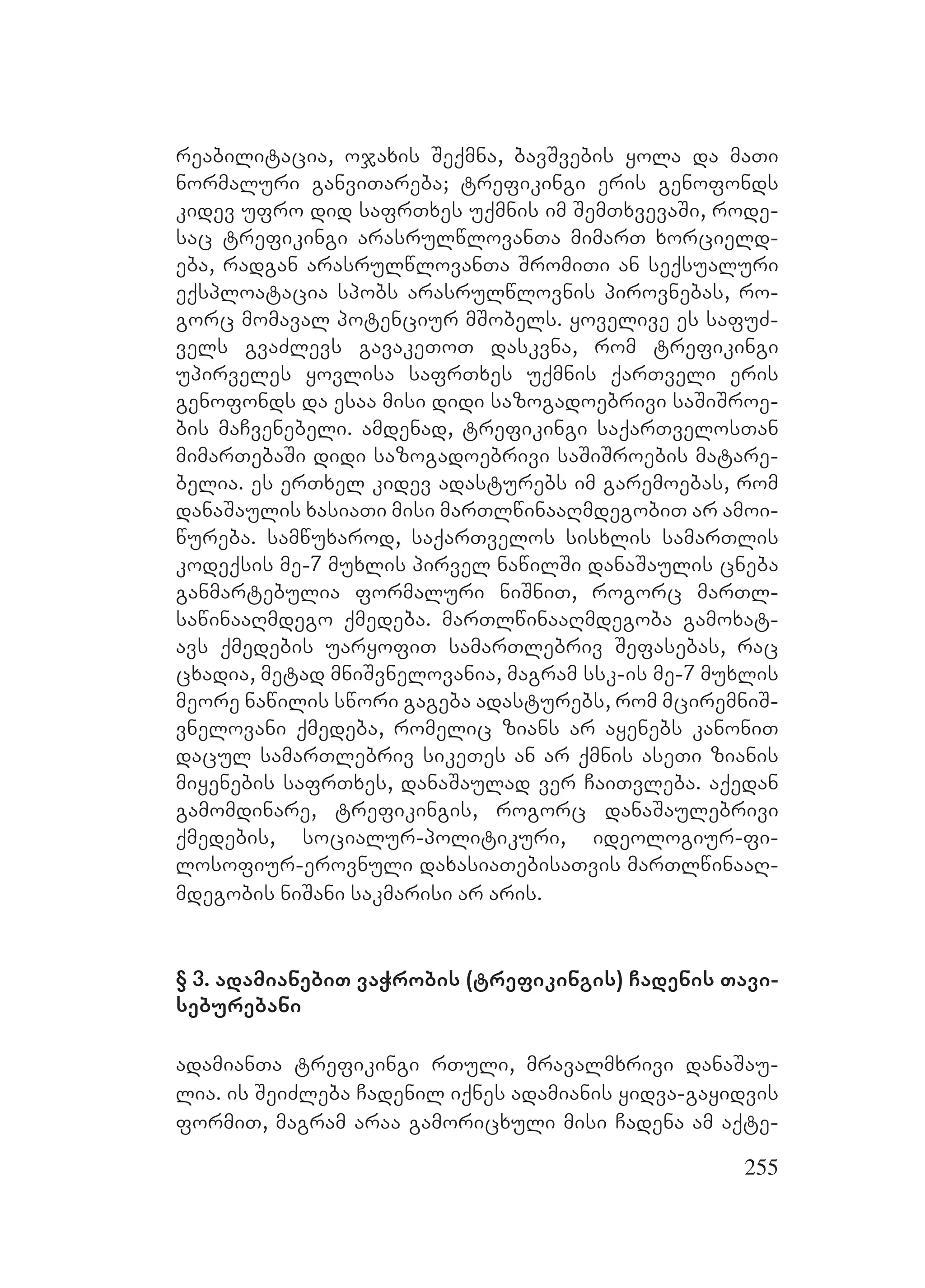 255
reabilitacia, ojaxis Seqmna, bavSvebis yola da maTi
normaluri ganviTareba; trefikingi eris genofonds
kidev ufro did safrTxes uqmnis im SemTxvevaSi, rode-
sac trefikingi arasrulwlovanTa mimarT xorcield-
eba, radgan arasrulwlovanTa SromiTi an seqsualuri
eqsploatacia spobs arasrulwlovnis pirovnebas, ro-
gorc momaval potenciur mSobels. yovelive es safuZ-
vels gvaZlevs gavakeToT daskvna, rom trefikingi
upirveles yovlisa safrTxes uqmnis qarTveli eris
genofonds da esaa misi didi sazogadoebrivi saSiSroe-
bis maCvenebeli. amdenad, trefikingi saqarTvelosTan
mimarTebaSi didi sazogadoebrivi saSiSroebis matare-
belia. es erTxel kidev adasturebs im garemoebas, rom
danaSaulis xasiaTi misi marTlwinaaRmdegobiT ar amoi-
wureba. samwuxarod, saqarTvelos sisxlis samarTlis
kodeqsis me-7 muxlis pirvel nawilSi danaSaulis cneba
ganmartebulia formaluri niSniT, rogorc marTl-
sawinaaRmdego qmedeba. marTlwinaaRmdegoba gamoxat-
avs qmedebis uaryofiT samarTlebriv Sefasebas, rac
cxadia, metad mniSvnelovania, magram ssk-is me-7 muxlis
meore nawilis swori gageba adasturebs, rom mciremniS-
vnelovani qmedeba, romelic zians ar ayenebs kanoniT
dacul samarTlebriv sikeTes an ar qmnis aseTi zianis
miyenebis safrTxes, danaSaulad ver CaiTvleba. aqedan
gamomdinare, trefikingis, rogorc danaSaulebrivi
qmedebis, socialur-politikuri, ideologiur-fi-
losofiur-erovnuli daxasiaTebisaTvis marTlwinaaR-
mdegobis niSani sakmarisi ar aris.
§ 3. adamianebiT vaWrobis (trefikingis) Cadenis Tavi-
seburebani
adamianTa trefikingi rTuli, mravalmxrivi danaSau-
lia. is SeiZleba Cadenil iqnes adamianis yidva-gayidvis
formiT, magram araa gamoricxuli misi Cadena am aqte-
 