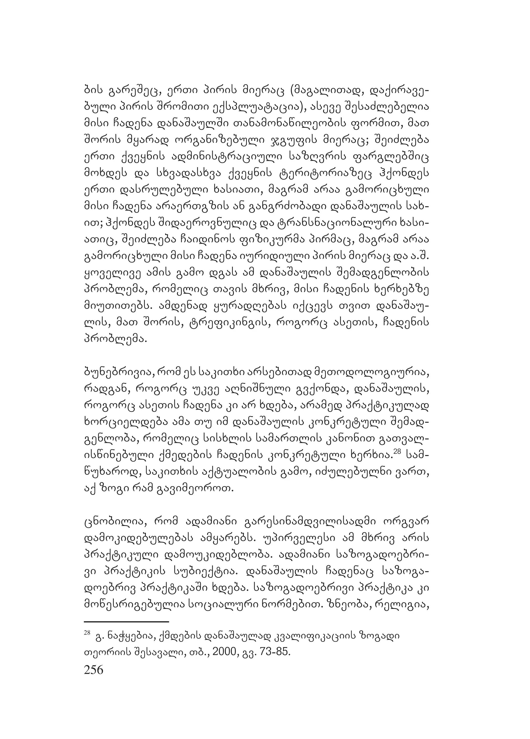 256
bis gareSec, erTi piris mierac (magaliTad, daqirave-
buli piris SromiTi eqspluatacia), aseve SesaZlebelia
misi Cadena danaSaulSi Tanamonawileobis formiT, maT
Soris myarad organizebuli jgufis mierac; SeiZleba
erTi qveynis administraciuli sazRvris farglebSic
moxdes da sxvadasxva qveynis teritoriazec hqondes
erTi dasrulebuli xasiaTi, magram araa gamoricxuli
misi Cadena araerTgzis an gangrZobadi danaSaulis sax-
iT; hqondes Sidaerovnulic da transnacionaluri xasi-
aTic, SeiZleba Caidinos fizikurma pirmac, magram araa
gamoricxuli misi Cadena iuridiuli piris mierac da a.S.
yovelive amis gamo dgas am danaSaulis Semadgenlobis
problema, romelic Tavis mxriv, misi Cadenis xerxebze
miuTiTebs. amdenad yuradRebas iqcevs TviT danaSau-
lis, maT Soris, trefikingis, rogorc aseTis, Cadenis
problema.
bunebrivia, rom es sakiTxi arsebiTad meTodologiuria,
radgan, rogorc ukve aRniSnuli gvqonda, danaSaulis,
rogorc aseTis Cadena ki ar xdeba, aramed praqtikulad
xorcieldeba ama Tu im danaSaulis konkretuli Semad-
genloba, romelic sisxlis samarTlis kanoniT gaTval-
iswinebuli qmedebis Cadenis konkretuli xerxia.28
sam-
wuxarod, sakiTxis aqtualobis gamo, iZulebulni varT,
aq zogi ram gavimeoroT.
cnobilia, rom adamiani garesinamdvilisadmi orgvar
damokidebulebas amyarebs. upirvelesi am mxriv aris
praqtikuli damoukidebloba. adamiani sazogadoebri-
vi praqtikis subieqtia. danaSaulis Cadenac sazoga-
doebriv praqtikaSi xdeba. sazogadoebrivi praqtika ki
mowesrigebulia socialuri normebiT. zneoba, religia,
28
g. naWyebia, qmdebis danaSaulad kvalifikaciis zogadi
Teoriis Sesavali, Tb., 2000, gv. 73-85.
 
