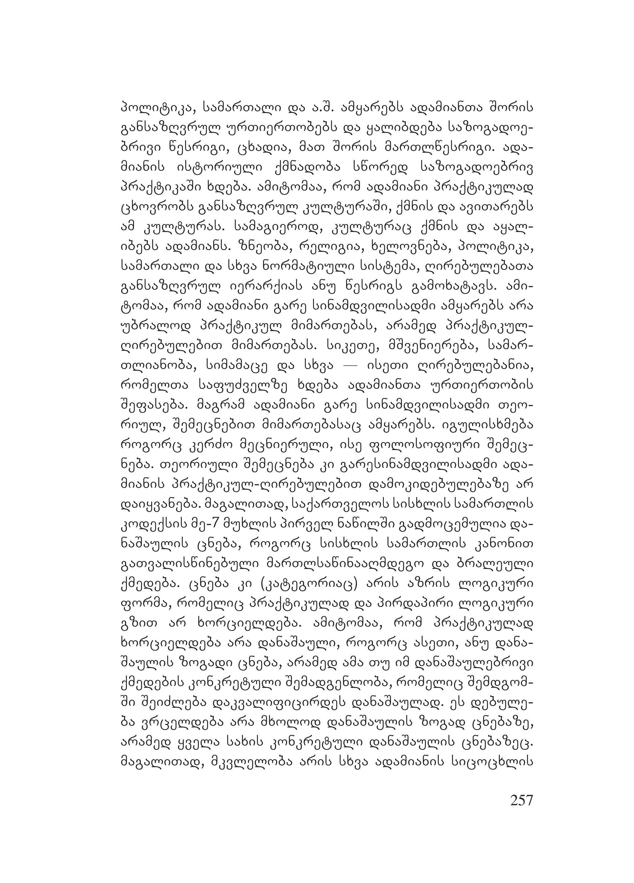257
politika, samarTali da a.S. amyarebs adamianTa Soris
gansazRvrul urTierTobebs da yalibdeba sazogadoe-
brivi wesrigi, cxadia, maT Soris marTlwesrigi. ada-
mianis istoriuli qmnadoba swored sazogadoebriv
praqtikaSi xdeba. amitomaa, rom adamiani praqtikulad
cxovrobs gansazRvrul kulturaSi, qmnis da aviTarebs
am kulturas. samagierod, kulturac qmnis da ayal-
ibebs adamians. zneoba, religia, xelovneba, politika,
samarTali da sxva normatiuli sistema, RirebulebaTa
gansazRvrul ierarqias anu wesrigs gamoxatavs. ami-
tomaa, rom adamiani gare sinamdvilisadmi amyarebs ara
ubralod praqtikul mimarTebas, aramed praqtikul-
RirebulebiT mimarTebas. sikeTe, mSveniereba, samar-
Tlianoba, simamace da sxva _ iseTi Rirebulebania,
romelTa safuZvelze xdeba adamianTa urTierTobis
Sefaseba. magram adamiani gare sinamdvilisadmi Teo-
riul, SemecnebiT mimarTebasac amyarebs. igulisxmeba
rogorc kerZo mecnieruli, ise folosofiuri Semec-
neba. Teoriuli Semecneba ki garesinamdvilisadmi ada-
mianis praqtikul-RirebulebiT damokidebulebaze ar
daiyvaneba. magaliTad, saqarTvelos sisxlis samarTlis
kodeqsis me-7 muxlis pirvel nawilSi gadmocemulia da-
naSaulis cneba, rogorc sisxlis samarTlis kanoniT
gaTvaliswinebuli marTlsawinaaRmdego da braleuli
qmedeba. cneba ki (kategoriac) aris azris logikuri
forma, romelic praqtikulad da pirdapiri logikuri
gziT ar xorcieldeba. amitomaa, rom praqtikulad
xorcieldeba ara danaSauli, rogorc aseTi, anu dana-
Saulis zogadi cneba, aramed ama Tu im danaSaulebrivi
qmedebis konkretuli Semadgenloba, romelic Semdgom-
Si SeiZleba dakvalificirdes danaSaulad. es debule-
ba vrceldeba ara mxolod danaSaulis zogad cnebaze,
aramed yvela saxis konkretuli danaSaulis cnebazec.
magaliTad, mkvleloba aris sxva adamianis sicocxlis
 