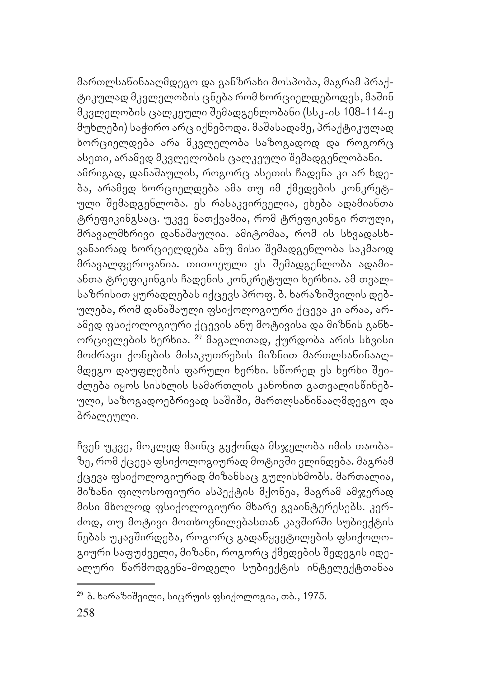 258
marTlsawinaaRmdego da ganzraxi mospoba, magram praq-
tikulad mkvlelobis cneba rom xorcieldebodes, maSin
mkvlelobis calkeuli Semadgenlobani (ssk-is 108-114-e
muxlebi) saWiro arc iqneboda. maSasadame, praqtikulad
xorcieldeba ara mkvleloba sazogadod da rogorc
aseTi, aramed mkvlelobis calkeuli Semadgenlobani.
amrigad, danaSaulis, rogorc aseTis Cadena ki ar xde-
ba, aramed xorcieldeba ama Tu im qmedebis konkret-
uli Semadgenloba. es rasakvirvelia, exeba adamianTa
trefikingsac. ukve naTqvamia, rom trefikingi rTuli,
mravalmxrivi danaSaulia. amitomaa, rom is sxvadasx-
vanairad xorcieldeba anu misi Semadgenloba sakmaod
mravalferovania. TiToeuli es Semadgenloba adami-
anTa trefikingis Cadenis konkretuli xerxia. am Tval-
sazrisiT yuradRebas iqcevs prof. b. xaraziSvilis deb-
uleba, rom danaSauli fsiqologiuri qceva ki araa, ar-
amed fsiqologiuri qcevis anu motivisa da miznis ganx-
orcielebis xerxia. 29
magaliTad, qurdoba aris sxvisi
moZravi qonebis misakuTrebis mizniT marTlsawinaaR-
mdego dauflebis faruli xerxi. swored es xerxi Sei-
Zleba iyos sisxlis samarTlis kanoniT gaTvaliswineb-
uli, sazogadoebrivad saSiSi, marTlsawinaaRmdego da
braleuli.
Cven ukve, mokled mainc gvqonda msjeloba imis Taoba-
ze, rom qceva fsiqologiurad motivSi vlindeba. magram
qceva fsiqologiurad mizansac gulisxmobs. marTalia,
mizani filosofiuri aspeqtis mqonea, magram amjerad
misi mxolod fsiqologiuri mxare gvainteresebs. ker-
Zod, Tu motivi moTxovnilebasTan kavSirSi subieqtis
nebas ukavSirdeba, rogorc gadawyvetilebis fsiqolo-
giuri safuZveli, mizani, rogorc qmedebis Sedegis ide-
aluri warmodgena-modeli subieqtis inteleqtTanaa
29
b. xaraziSvili, sicruis fsiqologia, Tb., 1975.
 