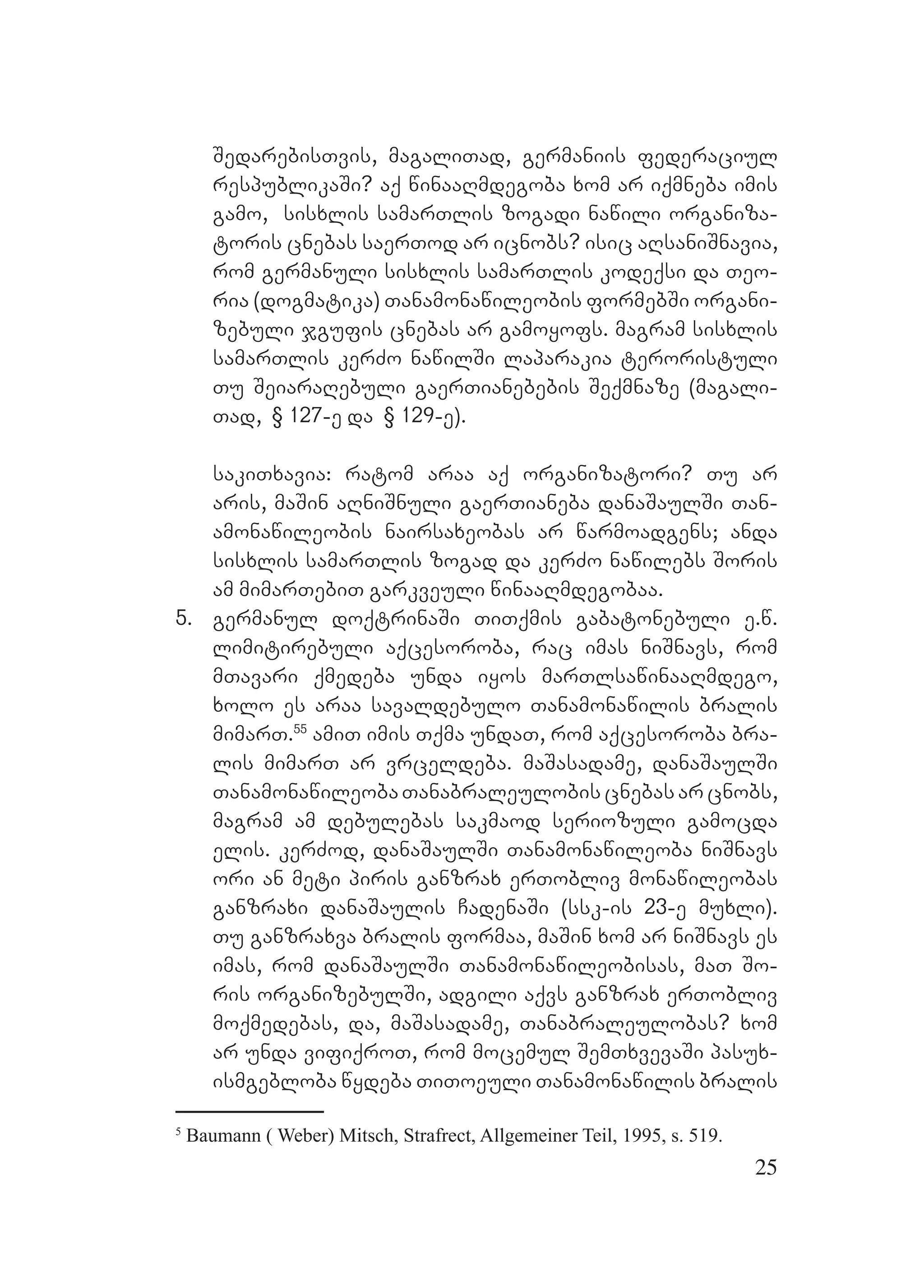 25
SedarebisTvis, magaliTad, germaniis federaciul
respublikaSi? Aaq winaaRmdegoba xom ar iqmneba imis
gamo, sisxlis samarTlis zogadi nawili organiza-
toris cnebas saerTod ar icnobs? isic aRsaniSnavia,
rom germanuli sisxlis samarTlis kodeqsi da Teo-
ria (dogmatika) Tanamonawileobis formebSi organi-
zebuli jgufis cnebas ar gamoyofs. magram sisxlis
samarTlis kerZo nawilSi laparakia teroristuli
Tu SeiaraRebuli gaerTianebebis Seqmnaze (magali-
Tad, § 127-e da § 129-e).
sakiTxavia: ratom araa aq organizatori? Tu ar
aris, maSin aRniSnuli gaerTianeba danaSaulSi Tan-
amonawileobis nairsaxeobas ar warmoadgens; anda
sisxlis samarTlis zogad da kerZo nawilebs Soris
am mimarTebiT garkveuli winaaRmdegobaa.
5. germanul doqtrinaSi TiTqmis gabatonebuli e.w.
limitirebuli aqcesoroba, rac imas niSnavs, rom
mTavari qmedeba unda iyos marTlsawinaaRmdego,
xolo es araa savaldebulo Tanamonawilis bralis
mimarT.55
amiT imis Tqma undaT, rom aqcesoroba bra-
lis mimarT ar vrceldeba. maSasadame, danaSaulSi
TanamonawileobaTanabraleulobiscnebasarcnobs,
magram am debulebas sakmaod seriozuli gamocda
elis. kerZod, danaSaulSi Tanamonawileoba niSnavs
ori an meti piris ganzrax erTobliv monawileobas
ganzraxi danaSaulis CadenaSi (ssk-is 23-e muxli).
Tu ganzraxva bralis formaa, maSin xom ar niSnavs es
imas, rom danaSaulSi Tanamonawileobisas, maT So-
ris organizebulSi, adgili aqvs ganzrax erTobliv
moqmedebas, da, maSasadame, Tanabraleulobas? xom
ar unda vifiqroT, rom mocemul SemTxvevaSi pasux-
ismgebloba wydeba TiToeuli Tanamonawilis bralis
5
Baumann ( Weber) Mitsch, Strafrect, Allgemeiner Teil, 1995, s. 519.
 