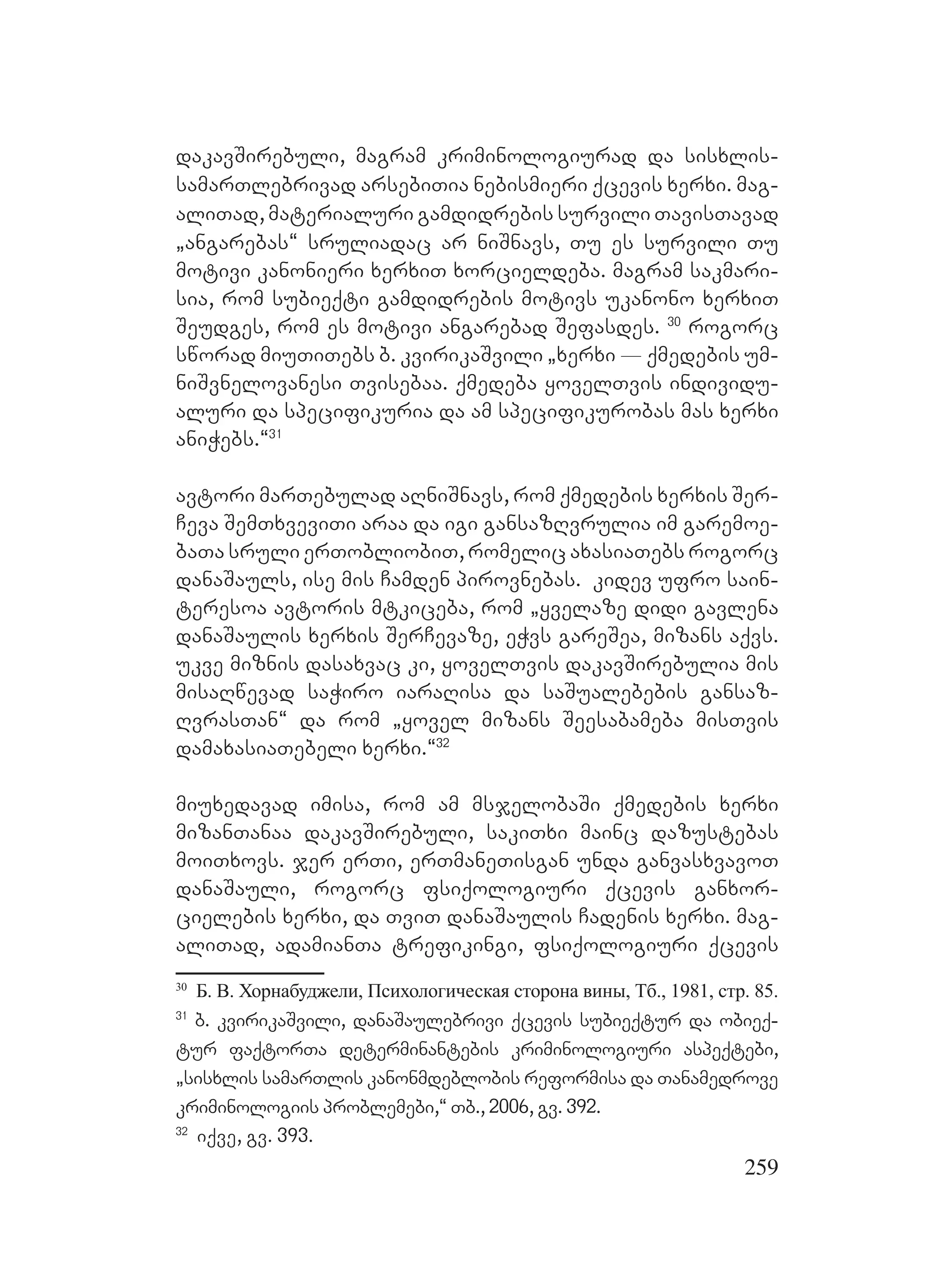 259
dakavSirebuli, magram kriminologiurad da sisxlis-
samarTlebrivad arsebiTia nebismieri qcevis xerxi. mag-
aliTad, materialuri gamdidrebis survili TavisTavad
`angarebas~ sruliadac ar niSnavs, Tu es survili Tu
motivi kanonieri xerxiT xorcieldeba. magram sakmari-
sia, rom subieqti gamdidrebis motivs ukanono xerxiT
Seudges, rom es motivi angarebad Sefasdes. 30
rogorc
sworad miuTiTebs b. kvirikaSvili `xerxi _ qmedebis um-
niSvnelovanesi Tvisebaa. qmedeba yovelTvis individu-
aluri da specifikuria da am specifikurobas mas xerxi
aniWebs.~31
avtori marTebulad aRniSnavs, rom qmedebis xerxis Ser-
Ceva SemTxveviTi araa da igi gansazRvrulia im garemoe-
baTa sruli erTobliobiT, romelic axasiaTebs rogorc
danaSauls, ise mis Camden pirovnebas. kidev ufro sain-
teresoa avtoris mtkiceba, rom `yvelaze didi gavlena
danaSaulis xerxis SerCevaze, eWvs gareSea, mizans aqvs.
ukve miznis dasaxvac ki, yovelTvis dakavSirebulia mis
misaRwevad saWiro iaraRisa da saSualebebis gansaz-
RvrasTan~ da rom `yovel mizans Seesabameba misTvis
damaxasiaTebeli xerxi.~32
miuxedavad imisa, rom am msjelobaSi qmedebis xerxi
mizanTanaa dakavSirebuli, sakiTxi mainc dazustebas
moiTxovs. jer erTi, erTmaneTisgan unda ganvasxvavoT
danaSauli, rogorc fsiqologiuri qcevis ganxor-
cielebis xerxi, da TviT danaSaulis Cadenis xerxi. mag-
aliTad, adamianTa trefikingi, fsiqologiuri qcevis
30
Б. В. Хорнабуджели, Психологическая сторона вины, Тб., 1981, стр. 85.
31
b. kvirikaSvili, danaSaulebrivi qcevis subieqtur da obieq-
tur faqtorTa determinantebis kriminologiuri aspeqtebi,
`sisxlis samarTlis kanonmdeblobis reformisa da Tanamedrove
kriminologiis problemebi,~ Tb., 2006, gv. 392.
32
iqve, gv. 393.
 