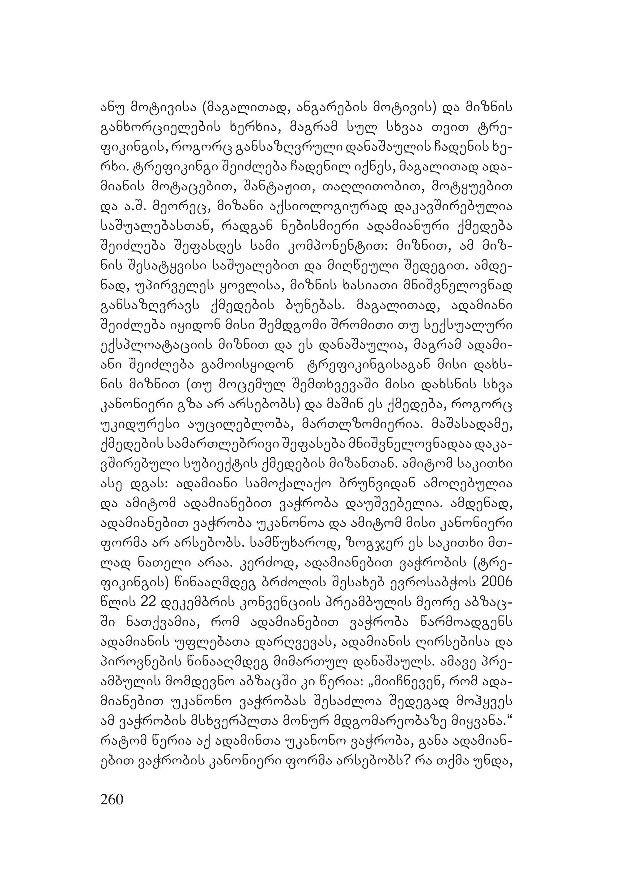 260
anu motivisa (magaliTad, angarebis motivis) da miznis
ganxorcielebis xerxia, magram sul sxvaa TviT tre-
fikingis, rogorc gansazRvruli danaSaulis Cadenis xe-
rxi. trefikingi SeiZleba Cadenil iqnes, magaliTad ada-
mianis motacebiT, SantaJiT, TaRliTobiT, motyuebiT
da a.S. meorec, mizani aqsiologiurad dakavSirebulia
saSualebasTan, radgan nebismieri adamianuri qmedeba
SeiZleba Sefasdes sami komponentiT: mizniT, am miz-
nis Sesatyvisi saSualebiT da miRweuli SedegiT. amde-
nad, upirveles yovlisa, miznis xasiaTi mniSvnelovnad
gansazRvravs qmedebis bunebas. magaliTad, adamiani
SeiZleba iyidon misi Semdgomi SromiTi Tu seqsualuri
eqsploataciis mizniT da es danaSaulia, magram adami-
ani SeiZleba gamoisyidon trefikingisagan misi daxs-
nis mizniT (Tu mocemul SemTxvevaSi misi daxsnis sxva
kanonieri gza ar arsebobs) da maSin es qmedeba, rogorc
ukiduresi aucilebloba, marTlzomieria. maSasadame,
qmedebis samarTlebrivi Sefaseba mniSvnelovnadaa daka-
vSirebuli subieqtis qmedebis mizanTan. amitom sakiTxi
ase dgas: adamiani samoqalaqo brunvidan amoRebulia
da amitom adamianebiT vaWroba dauSvebelia. amdenad,
adamianebiT vaWroba ukanonoa da amitom misi kanonieri
forma ar arsebobs. samwuxarod, zogjer es sakiTxi mT-
lad naTeli araa. kerZod, adamianebiT vaWrobis (tre-
fikingis) winaaRmdeg brZolis Sesaxeb evrosabWos 2006
wlis 22 dekembris konvenciis preambulis meore abzac-
Si naTqvamia, rom adamianebiT vaWroba warmoadgens
adamianis uflebaTa darRvevas, adamianis Rirsebisa da
pirovnebis winaaRmdeg mimarTul danaSauls. amave pre-
ambulis momdevno abzacSi ki weria: `miiCneven, rom ada-
mianebiT ukanono vaWrobas SesaZloa Sedegad mohyves
am vaWrobis msxverplTa monur mdgomareobaze miyvana.~
ratom weria aq adaminTa ukanono vaWroba, gana adamian-
ebiT vaWrobis kanonieri forma arsebobs? ra Tqma unda,
 