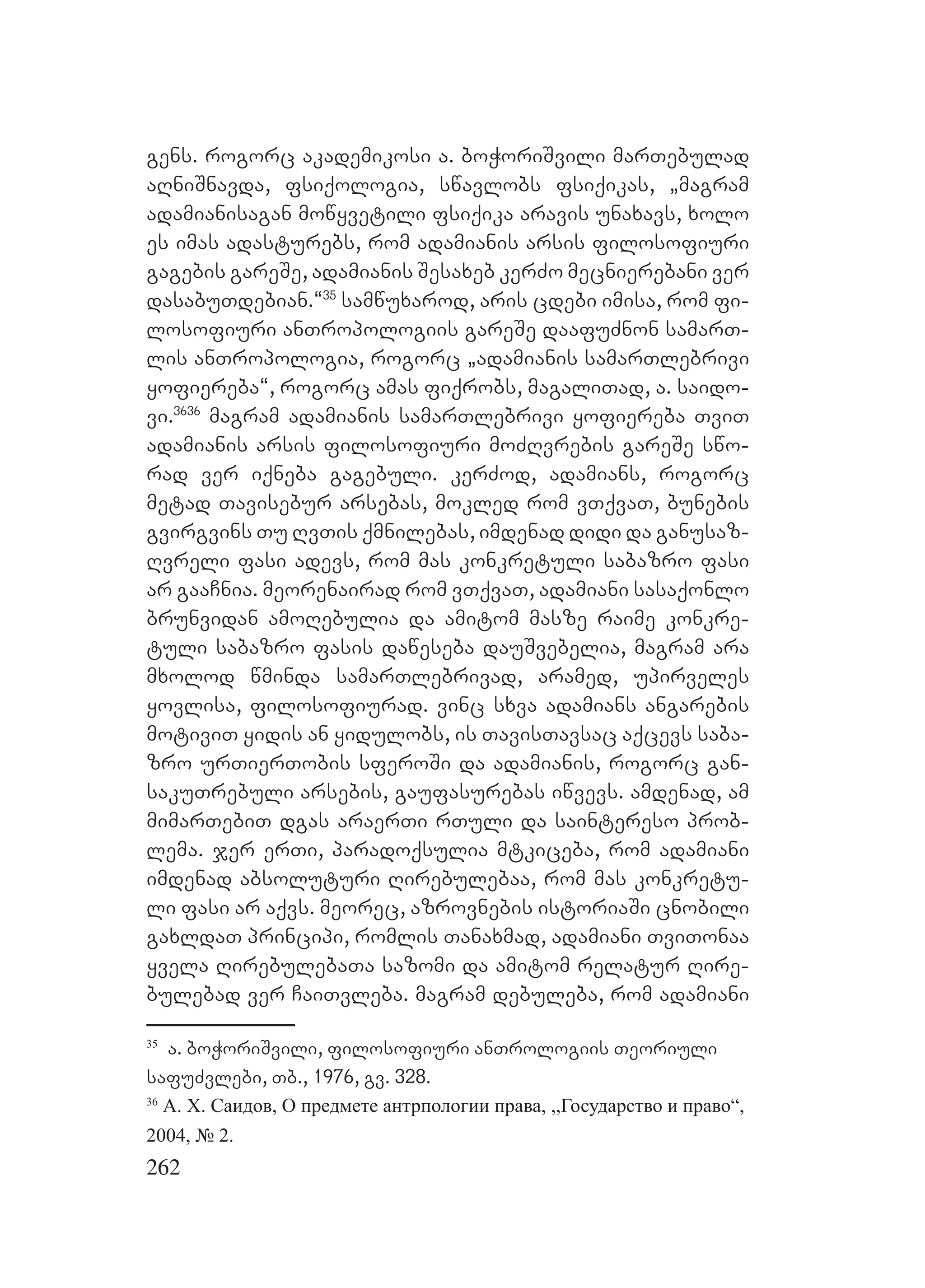 262
gens. rogorc akademikosi a. boWoriSvili marTebulad
aRniSnavda, fsiqologia, swavlobs fsiqikas, `magram
adamianisagan mowyvetili fsiqika aravis unaxavs, xolo
es imas adasturebs, rom adamianis arsis filosofiuri
gagebis gareSe, adamianis Sesaxeb kerZo mecnierebani ver
dasabuTdebian.~35
samwuxarod, aris cdebi imisa, rom fi-
losofiuri anTropologiis gareSe daafuZnon samarT-
lis anTropologia, rogorc `adamianis samarTlebrivi
yofiereba~, rogorc amas fiqrobs, magaliTad, a. saido-
vi.3636
magram adamianis samarTlebrivi yofiereba TviT
adamianis arsis filosofiuri moZRvrebis gareSe swo-
rad ver iqneba gagebuli. kerZod, adamians, rogorc
metad Tavisebur arsebas, mokled rom vTqvaT, bunebis
gvirgvins Tu RvTis qmnilebas, imdenad didi da ganusaz-
Rvreli fasi adevs, rom mas konkretuli sabazro fasi
ar gaaCnia. meorenairad rom vTqvaT, adamiani sasaqonlo
brunvidan amoRebulia da amitom masze raime konkre-
tuli sabazro fasis daweseba dauSvebelia, magram ara
mxolod wminda samarTlebrivad, aramed, upirveles
yovlisa, filosofiurad. vinc sxva adamians angarebis
motiviT yidis an yidulobs, is TavisTavsac aqcevs saba-
zro urTierTobis sferoSi da adamianis, rogorc gan-
sakuTrebuli arsebis, gaufasurebas iwvevs. amdenad, am
mimarTebiT dgas araerTi rTuli da saintereso prob-
lema. jer erTi, paradoqsulia mtkiceba, rom adamiani
imdenad absoluturi Rirebulebaa, rom mas konkretu-
li fasi ar aqvs. meorec, azrovnebis istoriaSi cnobili
gaxldaT principi, romlis Tanaxmad, adamiani TviTonaa
yvela RirebulebaTa sazomi da amitom relatur Rire-
bulebad ver CaiTvleba. magram debuleba, rom adamiani
35
a. boWoriSvili, filosofiuri anTrologiis Teoriuli
safuZvlebi, Tb., 1976, gv. 328.
36
А. Х. Саидов, О предмете антрпологии права, ,,Государство и право“,
2004, № 2.
 