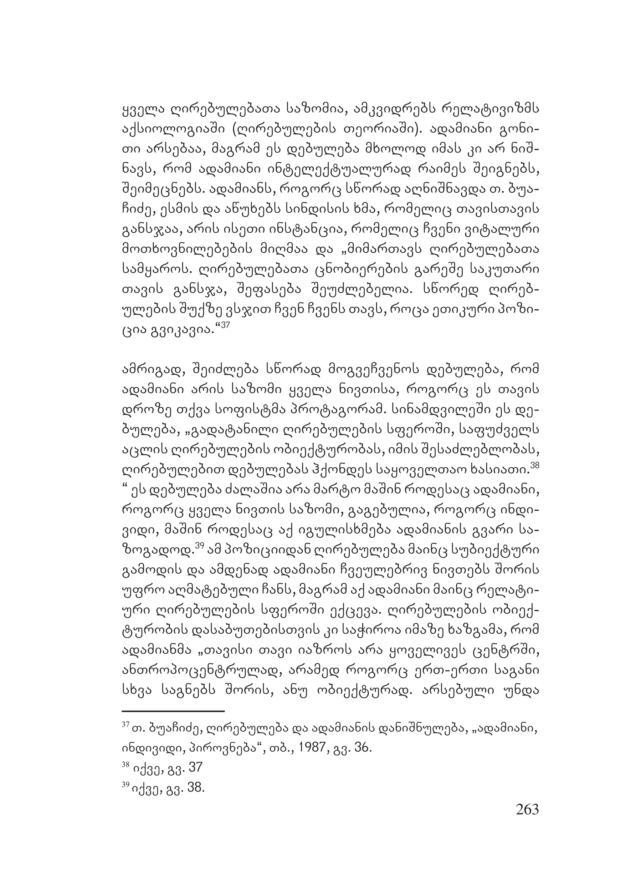 263
yvela RirebulebaTa sazomia, amkvidrebs relativizms
aqsiologiaSi (Rirebulebis TeoriaSi). adamiani goni-
Ti arsebaa, magram es debuleba mxolod imas ki ar niS-
navs, rom adamiani inteleqtualurad raimes Seignebs,
Seimecnebs. adamians, rogorc sworad aRniSnavda T. bua-
CiZe, esmis da awuxebs sindisis xma, romelic TavisTavis
gansjaa, aris iseTi instancia, romelic Cveni vitaluri
moTxovnilebebis miRmaa da `mimarTavs RirebulebaTa
samyaros. RirebulebaTa cnobierebis gareSe sakuTari
Tavis gansja, Sefaseba SeuZlebelia. swored Rireb-
ulebis Suqze vsjiT Cven Cvens Tavs, roca eTikuri pozi-
cia gvikavia.~37
amrigad, SeiZleba sworad mogveCvenos debuleba, rom
adamiani aris sazomi yvela nivTisa, rogorc es Tavis
droze Tqva sofistma protagoram. sinamdvileSi es de-
buleba, `gadatanili Rirebulebis sferoSi, safuZvels
aclis Rirebulebis obieqturobas, imis SesaZleblobas,
RirebulebiT debulebas hqondes sayovelTao xasiaTi.38
~ es debuleba ZalaSia ara marto maSin rodesac adamiani,
rogorc yvela nivTis sazomi, gagebulia, rogorc indi-
vidi, maSin rodesac aq igulisxmeba adamianis gvari sa-
zogadod.39
am poziciidan Rirebuleba mainc subieqturi
gamodis da amdenad adamiani Cveulebriv nivTebs Soris
ufro aRmatebuli Cans, magram aq adamiani mainc relati-
uri Rirebulebis sferoSi eqceva. Rirebulebis obieq-
turobis dasabuTebisTvis ki saWiroa imaze xazgama, rom
adamianma `Tavisi Tavi iazros ara yovelives centrSi,
anTropocentrulad, aramed rogorc erT-erTi sagani
sxva sagnebs Soris, anu obieqturad. arsebuli unda
37
T. buaCiZe, Rirebuleba da adamianis daniSnuleba, `adamiani,
individi, pirovneba~, Tb., 1987, gv. 36.
38
iqve, gv. 37
39
iqve, gv. 38.
 