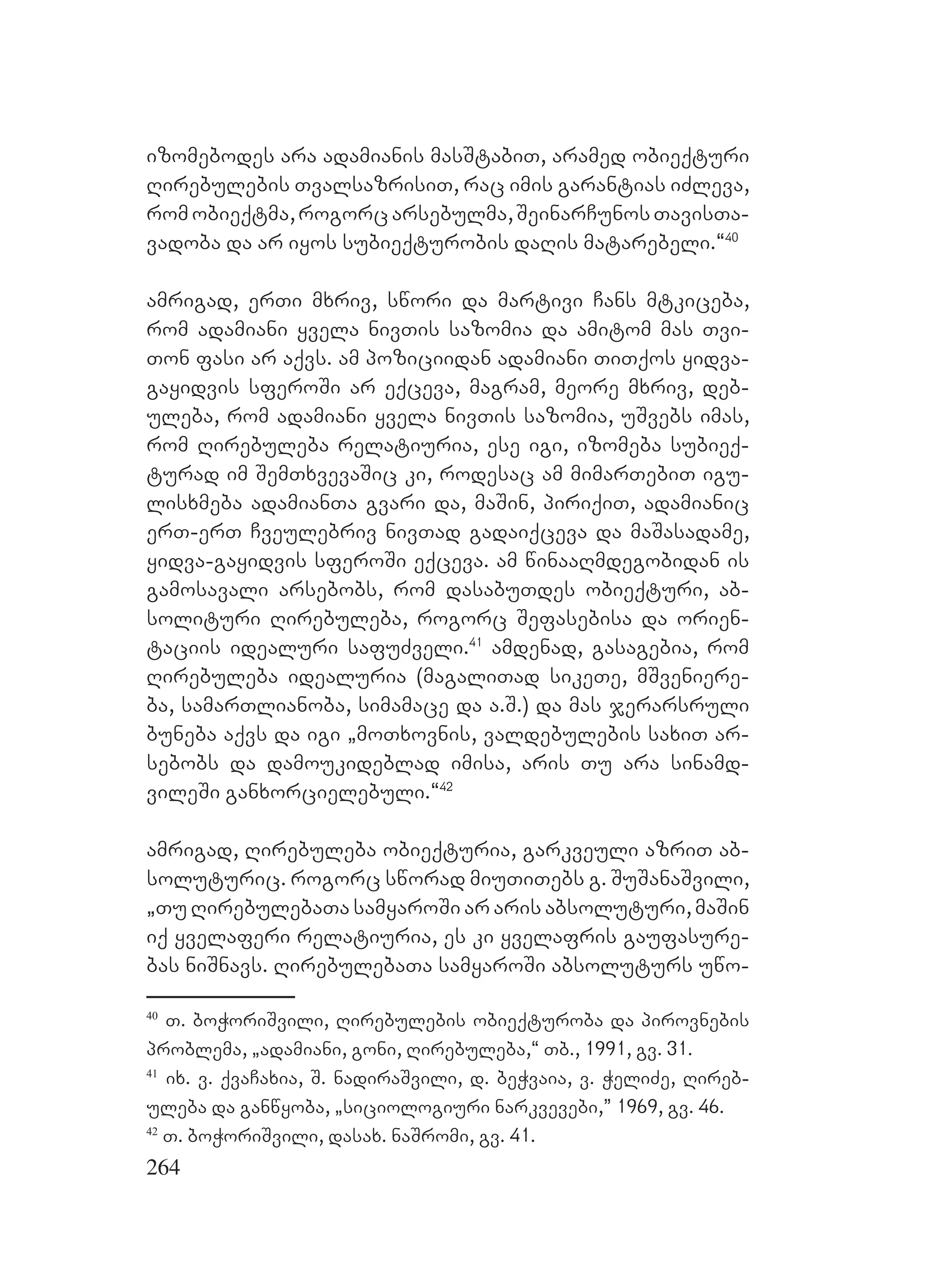 264
izomebodes ara adamianis masStabiT, aramed obieqturi
Rirebulebis TvalsazrisiT, rac imis garantias iZleva,
romobieqtma,rogorcarsebulma,SeinarCunosTavisTa-
vadoba da ar iyos subieqturobis daRis matarebeli.~40
amrigad, erTi mxriv, swori da martivi Cans mtkiceba,
rom adamiani yvela nivTis sazomia da amitom mas Tvi-
Ton fasi ar aqvs. am poziciidan adamiani TiTqos yidva-
gayidvis sferoSi ar eqceva, magram, meore mxriv, deb-
uleba, rom adamiani yvela nivTis sazomia, uSvebs imas,
rom Rirebuleba relatiuria, ese igi, izomeba subieq-
turad im SemTxvevaSic ki, rodesac am mimarTebiT igu-
lisxmeba adamianTa gvari da, maSin, piriqiT, adamianic
erT-erT Cveulebriv nivTad gadaiqceva da maSasadame,
yidva-gayidvis sferoSi eqceva. am winaaRmdegobidan is
gamosavali arsebobs, rom dasabuTdes obieqturi, ab-
solituri Rirebuleba, rogorc Sefasebisa da orien-
taciis idealuri safuZveli.41
amdenad, gasagebia, rom
Rirebuleba idealuria (magaliTad sikeTe, mSveniere-
ba, samarTlianoba, simamace da a.S.) da mas jerarsruli
buneba aqvs da igi `moTxovnis, valdebulebis saxiT ar-
sebobs da damoukideblad imisa, aris Tu ara sinamd-
vileSi ganxorcielebuli.~42
amrigad, Rirebuleba obieqturia, garkveuli azriT ab-
soluturic. rogorc sworad miuTiTebs g. SuSanaSvili,
`Tu RirebulebaTa samyaroSi ar aris absoluturi, maSin
iq yvelaferi relatiuria, es ki yvelafris gaufasure-
bas niSnavs. RirebulebaTa samyaroSi absoluturs uwo-
40
T. boWoriSvili, Rirebulebis obieqturoba da pirovnebis
problema, `adamiani, goni, Rirebuleba,~ Tb., 1991, gv. 31.
41
ix. v. qvaCaxia, S. nadiraSvili, d. beWvaia, v. WeliZe, Rireb-
uleba da ganwyoba, `siciologiuri narkvevebi,” 1969, gv. 46.
42
T. boWoriSvili, dasax. naSromi, gv. 41.
 