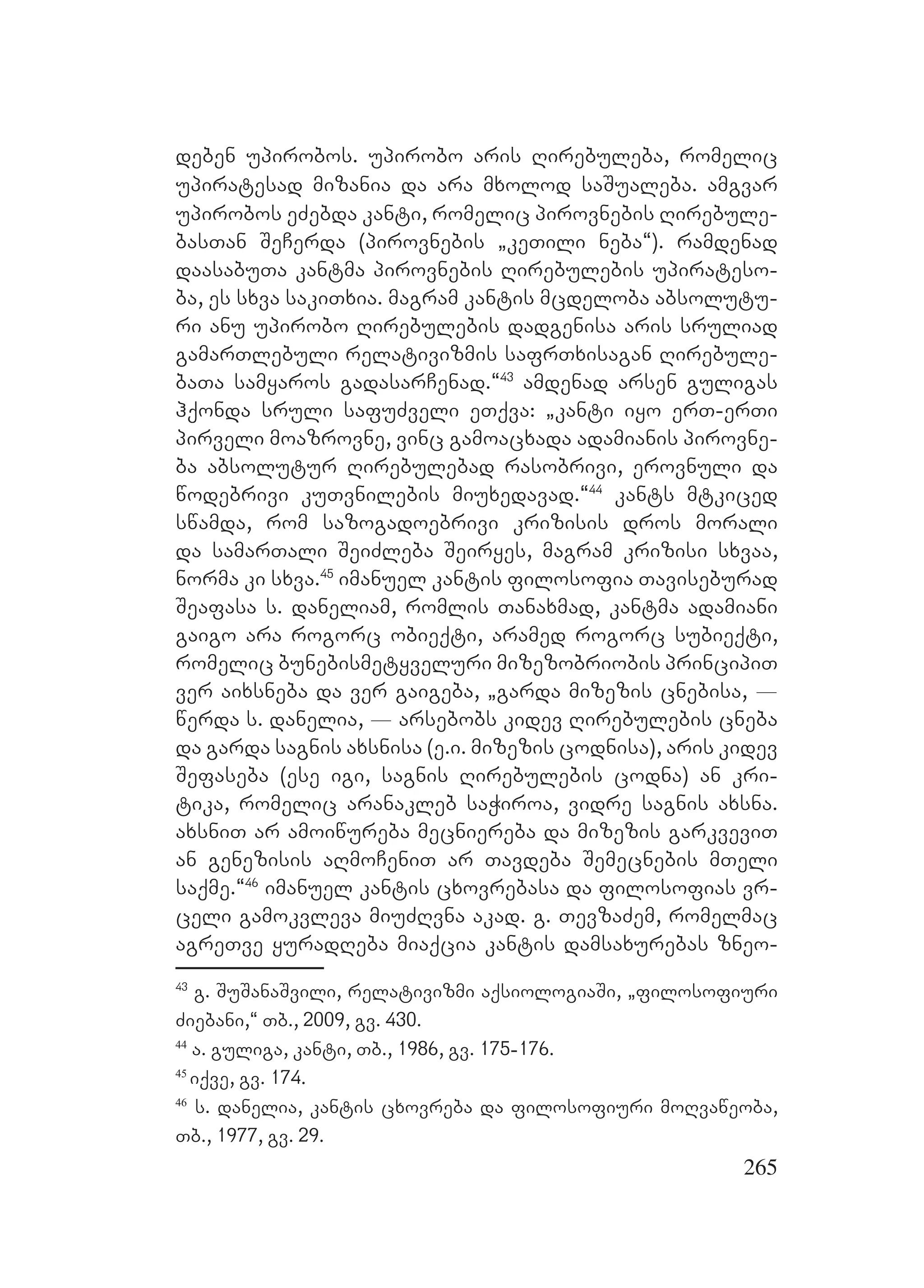265
deben upirobos. upirobo aris Rirebuleba, romelic
upiratesad mizania da ara mxolod saSualeba. amgvar
upirobos eZebda kanti, romelic pirovnebis Rirebule-
basTan SeCerda (pirovnebis `keTili neba~). ramdenad
daasabuTa kantma pirovnebis Rirebulebis upirateso-
ba, es sxva sakiTxia. magram kantis mcdeloba absolutu-
ri anu upirobo Rirebulebis dadgenisa aris sruliad
gamarTlebuli relativizmis safrTxisagan Rirebule-
baTa samyaros gadasarCenad.~43
amdenad arsen guligas
hqonda sruli safuZveli eTqva: `kanti iyo erT-erTi
pirveli moazrovne, vinc gamoacxada adamianis pirovne-
ba absolutur Rirebulebad rasobrivi, erovnuli da
wodebrivi kuTvnilebis miuxedavad.~44
kants mtkiced
swamda, rom sazogadoebrivi krizisis dros morali
da samarTali SeiZleba Seiryes, magram krizisi sxvaa,
norma ki sxva.45
imanuel kantis filosofia Taviseburad
Seafasa s. daneliam, romlis Tanaxmad, kantma adamiani
gaigo ara rogorc obieqti, aramed rogorc subieqti,
romelic bunebismetyveluri mizezobriobis principiT
ver aixsneba da ver gaigeba, `garda mizezis cnebisa, _
werda s. danelia, _ arsebobs kidev Rirebulebis cneba
da garda sagnis axsnisa (e.i. mizezis codnisa), aris kidev
Sefaseba (ese igi, sagnis Rirebulebis codna) an kri-
tika, romelic aranakleb saWiroa, vidre sagnis axsna.
axsniT ar amoiwureba mecniereba da mizezis garkveviT
an genezisis aRmoCeniT ar Tavdeba Semecnebis mTeli
saqme.~46
imanuel kantis cxovrebasa da filosofias vr-
celi gamokvleva miuZRvna akad. g. TevzaZem, romelmac
agreTve yuradReba miaqcia kantis damsaxurebas zneo-
43
g. SuSanaSvili, relativizmi aqsiologiaSi, `filosofiuri
Ziebani,~ Tb., 2009, gv. 430.
44
a. guliga, kanti, Tb., 1986, gv. 175-176.
45
iqve, gv. 174.
46
s. danelia, kantis cxovreba da filosofiuri moRvaweoba,
Tb., 1977, gv. 29.
 
