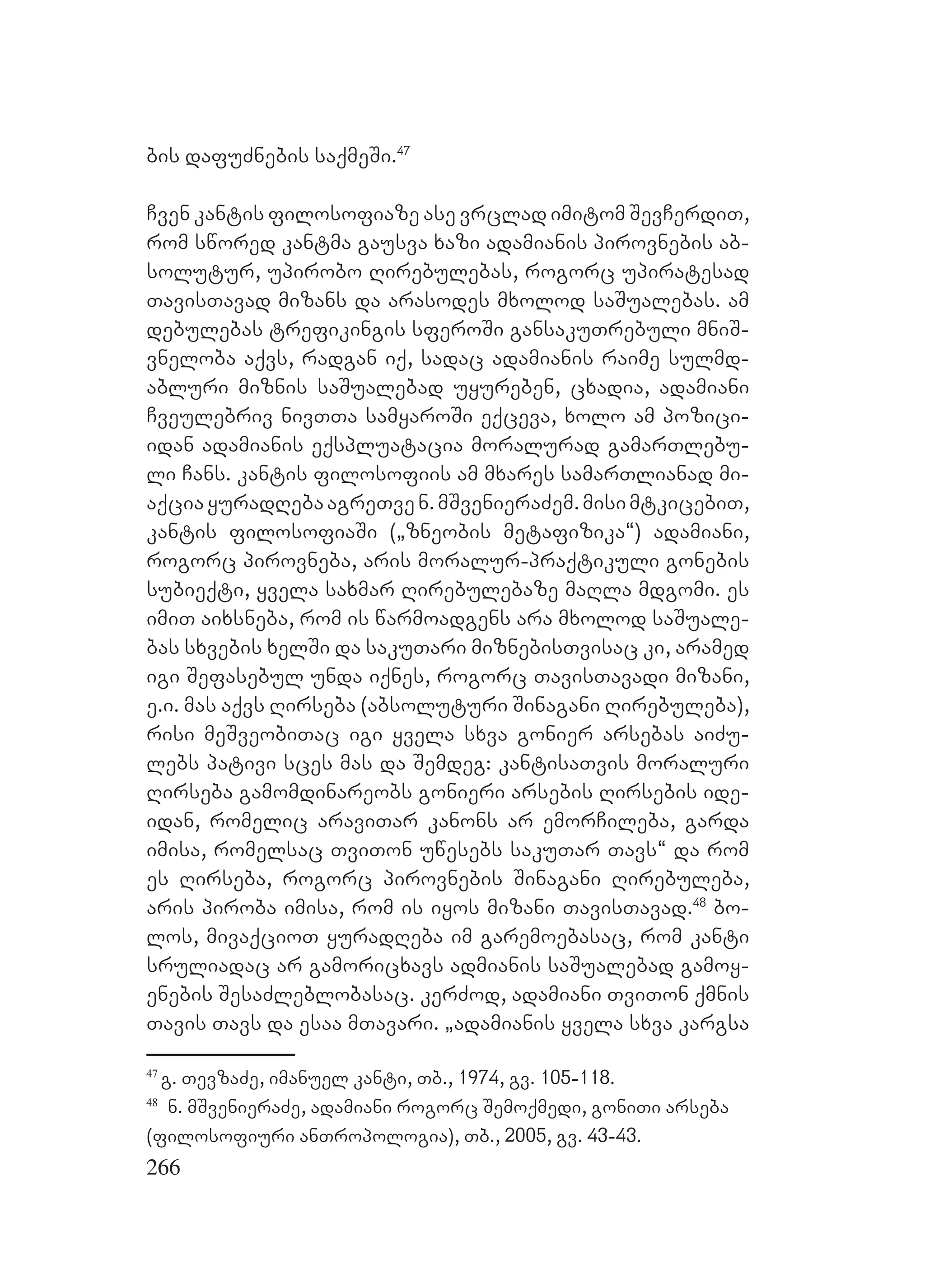 266
bis dafuZnebis saqmeSi.47
Cven kantis filosofiaze ase vrclad imitom SevCerdiT,
rom swored kantma gausva xazi adamianis pirovnebis ab-
solutur, upirobo Rirebulebas, rogorc upiratesad
TavisTavad mizans da arasodes mxolod saSualebas. am
debulebas trefikingis sferoSi gansakuTrebuli mniS-
vneloba aqvs, radgan iq, sadac adamianis raime sulmd-
abluri miznis saSualebad uyureben, cxadia, adamiani
Cveulebriv nivTTa samyaroSi eqceva, xolo am pozici-
idan adamianis eqspluatacia moralurad gamarTlebu-
li Cans. kantis filosofiis am mxares samarTlianad mi-
aqciayuradRebaagreTven.mSvenieraZem.misimtkicebiT,
kantis filosofiaSi (`zneobis metafizika~) adamiani,
rogorc pirovneba, aris moralur-praqtikuli gonebis
subieqti, yvela saxmar Rirebulebaze maRla mdgomi. es
imiT aixsneba, rom is warmoadgens ara mxolod saSuale-
bas sxvebis xelSi da sakuTari miznebisTvisac ki, aramed
igi Sefasebul unda iqnes, rogorc TavisTavadi mizani,
e.i. mas aqvs Rirseba (absoluturi Sinagani Rirebuleba),
risi meSveobiTac igi yvela sxva gonier arsebas aiZu-
lebs pativi sces mas da Semdeg: kantisaTvis moraluri
Rirseba gamomdinareobs gonieri arsebis Rirsebis ide-
idan, romelic araviTar kanons ar emorCileba, garda
imisa, romelsac TviTon uwesebs sakuTar Tavs~ da rom
es Rirseba, rogorc pirovnebis Sinagani Rirebuleba,
aris piroba imisa, rom is iyos mizani TavisTavad.48
bo-
los, mivaqcioT yuradReba im garemoebasac, rom kanti
sruliadac ar gamoricxavs admianis saSualebad gamoy-
enebis SesaZleblobasac. kerZod, adamiani TviTon qmnis
Tavis Tavs da esaa mTavari. `adamianis yvela sxva kargsa
47
g. TevzaZe, imanuel kanti, Tb., 1974, gv. 105-118.
48
n. mSvenieraZe, adamiani rogorc Semoqmedi, goniTi arseba
(filosofiuri anTropologia), Tb., 2005, gv. 43-43.
 