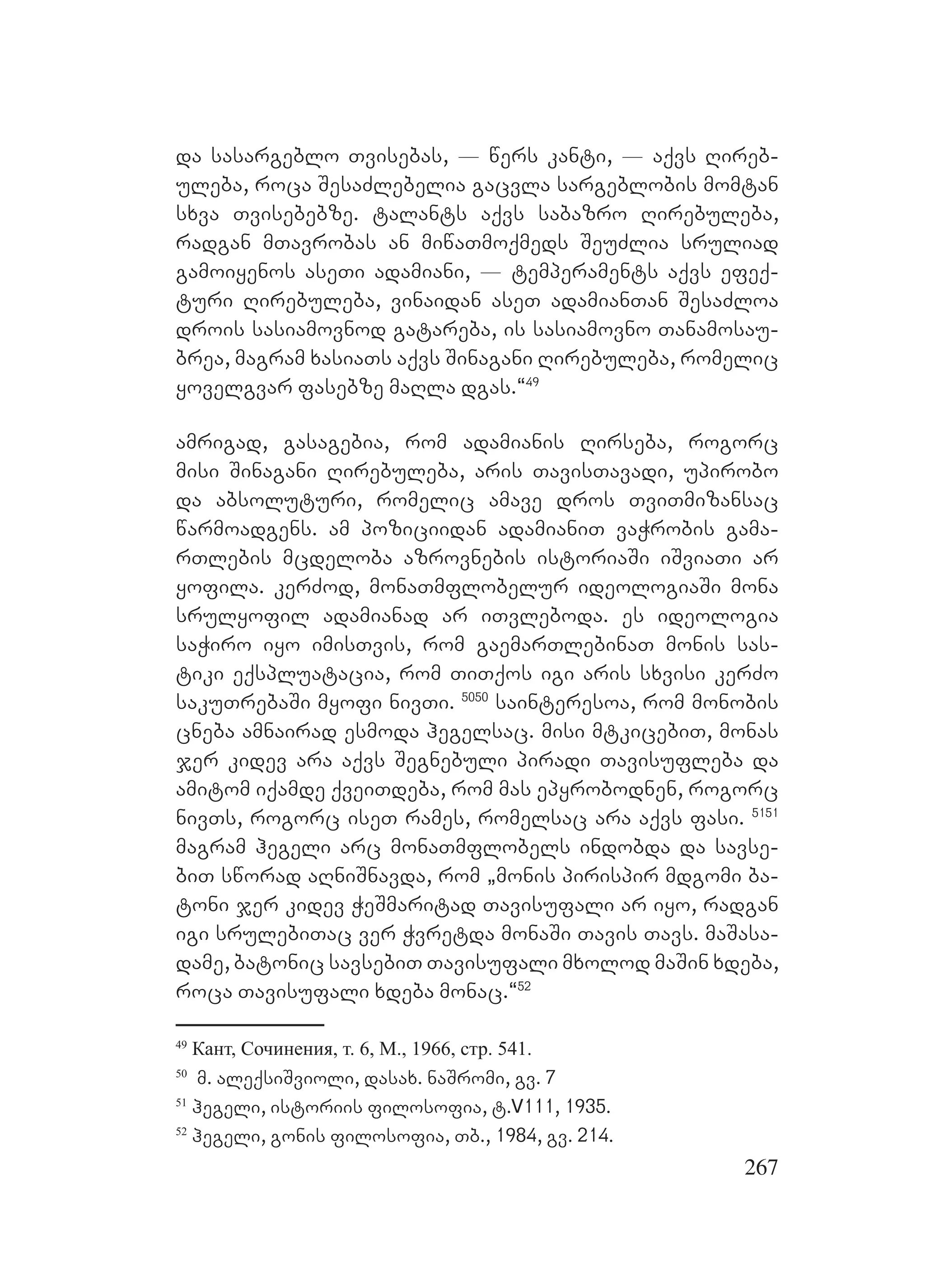 267
da sasargeblo Tvisebas, _ wers kanti, _ aqvs Rireb-
uleba, roca SesaZlebelia gacvla sargeblobis momtan
sxva Tvisebebze. talants aqvs sabazro Rirebuleba,
radgan mTavrobas an miwaTmoqmeds SeuZlia sruliad
gamoiyenos aseTi adamiani, _ temperaments aqvs efeq-
turi Rirebuleba, vinaidan aseT adamianTan SesaZloa
drois sasiamovnod gatareba, is sasiamovno Tanamosau-
brea, magram xasiaTs aqvs Sinagani Rirebuleba, romelic
yovelgvar fasebze maRla dgas.~49
amrigad, gasagebia, rom adamianis Rirseba, rogorc
misi Sinagani Rirebuleba, aris TavisTavadi, upirobo
da absoluturi, romelic amave dros TviTmizansac
warmoadgens. am poziciidan adamianiT vaWrobis gama-
rTlebis mcdeloba azrovnebis istoriaSi iSviaTi ar
yofila. kerZod, monaTmflobelur ideologiaSi mona
srulyofil adamianad ar iTvleboda. es ideologia
saWiro iyo imisTvis, rom gaemarTlebinaT monis sas-
tiki eqspluatacia, rom TiTqos igi aris sxvisi kerZo
sakuTrebaSi myofi nivTi. 5050
sainteresoa, rom monobis
cneba amnairad esmoda hegelsac. misi mtkicebiT, monas
jer kidev ara aqvs Segnebuli piradi Tavisufleba da
amitom iqamde qveiTdeba, rom mas epyrobodnen, rogorc
nivTs, rogorc iseT rames, romelsac ara aqvs fasi. 5151
magram hegeli arc monaTmflobels indobda da savse-
biT sworad aRniSnavda, rom `monis pirispir mdgomi ba-
toni jer kidev WeSmaritad Tavisufali ar iyo, radgan
igi srulebiTac ver Wvretda monaSi Tavis Tavs. maSasa-
dame, batonic savsebiT Tavisufali mxolod maSin xdeba,
roca Tavisufali xdeba monac.~52
49
Кант, Сочинения, т. 6, М., 1966, стр. 541.
50
m. aleqsiSvioli, dasax. naSromi, gv. 7
51
hegeli, istoriis filosofia, t.V111, 1935.
52
hegeli, gonis filosofia, Tb., 1984, gv. 214.
 