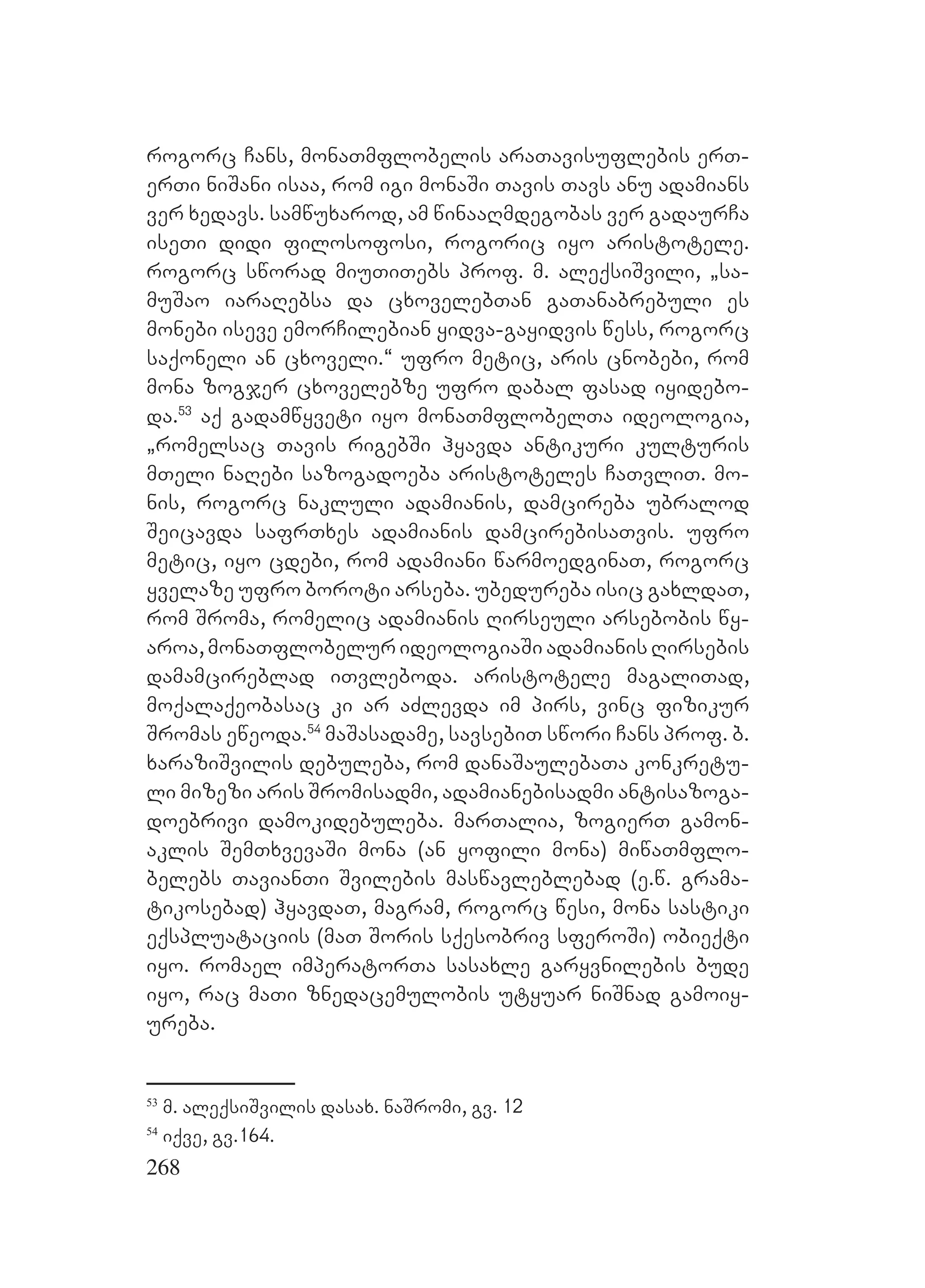 268
rogorc Cans, monaTmflobelis araTavisuflebis erT-
erTi niSani isaa, rom igi monaSi Tavis Tavs anu adamians
ver xedavs. samwuxarod, am winaaRmdegobas ver gadaurCa
iseTi didi filosofosi, rogoric iyo aristotele.
rogorc sworad miuTiTebs prof. m. aleqsiSvili, `sa-
muSao iaraRebsa da cxovelebTan gaTanabrebuli es
monebi iseve emorCilebian yidva-gayidvis wess, rogorc
saqoneli an cxoveli.~ ufro metic, aris cnobebi, rom
mona zogjer cxovelebze ufro dabal fasad iyidebo-
da.53
aq gadamwyveti iyo monaTmflobelTa ideologia,
`romelsac Tavis rigebSi hyavda antikuri kulturis
mTeli naRebi sazogadoeba aristoteles CaTvliT. mo-
nis, rogorc nakluli adamianis, damcireba ubralod
Seicavda safrTxes adamianis damcirebisaTvis. ufro
metic, iyo cdebi, rom adamiani warmoedginaT, rogorc
yvelaze ufro boroti arseba. ubedureba isic gaxldaT,
rom Sroma, romelic adamianis Rirseuli arsebobis wy-
aroa, monaTflobelur ideologiaSi adamianis Rirsebis
damamcireblad iTvleboda. aristotele magaliTad,
moqalaqeobasac ki ar aZlevda im pirs, vinc fizikur
Sromas eweoda.54
maSasadame, savsebiT swori Cans prof. b.
xaraziSvilis debuleba, rom danaSaulebaTa konkretu-
li mizezi aris Sromisadmi, adamianebisadmi antisazoga-
doebrivi damokidebuleba. marTalia, zogierT gamon-
aklis SemTxvevaSi mona (an yofili mona) miwaTmflo-
belebs TavianTi Svilebis maswavleblebad (e.w. grama-
tikosebad) hyavdaT, magram, rogorc wesi, mona sastiki
eqspluataciis (maT Soris sqesobriv sferoSi) obieqti
iyo. romael imperatorTa sasaxle garyvnilebis bude
iyo, rac maTi znedacemulobis utyuar niSnad gamoiy-
ureba.
53
m. aleqsiSvilis dasax. naSromi, gv. 12
54
iqve, gv.164.
 
