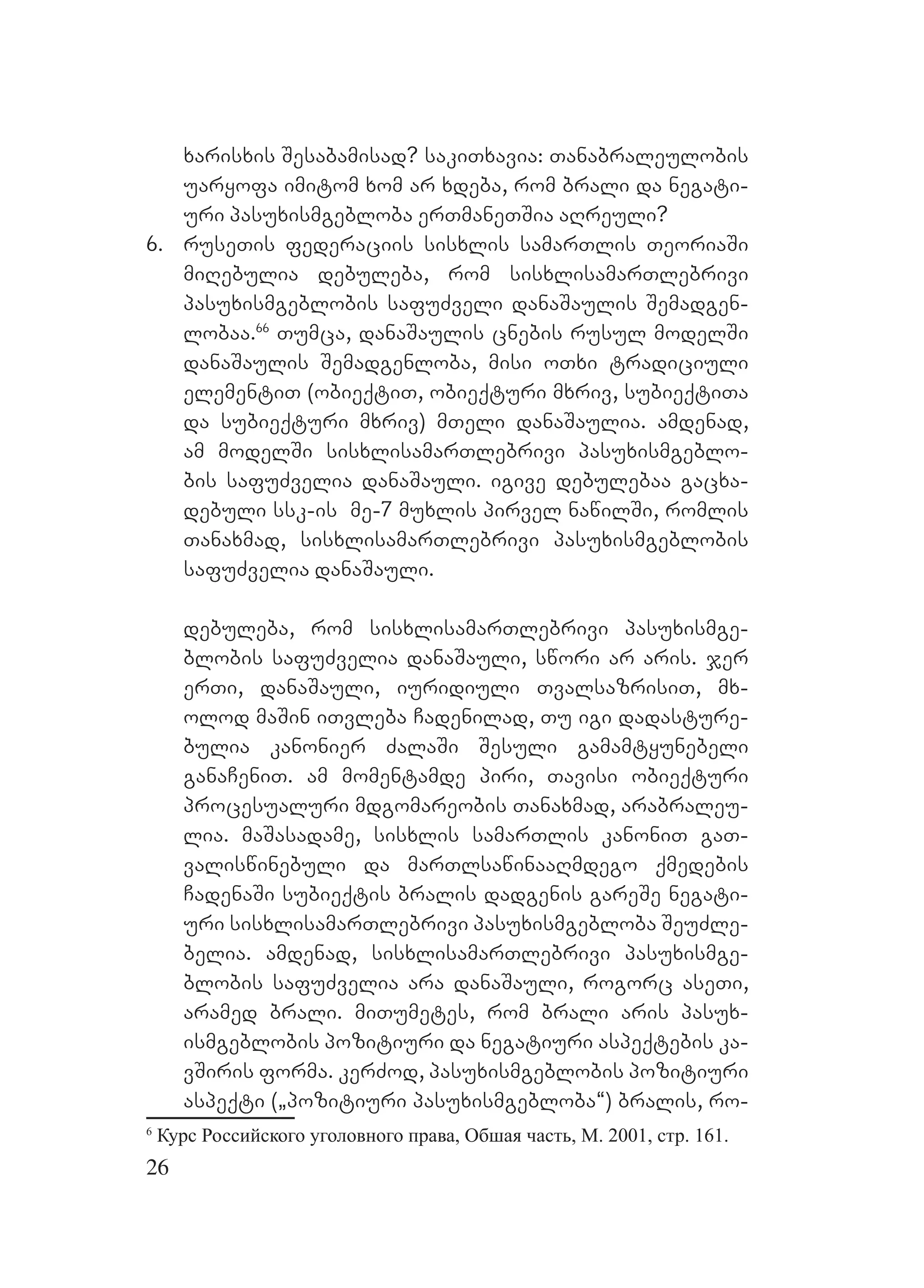 26
xarisxis Sesabamisad? sakiTxavia: Tanabraleulobis
uaryofa imitom xom ar xdeba, rom brali da negati-
uri pasuxismgebloba erTmaneTSia aRreuli?
6. ruseTis federaciis sisxlis samarTlis TeoriaSi
miRebulia debuleba, rom sisxlisamarTlebrivi
pasuxismgeblobis safuZveli danaSaulis Semadgen-
lobaa.66
Tumca, danaSaulis cnebis rusul modelSi
danaSaulis Semadgenloba, misi oTxi tradiciuli
elementiT (obieqtiT, obieqturi mxriv, subieqtiTa
da subieqturi mxriv) mTeli danaSaulia. amdenad,
am modelSi sisxlisamarTlebrivi pasuxismgeblo-
bis safuZvelia danaSauli. igive debulebaa gacxa-
debuli ssk-is me-7 muxlis pirvel nawilSi, romlis
Tanaxmad, sisxlisamarTlebrivi pasuxismgeblobis
safuZvelia danaSauli.
debuleba, rom sisxlisamarTlebrivi pasuxismge-
blobis safuZvelia danaSauli, swori ar aris. jer
erTi, danaSauli, iuridiuli TvalsazrisiT, mx-
olod maSin iTvleba Cadenilad, Tu igi dadasture-
bulia kanonier ZalaSi Sesuli gamamtyunebeli
ganaCeniT. am momentamde piri, Tavisi obieqturi
procesualuri mdgomareobis Tanaxmad, arabraleu-
lia. maSasadame, sisxlis samarTlis kanoniT gaT-
valiswinebuli da marTlsawinaaRmdego qmedebis
CadenaSi subieqtis bralis dadgenis gareSe negati-
uri sisxlisamarTlebrivi pasuxismgebloba SeuZle-
belia. amdenad, sisxlisamarTlebrivi pasuxismge-
blobis safuZvelia ara danaSauli, rogorc aseTi,
aramed brali. miTumetes, rom brali aris pasux-
ismgeblobis pozitiuri da negatiuri aspeqtebis ka-
vSiris forma. kerZod, pasuxismgeblobis pozitiuri
aspeqti (`pozitiuri pasuxismgebloba~) bralis, ro-
6
Курс Российского уголовного права, Обшая часть, М. 2001, стр. 161.
 