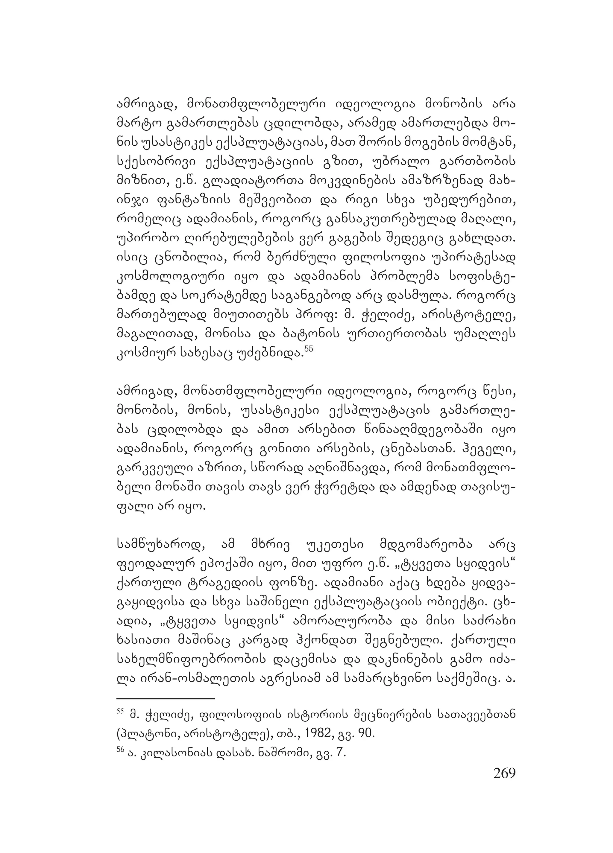 269
amrigad, monaTmflobeluri ideologia monobis ara
marto gamarTlebas cdilobda, aramed amarTlebda mo-
nis usastikes eqspluatacias, maT Soris mogebis momtan,
sqesobrivi eqspluataciis gziT, ubralo garTbobis
mizniT, e.w. gladiatorTa mokvdinebis amazrzenad max-
inji fantaziis meSveobiT da rigi sxva ubedurebiT,
romelic adamianis, rogorc gansakuTrebulad maRali,
upirobo Rirebulebebis ver gagebis Sedegic gaxldaT.
isic cnobilia, rom berZnuli filosofia upiratesad
kosmologiuri iyo da adamianis problema sofiste-
bamde da sokratemde sagangebod arc dasmula. rogorc
marTebulad miuTiTebs prof: m. WeliZe, aristotele,
magaliTad, monisa da batonis urTierTobas umaRles
kosmiur saxesac uZebnida.55
amrigad, monaTmflobeluri ideologia, rogorc wesi,
monobis, monis, usastikesi eqspluatacis gamarTle-
bas cdilobda da amiT arsebiT winaaRmdegobaSi iyo
adamianis, rogorc goniTi arsebis, cnebasTan. hegeli,
garkveuli azriT, sworad aRniSnavda, rom monaTmflo-
beli monaSi Tavis Tavs ver Wvretda da amdenad Tavisu-
fali ar iyo.
samwuxarod, am mxriv ukeTesi mdgomareoba arc
feodalur epoqaSi iyo, miT ufro e.w. `tyveTa syidvis~
qarTuli tragediis fonze. adamiani aqac xdeba yidva-
gayidvisa da sxva saSineli eqspluataciis obieqti. cx-
adia, `tyveTa syidvis~ amoraluroba da misi saZraxi
xasiaTi maSinac kargad hqondaT Segnebuli. qarTuli
saxelmwifoebriobis dacemisa da dakninebis gamo iZa-
la iran-osmaleTis agresiam am samarcxvino saqmeSic. a.
55
m. WeliZe, filosofiis istoriis mecnierebis saTaveebTan
(platoni, aristotele), Tb., 1982, gv. 90.
56
a. kilasonias dasax. naSromi, gv. 7.
 