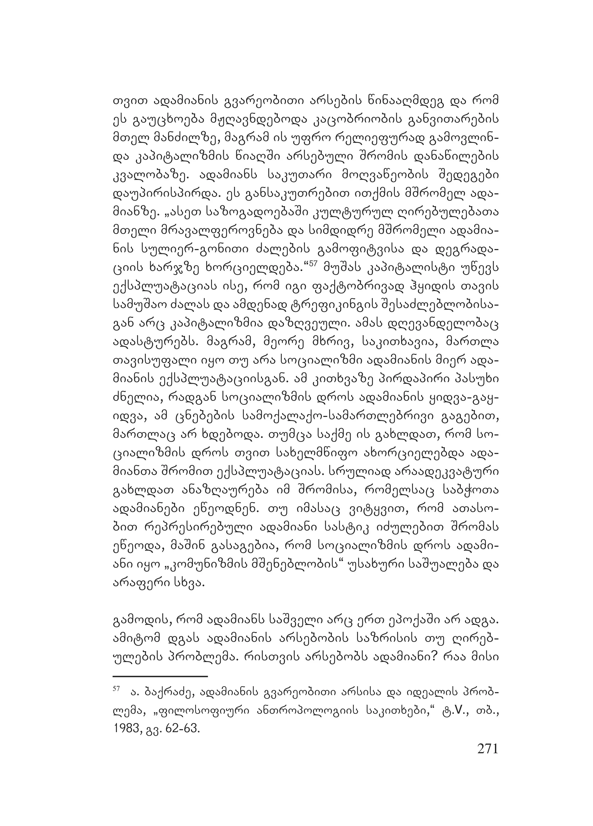 271
TviT adamianis gvareobiTi arsebis winaaRmdeg da rom
es gaucxoeba mJRavndeboda kacobriobis ganviTarebis
mTel manZilze, magram is ufro reliefurad gamovlin-
da kapitalizmis wiaRSi arsebuli Sromis danawilebis
kvalobaze. adamians sakuTari moRvaweobis Sedegebi
daupirispirda. es gansakuTrebiT iTqmis mSromel ada-
mianze. `aseT sazogadoebaSi kulturul RirebulebaTa
mTeli mravalferovneba da simdidre mSromeli adamia-
nis sulier-goniTi Zalebis gamofitvisa da degrada-
ciis xarjze xorcieldeba.~57
muSas kapitalisti uwevs
eqspluatacias ise, rom igi faqtobrivad hyidis Tavis
samuSao Zalas da amdenad trefikingis SesaZleblobisa-
gan arc kapitalizmia dazRveuli. amas dRevandelobac
adasturebs. magram, meore mxriv, sakiTxavia, marTla
Tavisufali iyo Tu ara socializmi adamianis mier ada-
mianis eqspluataciisgan. am kiTxvaze pirdapiri pasuxi
Znelia, radgan socializmis dros adamianis yidva-gay-
idva, am cnebebis samoqalaqo-samarTlebrivi gagebiT,
marTlac ar xdeboda. Tumca saqme is gaxldaT, rom so-
cializmis dros TviT saxelmwifo axorcielebda ada-
mianTa SromiT eqspluatacias. sruliad araadekvaturi
gaxldaT anazRaureba im Sromisa, romelsac sabWoTa
adamianebi eweodnen. Tu imasac vityviT, rom aTaso-
biT represirebuli adamiani sastik iZulebiT Sromas
eweoda, maSin gasagebia, rom socializmis dros adami-
ani iyo `komunizmis mSeneblobis~ usaxuri saSualeba da
araferi sxva.
gamodis, rom adamians saSveli arc erT epoqaSi ar adga.
amitom dgas adamianis arsebobis sazrisis Tu Rireb-
ulebis problema. risTvis arsebobs adamiani? raa misi
57
a. baqraZe, adamianis gvareobiTi arsisa da idealis prob-
lema, `filosofiuri anTropologiis sakiTxebi,~ t.V., Tb.,
1983, gv. 62-63.
 