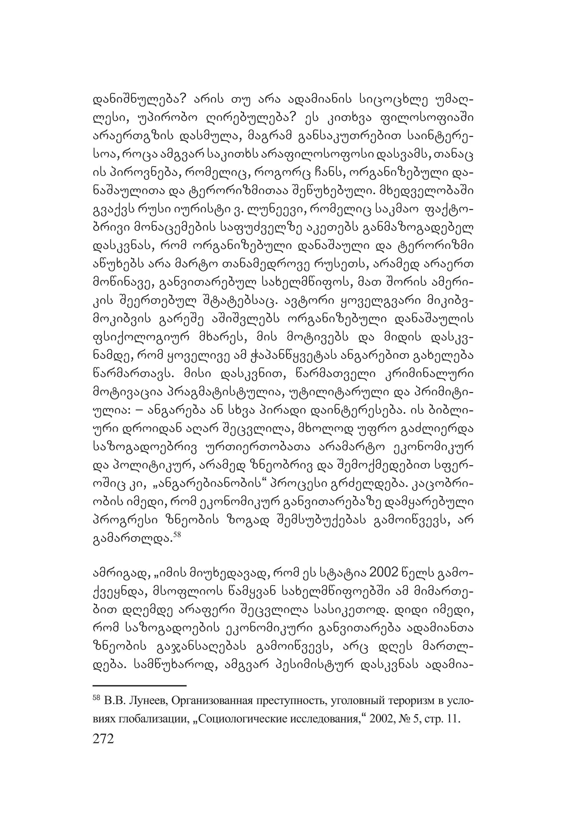 272
daniSnuleba? aris Tu ara adamianis sicocxle umaR-
lesi, upirobo Rirebuleba? Aes kiTxva filosofiaSi
araerTgzis dasmula, magram gansakuTrebiT saintere-
soa,rocaamgvarsakiTxsarafilosofosidasvams,Tanac
is pirovneba, romelic, rogorc Cans, organizebuli da-
naSauliTa da terorizmiTaa Sewuxebuli. mxedvelobaSi
gvaqvs rusi iuristi v. luneevi, romelic sakmao faqto-
brivi monacemebis safuZvelze akeTebs ganmazogadebel
daskvnas, rom organizebuli danaSauli da terorizmi
awuxebs ara marto Tanamedrove ruseTs, aramed araerT
mowinave, ganviTarebul saxelmwifos, maT Soris ameri-
kis SeerTebul Statebsac. Aavtori yovelgvari mikibv-
mokibvis gareSe aSiSvlebs organizebuli danaSaulis
fsiqologiur mxares, mis motivebs da midis daskv-
namde, rom yovelive am Wapanwyvetas angarebiT gaxeleba
warmarTavs. Mmisi daskvniT, warmaTveli kriminaluri
motivacia pragmatistulia, utilitaruli da primiti-
ulia: – angareba an sxva piradi daintereseba. is bibli-
uri droidan aRar Secvlila, mxolod ufro gaZlierda
sazogadoebriv urTierTobaTa aramarto ekonomikur
da politikur, aramed zneobriv da SemoqmedebiT sfer-
oSic ki, `angarebianobis~ procesi grZeldeba. kacobri-
obis imedi, rom ekonomikur ganviTarebaze damyarebuli
progresi zneobis zogad Semsubuqebas gamoiwvevs, ar
gamarTlda.58
amrigad, `imis miuxedavad, rom es statia 2002 wels gamo-
qveynda, msoflios wamyvan saxelmwifoebSi am mimarTe-
biT dRemde Aaraferi Secvlila sasikeTod. didi imedi,
rom sazogadoebis ekonomikuri ganviTareba adamianTa
zneobis gajansaRebas gamoiwvevs, arc dRes marTl-
deba. samwuxarod, amgvar pesimistur daskvnas adamia-
58
В.В. Лунеев, Организованная преступность, уголовный тероризм в усло-
виях глобализации, `Социологические исследования,~ 2002, № 5, стр. 11.
 