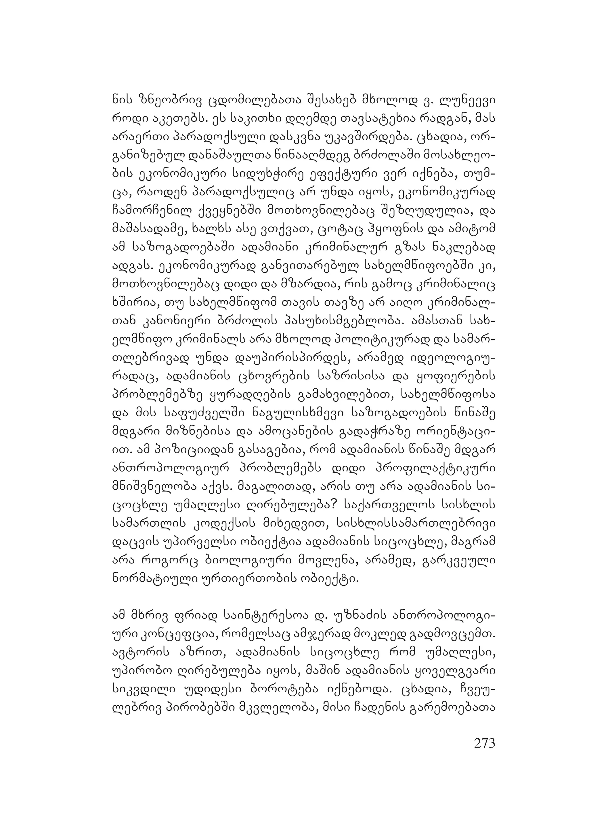 273
nis zneobriv cdomilebaTa Sesaxeb mxolod v. luneevi
rodi akeTebs. es sakiTxi dRemde Tavsatexia radgan, mas
araerTi paradoqsuli daskvna ukavSirdeba. cxadia, or-
ganizebul danaSaulTa winaaRmdeg brZolaSi mosaxleo-
bis ekonomikuri siduxWire efeqturi ver iqneba, Tum-
ca, raoden paradoqsulic ar unda iyos, ekonomikurad
CamorCenil qveynebSi moTxovnilebac SezRudulia, da
maSasadame, xalxs ase vTqvaT, cotac hyofnis da amitom
am sazogadoebaSi Aadamiani kriminalur gzas naklebad
adgas. ekonomikurad ganviTarebul saxelmwifoebSi ki,
moTxovnilebac didi da mzardia, ris gamoc kriminalic
xSiria, Tu saxelmwifom Tavis YTavze ar aiRo kriminal-
Tan kanonieri brZolis pasuxismgebloba. amasTan sax-
elmwifo kriminals ara mxolod politikurad da samar-
Tlebrivad unda daupirispirdes, aramed ideologiu-
radac, adamianis cxovrebis sazrisisa da yofierebis
problemebze yuradRebis gamaxvilebiT, saxelmwifosa
da mis safuZvelSi nagulisxmevi sazogadoebis winaSe
mdgari miznebisa da amocanebis gadaWraze orientaci-
iT. Aam poziciidan gasagebia, rom adamianis winaSe mdgar
anTropologiur problemebs didi profilaqtikuri
mniSvneloba aqvs. magaliTad, aris Tu ara adamianis si-
cocxle umaRlesi Rirebuleba? saqarTvelos sisxlis
samarTlis kodeqsis mixedviT, sisxlissamarTlebrivi
dacvis upirvelsi obieqtia adamianis sicocxle, magram
ara rogorc biologiuri movlena, aramed, garkveuli
normatiuli urTierTobis obieqti.
am mxriv friad sainteresoa d. uznaZis anTropologi-
uri koncefcia, romelsac amjerad mokled gadmovcemT.
avtoris azriT, adamianis sicocxle rom umaRlesi,
upirobo Rirebuleba iyos, maSin adamianis yovelgvari
sikvdili udidesi boroteba iqneboda. cxadia, Cveu-
lebriv pirobebSi mkvleloba, misi Cadenis garemoebaTa
 