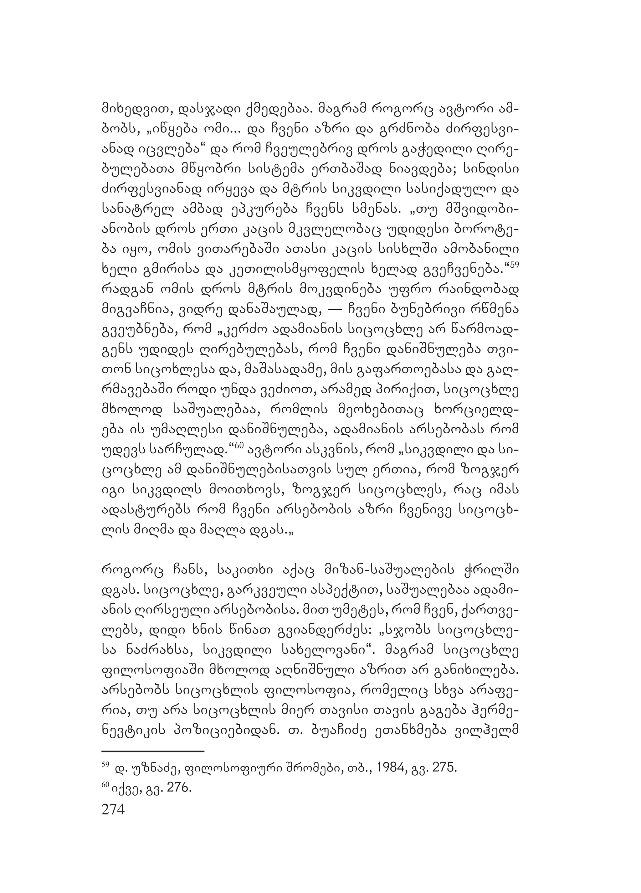274
mixedviT, dasjadi qmedebaa. magram rogorc avtori am-
bobs, `iwyeba omi... da Cveni azri da grZnoba Zirfesvi-
anad icvleba~ da rom Cveulebriv dros gaWedili Rire-
bulebaTa mwyobri sistema erTbaSad niavdeba; sindisi
Zirfesvianad iryeva da mtris sikvdili sasiqadulo da
sanatrel ambad epkureba Cvens smenas. `Tu mSvidobi-
anobis dros erTi kacis mkvlelobac udidesi borote-
ba iyo, omis viTarebaSi aTasi kacis sisxlSi amobanili
xeli gmirisa da keTilismyofelis xelad gveCveneba.~59
radgan omis dros mtris mokvdineba ufro raindobad
migvaCnia, vidre danaSaulad, _ Cveni bunebrivi rwmena
gveubneba, rom `kerZo adamianis sicocxle ar warmoad-
gens udides Rirebulebas, rom Cveni daniSnuleba Tvi-
Ton sicoxlesa da, maSasadame, mis gafarToebasa da gaR-
rmavebaSi rodi unda veZioT, aramed piriqiT, sicocxle
mxolod saSualebaa, romlis meoxebiTac xorcield-
eba is umaRlesi daniSnuleba, adamianis arsebobas rom
udevs sarCulad.~60
avtori askvnis, rom `sikvdili da si-
cocxle am daniSnulebisaTvis sul erTia, rom zogjer
igi sikvdils moiTxovs, zogjer sicocxles, rac imas
adasturebs rom Cveni arsebobis azri Cvenive sicocx-
lis miRma da maRla dgas.`
rogorc Cans, sakiTxi aqac mizan-saSualebis WrilSi
dgas. sicocxle, garkveuli aspeqtiT, saSualebaa adami-
anis Rirseuli arsebobisa. miT umetes, rom Cven, qarTve-
lebs, didi xnis winaT gvianderZes: `sjobs sicocxle-
sa naZraxsa, sikvdili saxelovani~. magram sicocxle
filosofiaSi mxolod aRniSnuli azriT ar ganixileba.
arsebobs sicocxlis filosofia, romelic sxva arafe-
ria, Tu ara sicocxlis mier Tavisi Tavis gageba herme-
nevtikis poziciebidan. T. buaCiZe eTanxmeba vilhelm
59
d. uznaZe, filosofiuri Sromebi, Tb., 1984, gv. 275.
60
iqve, gv. 276.
 