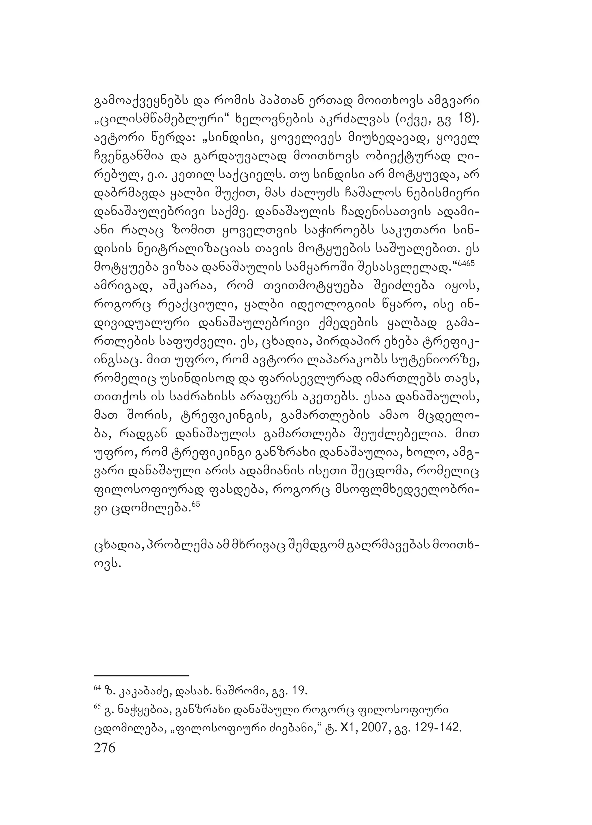 276
gamoaqveynebs da romis papTan erTad moiTxovs amgvari
`cilismwamebluri~ xelovnebis akrZalvas (iqve, gv 18).
avtori werda: `sindisi, yovelives miuxedavad, yovel
CvenganSia da gardauvalad moiTxovs obieqturad Ri-
rebul, e.i. keTil saqciels. Tu sindisi ar motyuvda, ar
dabrmavda yalbi SuqiT, mas ZaluZs CaSalos nebismieri
danaSaulebrivi saqme. danaSaulis CadenisaTvis adami-
ani raRac zomiT yovelTvis saWiroebs sakuTari sin-
disis neitralizacias Tavis motyuebis saSualebiT. es
motyueba vizaa danaSaulis samyaroSi Sesasvlelad.~6465
amrigad, aSkaraa, rom TviTmotyueba SeiZleba iyos,
rogorc reaqciuli, yalbi ideologiis wyaro, ise in-
dividualuri danaSaulebrivi qmedebis yalbad gama-
rTlebis safuZveli. es, cxadia, pirdapir exeba trefik-
ingsac. miT ufro, rom avtori laparakobs suteniorze,
romelic usindisod da farisevlurad imarTlebs Tavs,
TiTqos is saZraxiss arafers akeTebs. esaa danaSaulis,
maT Soris, trefikingis, gamarTlebis amao mcdelo-
ba, radgan danaSaulis gamarTleba SeuZlebelia. miT
ufro, rom trefikingi ganzraxi danaSaulia, xolo, amg-
vari danaSauli aris adamianis iseTi Secdoma, romelic
filosofiurad fasdeba, rogorc msoflmxedvelobri-
vi cdomileba.65
cxadia,problemaammxrivacSemdgomgaRrmavebasmoiTx-
ovs.
64
z. kakabaZe, dasax. naSromi, gv. 19.
65
g. naWyebia, ganzraxi danaSauli rogorc filosofiuri
cdomileba, `filosofiuri Ziebani,“ t. X1, 2007, gv. 129-142.
 