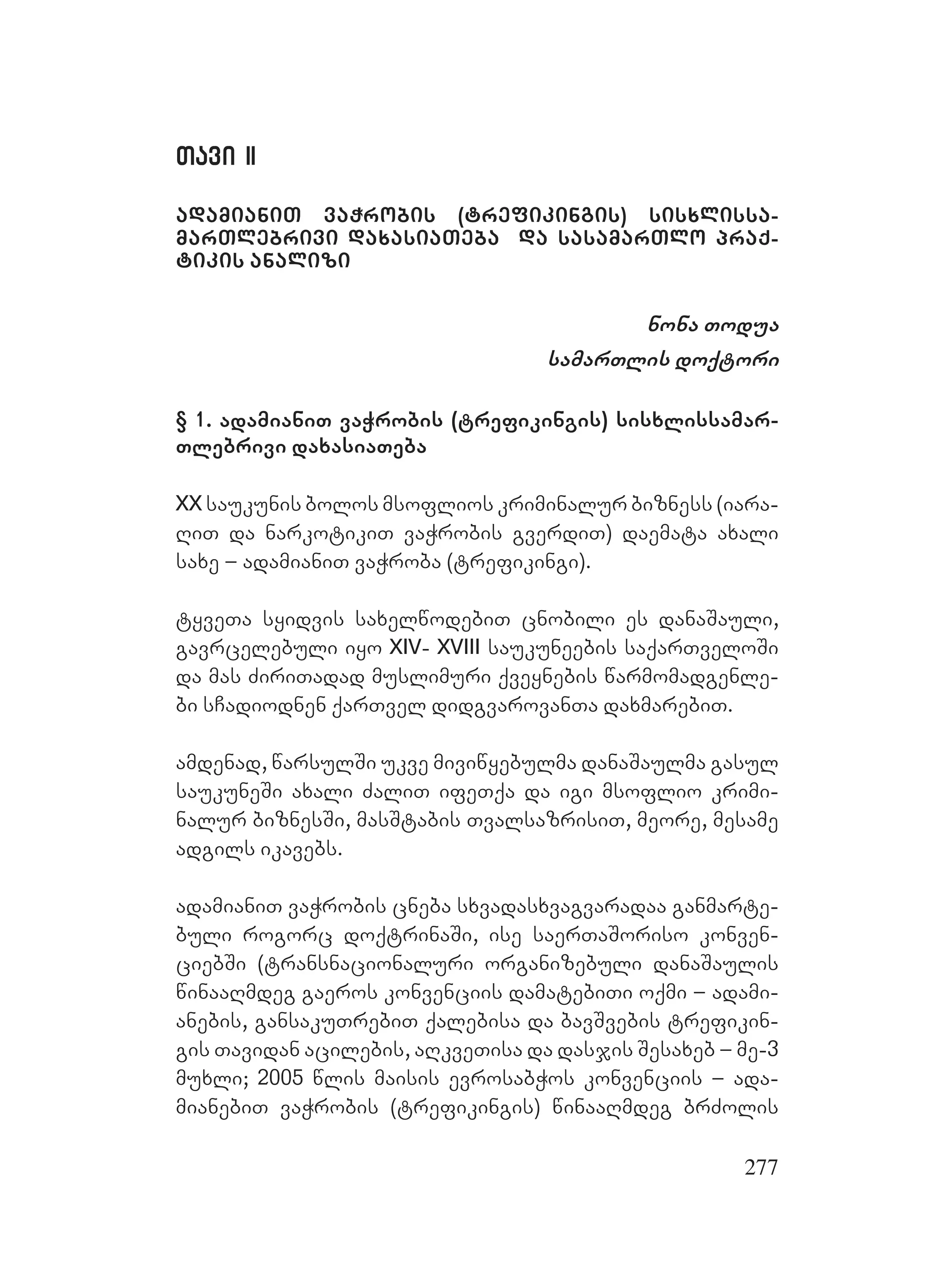 277
Tavi IITavi II
adamianiT vaWrobis (trefikingis) sisxlissa-
marTlebrivi daxasiaTeba da sasamarTlo praq-
tikis analizi
nona Todua
samarTlis doqtori
§ 1. adamianiT vaWrobis (trefikingis) sisxlissamar-
Tlebrivi daxasiaTeba
XX saukunis bolos msoflios kriminalur bizness (iara-
RiT da narkotikiT vaWrobis gverdiT) daemata axali
saxe – adamianiT vaWroba (trefikingi).
tyveTa syidvis saxelwodebiT cnobili es danaSauli,
gavrcelebuli iyo XIV- XVIII saukuneebis saqarTveloSi
da mas ZiriTadad muslimuri qveynebis warmomadgenle-
bi sCadiodnen qarTvel didgvarovanTa daxmarebiT.
amdenad, warsulSi ukve miviwyebulma danaSaulma gasul
saukuneSi axali ZaliT ifeTqa da igi msoflio krimi-
nalur biznesSi, masStabis TvalsazrisiT, meore, mesame
adgils ikavebs.
adamianiT vaWrobis cneba sxvadasxvagvaradaa ganmarte-
buli rogorc doqtrinaSi, ise saerTaSoriso konven-
ciebSi (transnacionaluri organizebuli danaSaulis
winaaRmdeg gaeros konvenciis damatebiTi oqmi – adami-
anebis, gansakuTrebiT qalebisa da bavSvebis trefikin-
gis Tavidan acilebis, aRkveTisa da dasjis Sesaxeb – me-3
muxli; 2005 wlis maisis evrosabWos konvenciis – ada-
mianebiT vaWrobis (trefikingis) winaaRmdeg brZolis
 