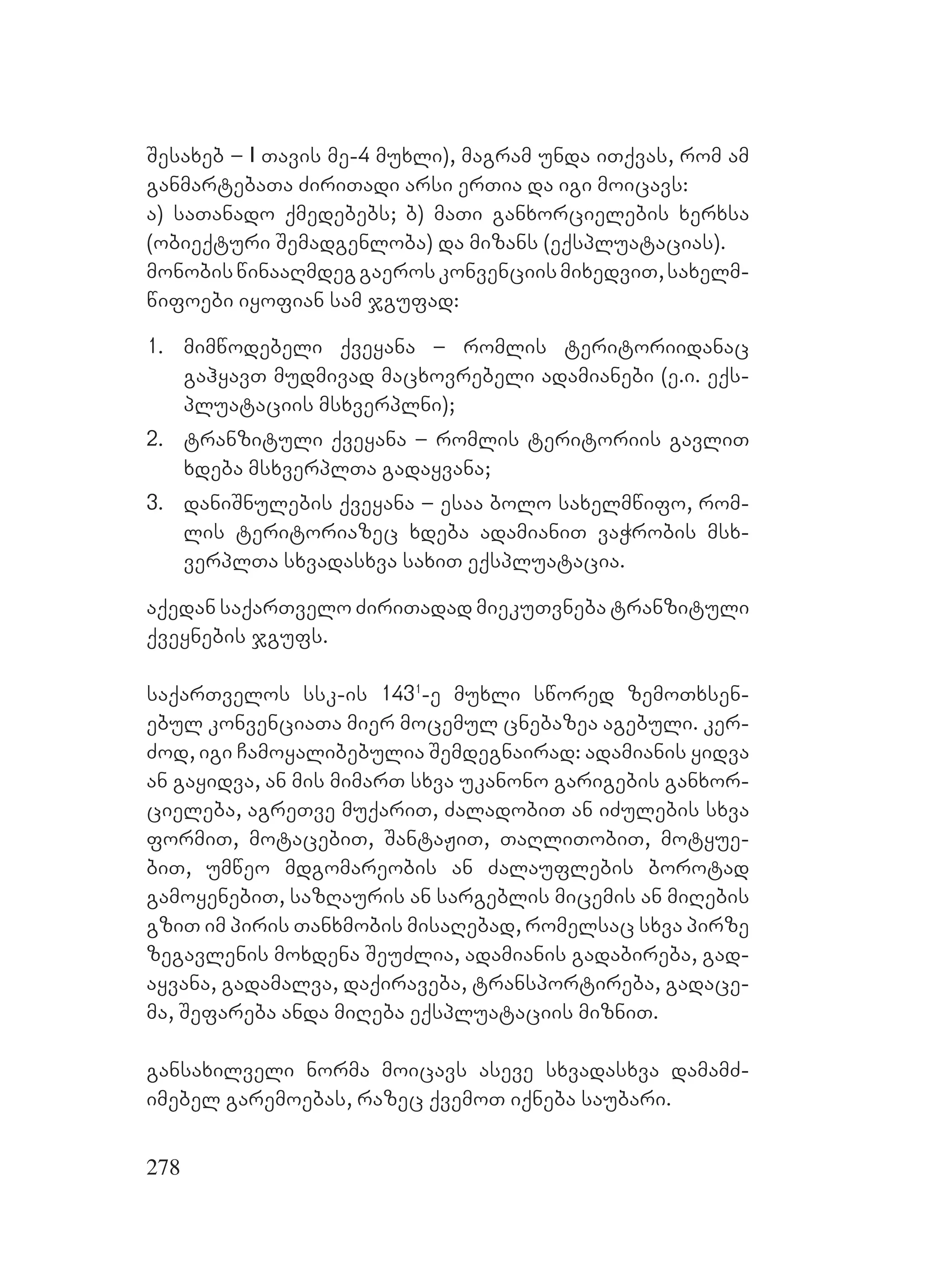 278
Sesaxeb – I Tavis me-4 muxli), magram unda iTqvas, rom am
ganmartebaTa ZiriTadi arsi erTia da igi moicavs:
a) saTanado qmedebebs; b) maTi ganxorcielebis xerxsa
(obieqturi Semadgenloba) da mizans (eqspluatacias).
monobiswinaaRmdeggaeroskonvenciismixedviT,saxelm-
wifoebi iyofian sam jgufad:
1. mimwodebeli qveyana – romlis teritoriidanac
gahyavT mudmivad macxovrebeli adamianebi (e.i. eqs-
pluataciis msxverplni);
2. tranzituli qveyana – romlis teritoriis gavliT
xdeba msxverplTa gadayvana;
3. daniSnulebis qveyana – esaa bolo saxelmwifo, rom-
lis teritoriazec xdeba adamianiT vaWrobis msx-
verplTa sxvadasxva saxiT eqspluatacia.
aqedan saqarTvelo ZiriTadad miekuTvneba tranzituli
qveynebis jgufs.
saqarTvelos ssk-is 1431
-e muxli swored zemoTxsen-
ebul konvenciaTa mier mocemul cnebazea agebuli. ker-
Zod, igi Camoyalibebulia Semdegnairad: adamianis yidva
an gayidva, an mis mimarT sxva ukanono garigebis ganxor-
cieleba, agreTve muqariT, ZaladobiT an iZulebis sxva
formiT, motacebiT, SantaJiT, TaRliTobiT, motyue-
biT, umweo mdgomareobis an Zalauflebis borotad
gamoyenebiT, sazRauris an sargeblis micemis an miRebis
gziT im piris Tanxmobis misaRebad, romelsac sxva pirze
zegavlenis moxdena SeuZlia, adamianis gadabireba, gad-
ayvana, gadamalva, daqiraveba, transportireba, gadace-
ma, Sefareba anda miReba eqspluataciis mizniT.
gansaxilveli norma moicavs aseve sxvadasxva damamZ-
imebel garemoebas, razec qvemoT iqneba saubari.
 