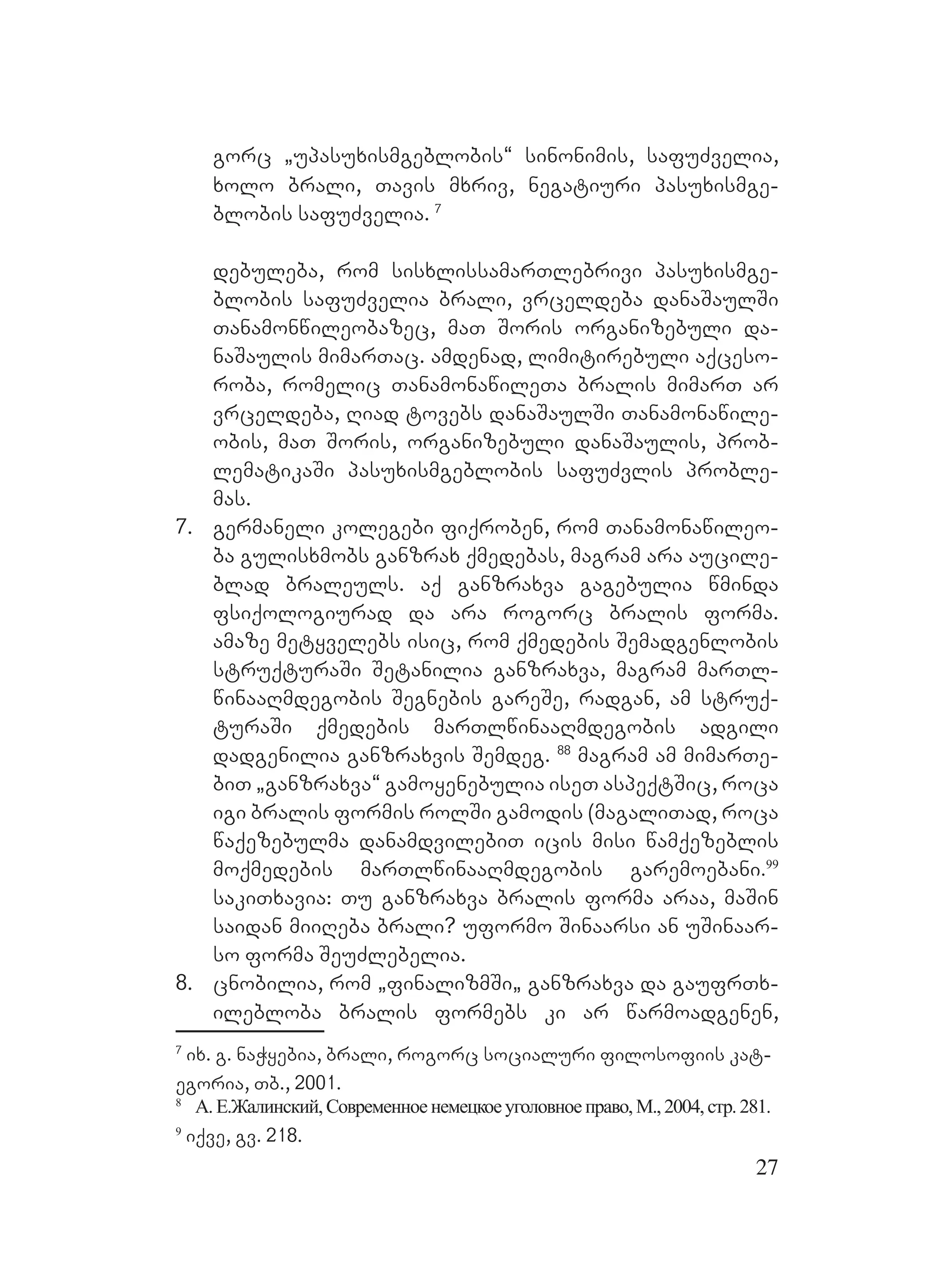 27
gorc `upasuxismgeblobis~ sinonimis, safuZvelia,
xolo brali, Tavis mxriv, negatiuri pasuxismge-
blobis safuZvelia. 7
debuleba, rom sisxlissamarTlebrivi pasuxismge-
blobis safuZvelia brali, vrceldeba danaSaulSi
Tanamonwileobazec, maT Soris organizebuli da-
naSaulis mimarTac. amdenad, limitirebuli aqceso-
roba, romelic TanamonawileTa bralis mimarT ar
vrceldeba, Riad tovebs danaSaulSi Tanamonawile-
obis, maT Soris, organizebuli danaSaulis, prob-
lematikaSi pasuxismgeblobis safuZvlis proble-
mas.
7. germaneli kolegebi fiqroben, rom Tanamonawileo-
ba gulisxmobs ganzrax qmedebas, magram ara aucile-
blad braleuls. aq ganzraxva gagebulia wminda
fsiqologiurad da ara rogorc bralis forma.
amaze metyvelebs isic, rom qmedebis Semadgenlobis
struqturaSi Setanilia ganzraxva, magram marTl-
winaaRmdegobis Segnebis gareSe, radgan, am struq-
turaSi qmedebis marTlwinaaRmdegobis adgili
dadgenilia ganzraxvis Semdeg. 88
magram am mimarTe-
biT `ganzraxva~ gamoyenebulia iseT aspeqtSic, roca
igi bralis formis rolSi gamodis (magaliTad, roca
waqezebulma danamdvilebiT icis misi wamqezeblis
moqmedebis marTlwinaaRmdegobis garemoebani.99
sakiTxavia: Tu ganzraxva bralis forma araa, maSin
saidan miiReba brali? uformo Sinaarsi an uSinaar-
so forma SeuZlebelia.
8. cnobilia, rom `finalizmSi` ganzraxva da gaufrTx-
ilebloba bralis formebs ki ar warmoadgenen,
7
ix. g. naWyebia, brali, rogorc socialuri filosofiis kat-
egoria, Tb., 2001.
8
А. Е.Жалинский,Современноенемецкоеуголовноеправо,М.,2004,стр.281.
9
iqve, gv. 218.
 