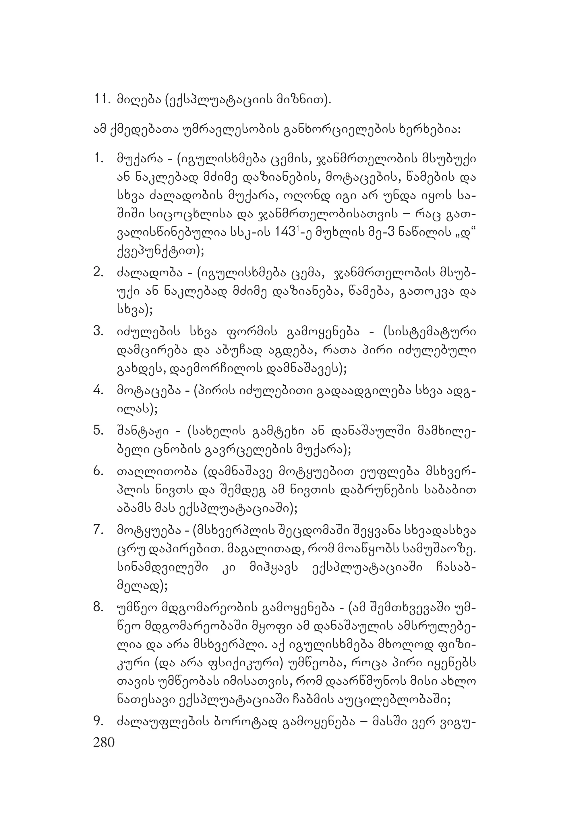 280
11. miReba (eqspluataciis mizniT).
am qmedebaTa umravlesobis ganxorcielebis xerxebia:
1. muqara - (igulisxmeba cemis, janmrTelobis msubuqi
an naklebad mZime dazianebis, motacebis, wamebis da
sxva Zaladobis muqara, oRond igi ar unda iyos sa-
SiSi sicocxlisa da janmrTelobisaTvis – rac gaT-
valiswinebulia ssk-is 1431
-e muxlis me-3 nawilis `d~
qvepunqtiT);
2. Zaladoba - (igulisxmeba cema, janmrTelobis msub-
uqi an naklebad mZime dazianeba, wameba, gaTokva da
sxva);
3. iZulebis sxva formis gamoyeneba - (sistematuri
damcireba da abuCad agdeba, raTa piri iZulebuli
gaxdes, daemorCilos damnaSaves);
4. motaceba - (piris iZulebiTi gadaadgileba sxva adg-
ilas);
5. SantaJi - (saxelis gamtexi an danaSaulSi mamxile-
beli cnobis gavrcelebis muqara);
6. TaRliToba (damnaSave motyuebiT eufleba msxver-
plis nivTs da Semdeg am nivTis dabrunebis sababiT
abams mas eqspluataciaSi);
7. motyueba - (msxverplis SecdomaSi Seyvana sxvadasxva
cru dapirebiT. magaliTad, rom moawyobs samuSaoze.
sinamdvileSi ki mihyavs eqspluataciaSi Casab-
melad);
8. umweo mdgomareobis gamoyeneba - (am SemTxvevaSi um-
weo mdgomareobaSi myofi am danaSaulis amsrulebe-
lia da ara msxverpli. aq igulisxmeba mxolod fizi-
kuri (da ara fsiqikuri) umweoba, roca piri iyenebs
Tavis umweobas imisaTvis, rom daarwmunos misi axlo
naTesavi eqspluataciaSi Cabmis aucileblobaSi;
9. Zalauflebis borotad gamoyeneba – masSi ver vigu-
 