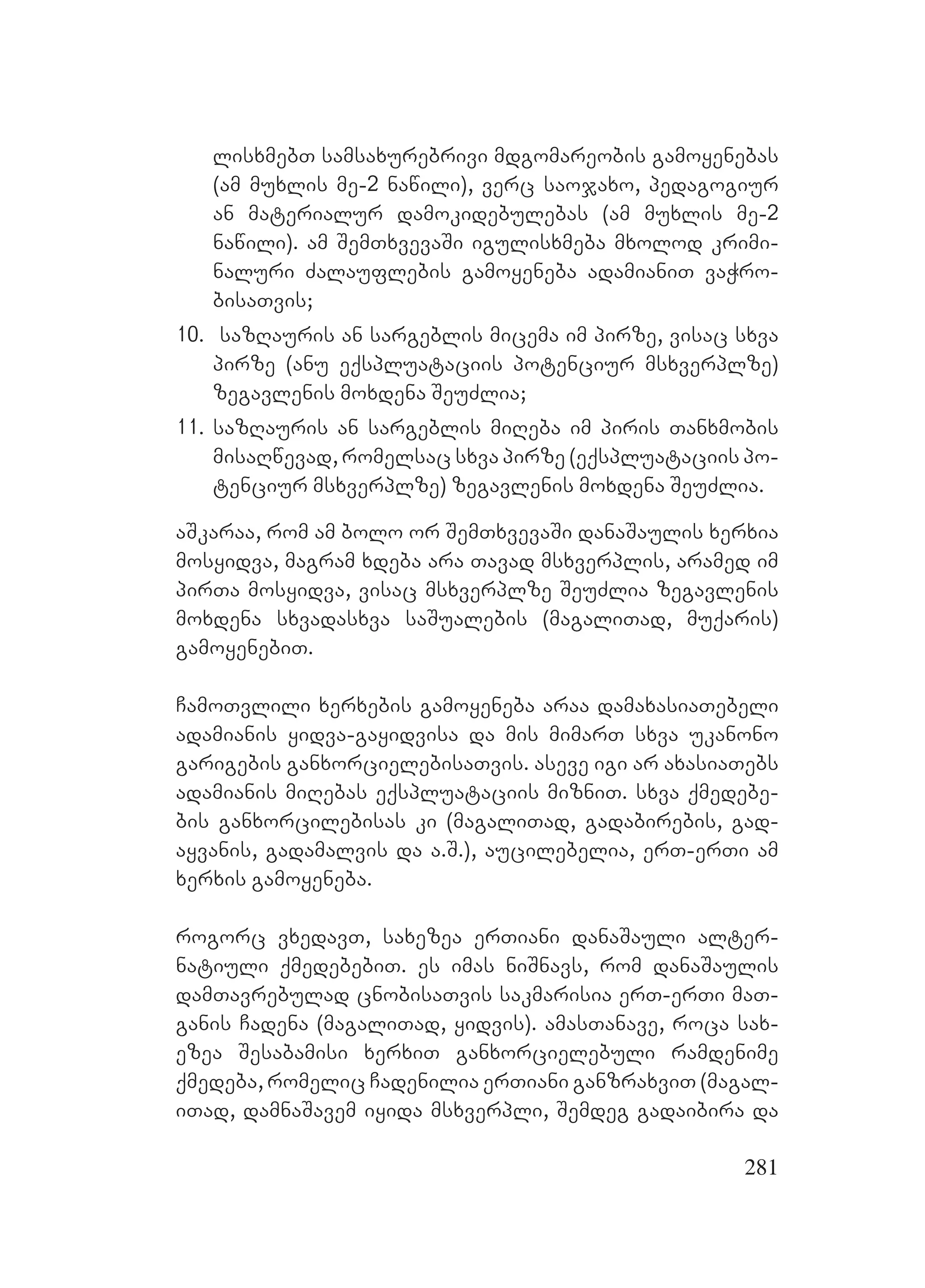 281
lisxmebT samsaxurebrivi mdgomareobis gamoyenebas
(am muxlis me-2 nawili), verc saojaxo, pedagogiur
an materialur damokidebulebas (am muxlis me-2
nawili). am SemTxvevaSi igulisxmeba mxolod krimi-
naluri Zalauflebis gamoyeneba adamianiT vaWro-
bisaTvis;
10. sazRauris an sargeblis micema im pirze, visac sxva
pirze (anu eqspluataciis potenciur msxverplze)
zegavlenis moxdena SeuZlia;
11. sazRauris an sargeblis miReba im piris Tanxmobis
misaRwevad, romelsac sxva pirze (eqspluataciis po-
tenciur msxverplze) zegavlenis moxdena SeuZlia.
aSkaraa, rom am bolo or SemTxvevaSi danaSaulis xerxia
mosyidva, magram xdeba ara Tavad msxverplis, aramed im
pirTa mosyidva, visac msxverplze SeuZlia zegavlenis
moxdena sxvadasxva saSualebis (magaliTad, muqaris)
gamoyenebiT.
CamoTvlili xerxebis gamoyeneba araa damaxasiaTebeli
adamianis yidva-gayidvisa da mis mimarT sxva ukanono
garigebis ganxorcielebisaTvis. Aaseve igi ar axasiaTebs
adamianis miRebas eqspluataciis mizniT. sxva qmedebe-
bis ganxorcilebisas ki (magaliTad, gadabirebis, gad-
ayvanis, gadamalvis da a.S.), aucilebelia, erT-erTi am
xerxis gamoyeneba.
rogorc vxedavT, saxezea erTiani danaSauli alter-
natiuli qmedebebiT. es imas niSnavs, rom danaSaulis
damTavrebulad cnobisaTvis sakmarisia erT-erTi maT-
ganis Cadena (magaliTad, yidvis). amasTanave, roca sax-
ezea Sesabamisi xerxiT ganxorcielebuli ramdenime
qmedeba, romelic Cadenilia erTiani ganzraxviT (magal-
iTad, damnaSavem iyida msxverpli, Semdeg gadaibira da
 