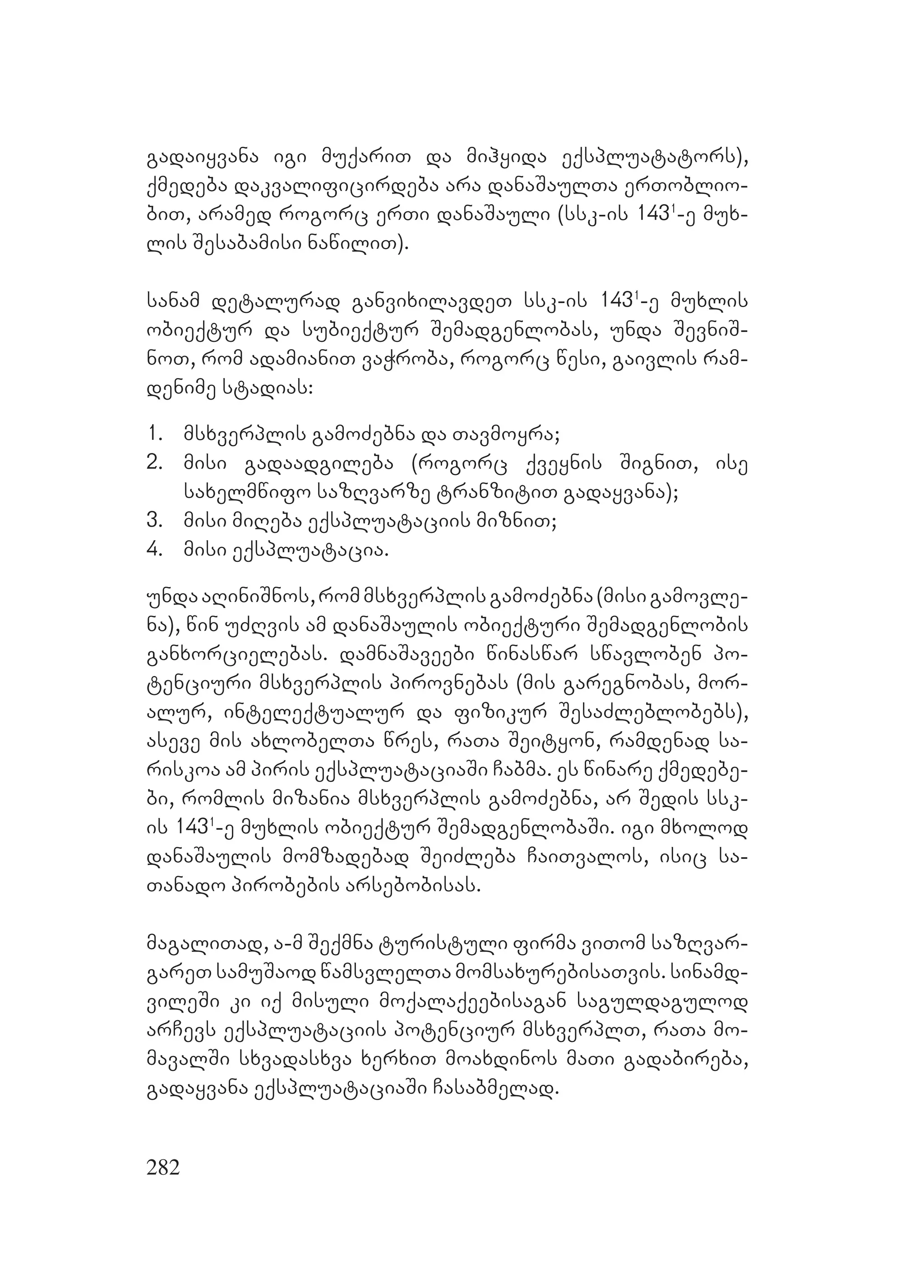 282
gadaiyvana igi muqariT da mihyida eqspluatators),
qmedeba dakvalificirdeba ara danaSaulTa erToblio-
biT, aramed rogorc erTi danaSauli (ssk-is 1431
-e mux-
lis Sesabamisi nawiliT).
sanam detalurad ganvixilavdeT ssk-is 1431
-e muxlis
obieqtur da subieqtur Semadgenlobas, unda SevniS-
noT, rom adamianiT vaWroba, rogorc wesi, gaivlis ram-
denime stadias:
1. msxverplis gamoZebna da Tavmoyra;
2. misi gadaadgileba (rogorc qveynis SigniT, ise
saxelmwifo sazRvarze tranzitiT gadayvana);
3. misi miReba eqspluataciis mizniT;
4. misi eqspluatacia.
undaaRiniSnos,rommsxverplisgamoZebna(misigamovle-
na), win uZRvis am danaSaulis obieqturi Semadgenlobis
ganxorcielebas. damnaSaveebi winaswar swavloben po-
tenciuri msxverplis pirovnebas (mis garegnobas, mor-
alur, inteleqtualur da fizikur SesaZleblobebs),
aseve mis axlobelTa wres, raTa Seityon, ramdenad sa-
riskoa am piris eqspluataciaSi Cabma. Ees winare qmedebe-
bi, romlis mizania msxverplis gamoZebna, ar Sedis ssk-
is 1431
-e muxlis obieqtur SemadgenlobaSi. igi mxolod
danaSaulis momzadebad SeiZleba CaiTvalos, isic sa-
Tanado pirobebis arsebobisas.
magaliTad, a-m Seqmna turistuli firma viTom sazRvar-
gareT samuSaod wamsvlelTa momsaxurebisaTvis. sinamd-
vileSi ki iq misuli moqalaqeebisagan saguldagulod
arCevs eqspluataciis potenciur msxverplT, raTa mo-
mavalSi sxvadasxva xerxiT moaxdinos maTi gadabireba,
gadayvana eqspluataciaSi Casabmelad.
 