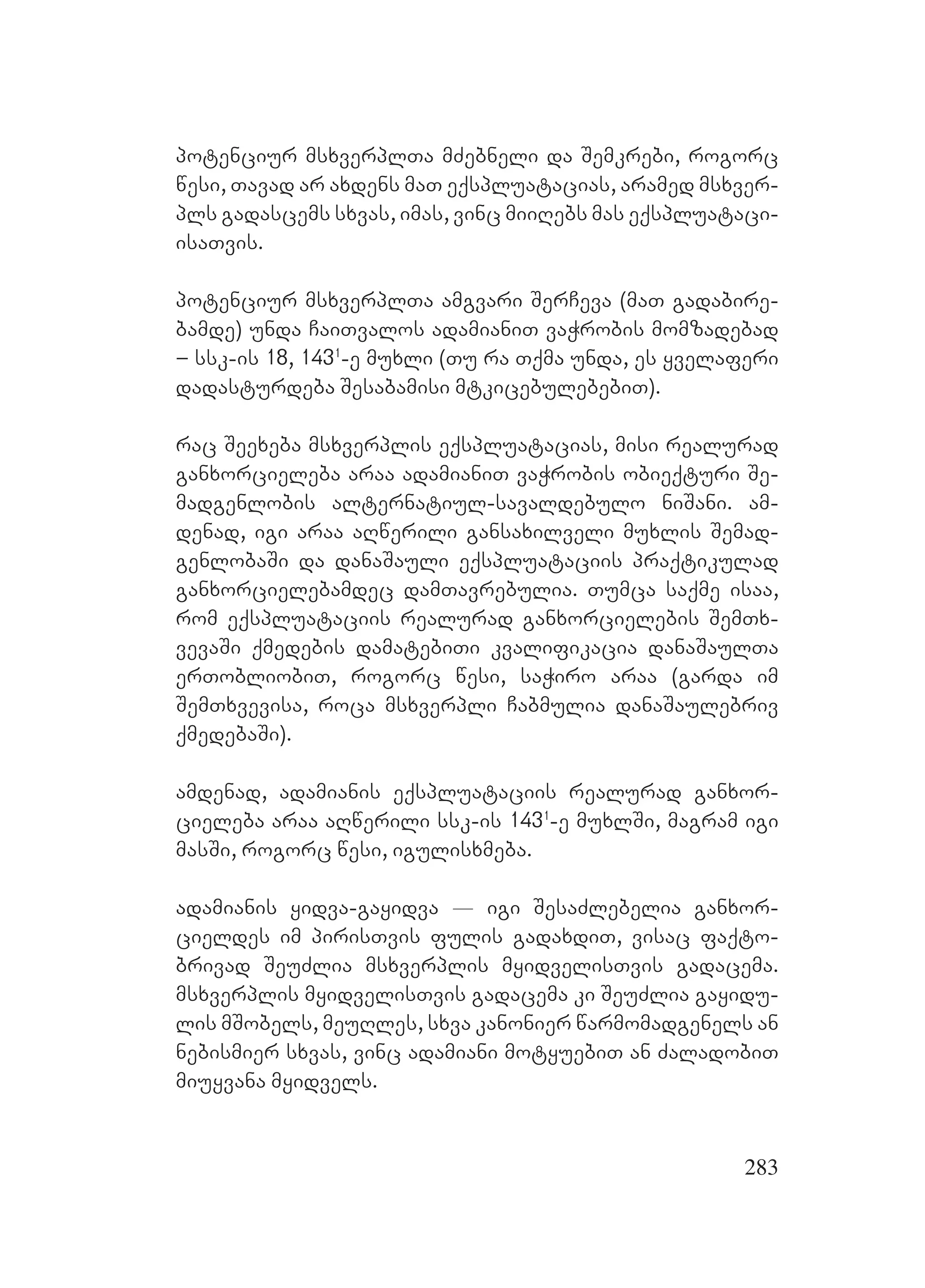 283
potenciur msxverplTa mZebneli da Semkrebi, rogorc
wesi, Tavad ar axdens maT eqspluatacias, aramed msxver-
pls gadascems sxvas, imas, vinc miiRebs mas eqspluataci-
isaTvis.
potenciur msxverplTa amgvari SerCeva (maT gadabire-
bamde) unda CaiTvalos adamianiT vaWrobis momzadebad
– ssk-is 18, 1431
-e muxli (Tu ra Tqma unda, es yvelaferi
dadasturdeba Sesabamisi mtkicebulebebiT).
rac Seexeba msxverplis eqspluatacias, misi realurad
ganxorcieleba araa adamianiT vaWrobis obieqturi Se-
madgenlobis alternatiul-savaldebulo niSani. Aam-
denad, igi araa aRwerili gansaxilveli muxlis Semad-
genlobaSi da danaSauli eqspluataciis praqtikulad
ganxorcielebamdec damTavrebulia. Tumca saqme isaa,
rom eqspluataciis realurad ganxorcielebis SemTx-
vevaSi qmedebis damatebiTi kvalifikacia danaSaulTa
erTobliobiT, rogorc wesi, saWiro araa (garda im
SemTxvevisa, roca msxverpli Cabmulia danaSaulebriv
qmedebaSi).
amdenad, adamianis eqspluataciis realurad ganxor-
cieleba araa aRwerili ssk-is 1431
-e muxlSi, magram igi
masSi, rogorc wesi, igulisxmeba.
adamianis yidva-gayidva _ igi SesaZlebelia ganxor-
cieldes im pirisTvis fulis gadaxdiT, visac faqto-
brivad SeuZlia msxverplis myidvelisTvis gadacema.
msxverplis myidvelisTvis gadacema ki SeuZlia gayidu-
lis mSobels, meuRles, sxva kanonier warmomadgenels an
nebismier sxvas, vinc adamiani motyuebiT an ZaladobiT
miuyvana myidvels.
 