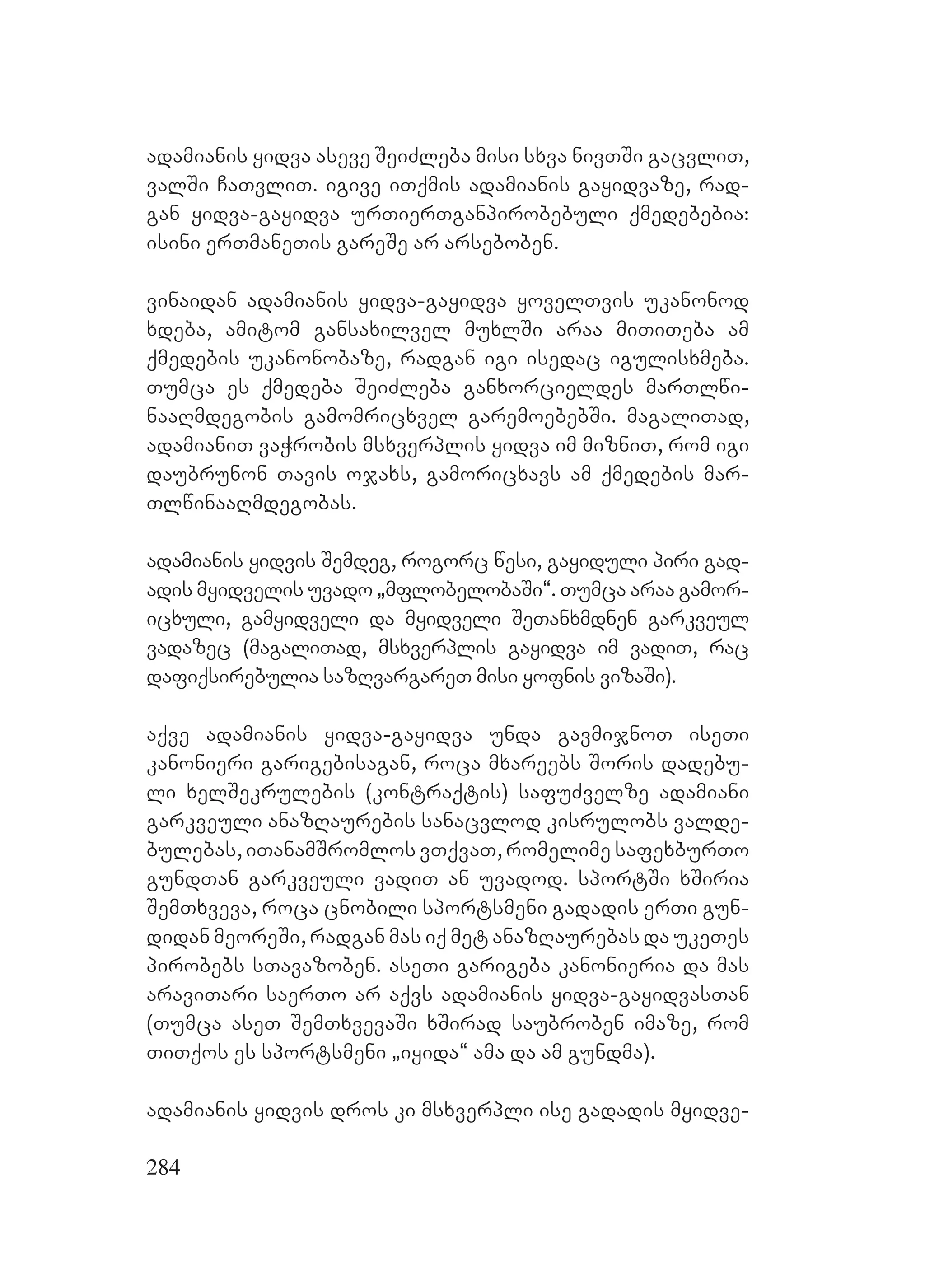 284
adamianis yidva aseve SeiZleba misi sxva nivTSi gacvliT,
valSi CaTvliT. igive iTqmis adamianis gayidvaze, rad-
gan yidva-gayidva urTierTganpirobebuli qmedebebia:
isini erTmaneTis gareSe ar arseboben.
vinaidan adamianis yidva-gayidva yovelTvis ukanonod
xdeba, amitom gansaxilvel muxlSi araa miTiTeba am
qmedebis ukanonobaze, radgan igi isedac igulisxmeba.
Tumca es qmedeba SeiZleba ganxorcieldes marTlwi-
naaRmdegobis gamomricxvel garemoebebSi. magaliTad,
adamianiT vaWrobis msxverplis yidva im mizniT, rom igi
daubrunon Tavis ojaxs, gamoricxavs am qmedebis mar-
TlwinaaRmdegobas.
adamianis yidvis Semdeg, rogorc wesi, gayiduli piri gad-
adis myidvelis uvado `mflobelobaSi~. Tumca araa gamor-
icxuli, gamyidveli da myidveli SeTanxmdnen garkveul
vadazec (magaliTad, msxverplis gayidva im vadiT, rac
dafiqsirebulia sazRvargareT misi yofnis vizaSi).
aqve adamianis yidva-gayidva unda gavmijnoT iseTi
kanonieri garigebisagan, roca mxareebs Soris dadebu-
li xelSekrulebis (kontraqtis) safuZvelze adamiani
garkveuli anazRaurebis sanacvlod kisrulobs valde-
bulebas, iTanamSromlos vTqvaT, romelime safexburTo
gundTan garkveuli vadiT an uvadod. sportSi xSiria
SemTxveva, roca cnobili sportsmeni gadadis erTi gun-
didan meoreSi, radgan mas iq met anazRaurebas da ukeTes
pirobebs sTavazoben. aseTi garigeba kanonieria da mas
araviTari saerTo ar aqvs adamianis yidva-gayidvasTan
(Tumca aseT SemTxvevaSi xSirad saubroben imaze, rom
TiTqos es sportsmeni `iyida~ ama da am gundma).
adamianis yidvis dros ki msxverpli ise gadadis myidve-
 