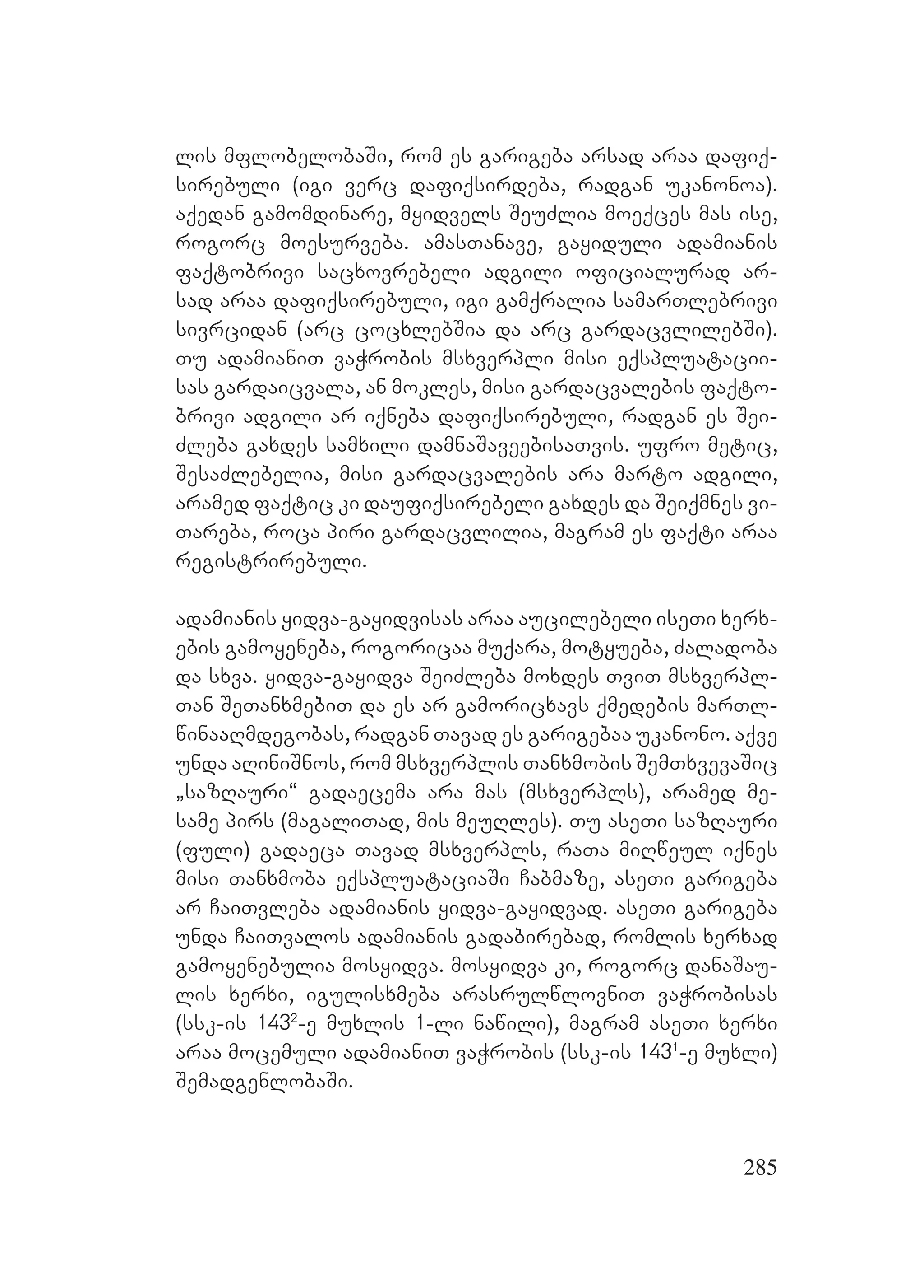 285
lis mflobelobaSi, rom es garigeba arsad araa dafiq-
sirebuli (igi verc dafiqsirdeba, radgan ukanonoa).
aqedan gamomdinare, myidvels SeuZlia moeqces mas ise,
rogorc moesurveba. amasTanave, gayiduli adamianis
faqtobrivi sacxovrebeli adgili oficialurad ar-
sad araa dafiqsirebuli, igi gamqralia samarTlebrivi
sivrcidan (arc cocxlebSia da arc gardacvlilebSi).
Tu adamianiT vaWrobis msxverpli misi eqspluatacii-
sas gardaicvala, an mokles, misi gardacvalebis faqto-
brivi adgili ar iqneba dafiqsirebuli, radgan es Sei-
Zleba gaxdes samxili damnaSaveebisaTvis. ufro metic,
SesaZlebelia, misi gardacvalebis ara marto adgili,
aramed faqtic ki daufiqsirebeli gaxdes da Seiqmnes vi-
Tareba, roca piri gardacvlilia, magram es faqti araa
registrirebuli.
adamianis yidva-gayidvisas araa aucilebeli iseTi xerx-
ebis gamoyeneba, rogoricaa muqara, motyueba, Zaladoba
da sxva. yidva-gayidva SeiZleba moxdes TviT msxverpl-
Tan SeTanxmebiT da es ar gamoricxavs qmedebis marTl-
winaaRmdegobas, radgan Tavad es garigebaa ukanono. aqve
unda aRiniSnos, rom msxverplis Tanxmobis SemTxvevaSic
`sazRauri~ gadaecema ara mas (msxverpls), aramed me-
same pirs (magaliTad, mis meuRles). Tu aseTi sazRauri
(fuli) gadaeca Tavad msxverpls, raTa miRweul iqnes
misi Tanxmoba eqspluataciaSi Cabmaze, aseTi garigeba
ar CaiTvleba adamianis yidva-gayidvad. aseTi garigeba
unda CaiTvalos adamianis gadabirebad, romlis xerxad
gamoyenebulia mosyidva. mosyidva ki, rogorc danaSau-
lis xerxi, igulisxmeba arasrulwlovniT vaWrobisas
(ssk-is 1432
-e muxlis 1-li nawili), magram aseTi xerxi
araa mocemuli adamianiT vaWrobis (ssk-is 1431
-e muxli)
SemadgenlobaSi.
 