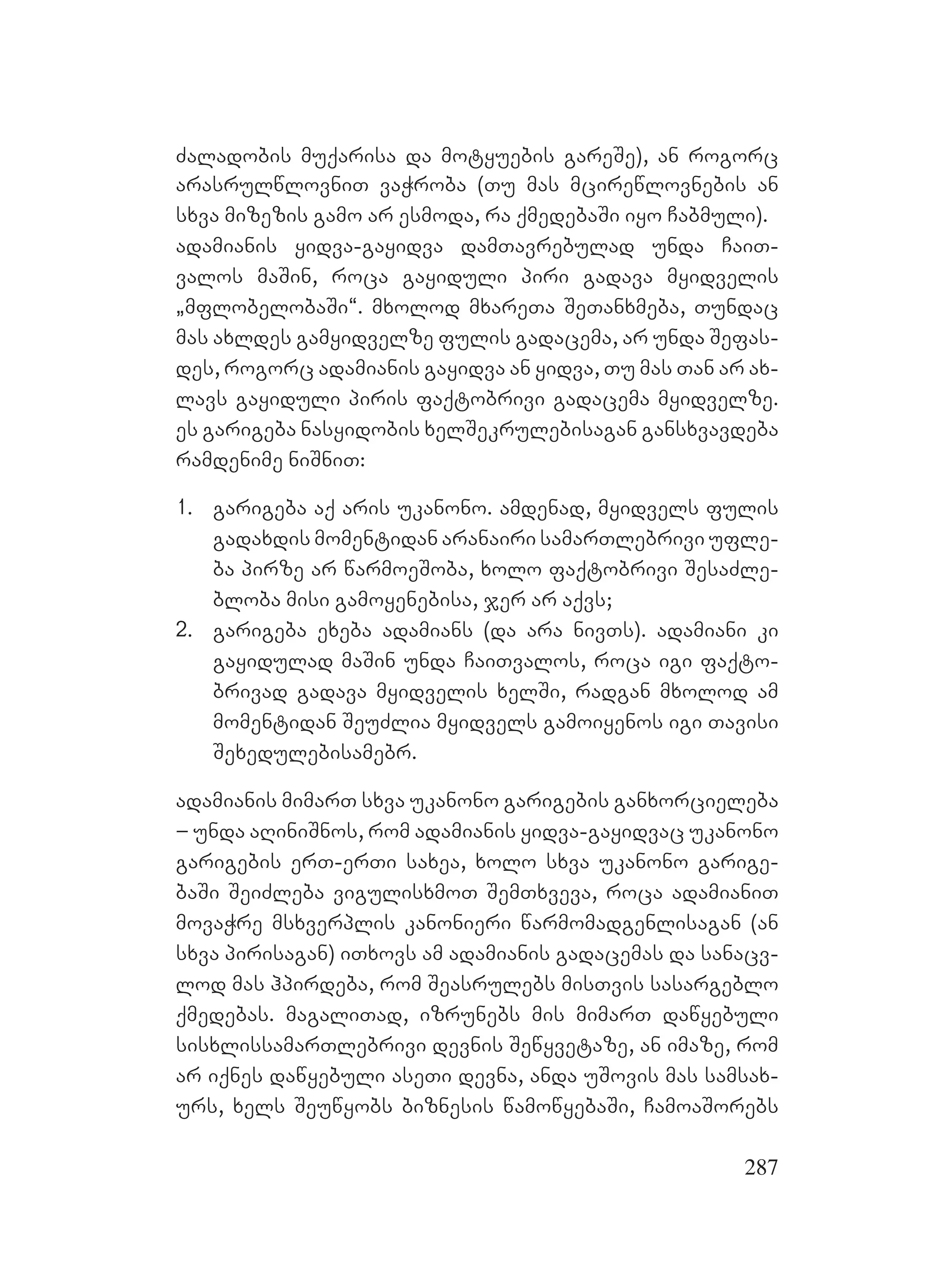 287
Zaladobis muqarisa da motyuebis gareSe), an rogorc
arasrulwlovniT vaWroba (Tu mas mcirewlovnebis an
sxva mizezis gamo ar esmoda, ra qmedebaSi iyo Cabmuli).
adamianis yidva-gayidva damTavrebulad unda CaiT-
valos maSin, roca gayiduli piri gadava myidvelis
`mflobelobaSi~. mxolod mxareTa SeTanxmeba, Tundac
mas axldes gamyidvelze fulis gadacema, ar unda Sefas-
des, rogorc adamianis gayidva an yidva, Tu mas Tan ar ax-
lavs gayiduli piris faqtobrivi gadacema myidvelze.
es garigeba nasyidobis xelSekrulebisagan gansxvavdeba
ramdenime niSniT:
1. garigeba aq aris ukanono. amdenad, myidvels fulis
gadaxdis momentidan aranairi samarTlebrivi ufle-
ba pirze ar warmoeSoba, xolo faqtobrivi SesaZle-
bloba misi gamoyenebisa, jer ar aqvs;
2. garigeba exeba adamians (da ara nivTs). adamiani ki
gayidulad maSin unda CaiTvalos, roca igi faqto-
brivad gadava myidvelis xelSi, radgan mxolod am
momentidan SeuZlia myidvels gamoiyenos igi Tavisi
Sexedulebisamebr.
adamianis mimarT sxva ukanono garigebis ganxorcieleba
– unda aRiniSnos, rom adamianis yidva-gayidvac ukanono
garigebis erT-erTi saxea, xolo sxva ukanono garige-
baSi SeiZleba vigulisxmoT SemTxveva, roca adamianiT
movaWre msxverplis kanonieri warmomadgenlisagan (an
sxva pirisagan) iTxovs am adamianis gadacemas da sanacv-
lod mas hpirdeba, rom Seasrulebs misTvis sasargeblo
qmedebas. magaliTad, izrunebs mis mimarT dawyebuli
sisxlissamarTlebrivi devnis Sewyvetaze, an imaze, rom
ar iqnes dawyebuli aseTi devna, anda uSovis mas samsax-
urs, xels Seuwyobs biznesis wamowyebaSi, CamoaSorebs
 