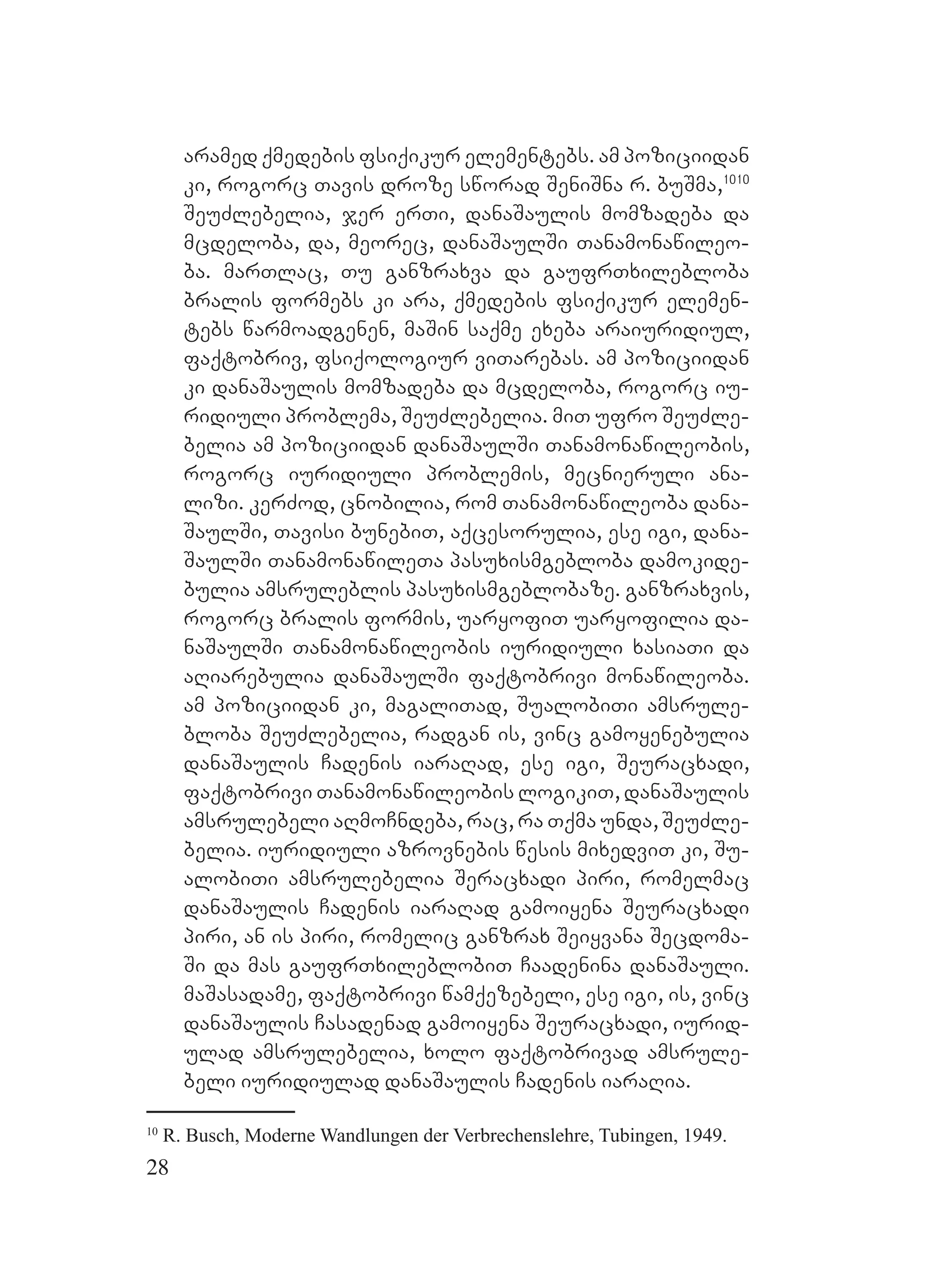 28
aramed qmedebis fsiqikur elementebs. Aam poziciidan
ki, rogorc Tavis droze sworad SeniSna r. buSma,1010
SeuZlebelia, jer erTi, danaSaulis momzadeba da
mcdeloba, da, meorec, danaSaulSi Tanamonawileo-
ba. marTlac, Tu ganzraxva da gaufrTxilebloba
bralis formebs ki ara, qmedebis fsiqikur elemen-
tebs warmoadgenen, maSin saqme exeba araiuridiul,
faqtobriv, fsiqologiur viTarebas. Aam poziciidan
ki danaSaulis momzadeba da mcdeloba, rogorc iu-
ridiuli problema, SeuZlebelia. miT ufro SeuZle-
belia am poziciidan danaSaulSi Tanamonawileobis,
rogorc iuridiuli problemis, mecnieruli ana-
lizi. kerZod, cnobilia, rom Tanamonawileoba dana-
SaulSi, Tavisi bunebiT, aqcesorulia, ese igi, dana-
SaulSi TanamonawileTa pasuxismgebloba damokide-
bulia amsruleblis pasuxismgeblobaze. Gganzraxvis,
rogorc bralis formis, uaryofiT uaryofilia da-
naSaulSi Tanamonawileobis iuridiuli xasiaTi da
aRiarebulia danaSaulSi faqtobrivi monawileoba.
Aam poziciidan ki, magaliTad, SualobiTi amsrule-
bloba SeuZlebelia, radgan is, vinc gamoyenebulia
danaSaulis Cadenis iaraRad, ese igi, Seuracxadi,
faqtobrivi Tanamonawileobis logikiT, danaSaulis
amsrulebeli aRmoCndeba, rac, ra Tqma unda, SeuZle-
belia. iuridiuli azrovnebis wesis mixedviT ki, Su-
alobiTi amsrulebelia Seracxadi piri, romelmac
danaSaulis Cadenis iaraRad gamoiyena Seuracxadi
piri, an is piri, romelic ganzrax Seiyvana Secdoma-
Si da mas gaufrTxileblobiT Caadenina danaSauli.
maSasadame, faqtobrivi wamqezebeli, ese igi, is, vinc
danaSaulis Casadenad gamoiyena Seuracxadi, iurid-
ulad amsrulebelia, xolo faqtobrivad amsrule-
beli iuridiulad danaSaulis Cadenis iaraRia.
10
R. Busch, Moderne Wandlungen der Verbrechenslehre, Tubingen, 1949.
 