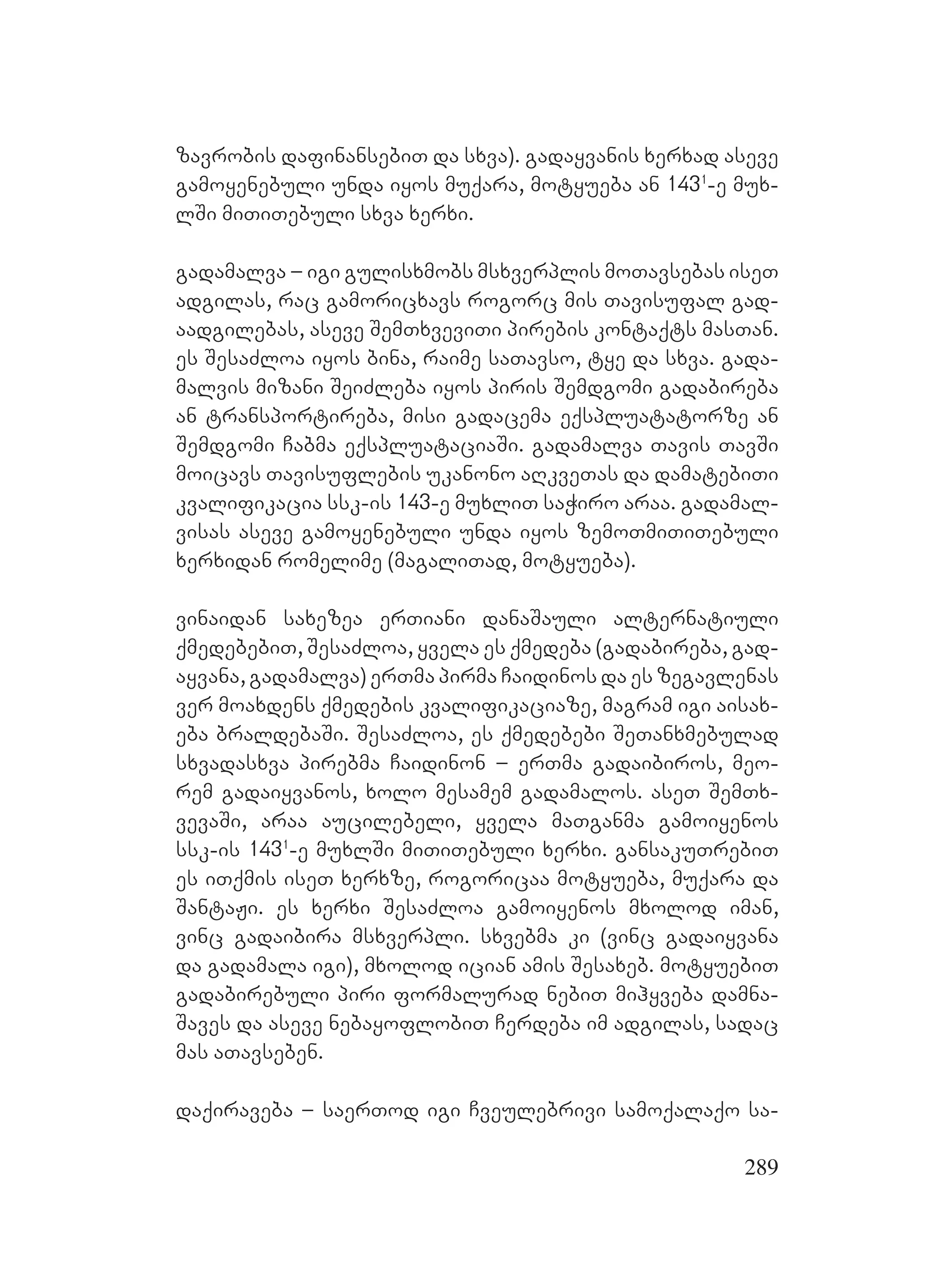 289
zavrobis dafinansebiT da sxva). gadayvanis xerxad aseve
gamoyenebuli unda iyos muqara, motyueba an 1431
-e mux-
lSi miTiTebuli sxva xerxi.
gadamalva – igi gulisxmobs msxverplis moTavsebas iseT
adgilas, rac gamoricxavs rogorc mis Tavisufal gad-
aadgilebas, aseve SemTxveviTi pirebis kontaqts masTan.
Ees SesaZloa iyos bina, raime saTavso, tye da sxva. gada-
malvis mizani SeiZleba iyos piris Semdgomi gadabireba
an transportireba, misi gadacema eqspluatatorze an
Semdgomi Cabma eqspluataciaSi. Ggadamalva Tavis TavSi
moicavs Tavisuflebis ukanono aRkveTas da damatebiTi
kvalifikacia ssk-is 143-e muxliT saWiro araa. gadamal-
visas aseve gamoyenebuli unda iyos zemoTmiTiTebuli
xerxidan romelime (magaliTad, motyueba).
vinaidan saxezea erTiani danaSauli alternatiuli
qmedebebiT, SesaZloa, yvela es qmedeba (gadabireba, gad-
ayvana, gadamalva) erTma pirma Caidinos da es zegavlenas
ver moaxdens qmedebis kvalifikaciaze, magram igi aisax-
eba braldebaSi. SesaZloa, es qmedebebi SeTanxmebulad
sxvadasxva pirebma Caidinon – erTma gadaibiros, meo-
rem gadaiyvanos, xolo mesamem gadamalos. aseT SemTx-
vevaSi, araa aucilebeli, yvela maTganma gamoiyenos
ssk-is 1431
-e muxlSi MmiTiTebuli xerxi. gansakuTrebiT
es iTqmis iseT xerxze, rogoricaa motyueba, muqara da
SantaJi. es xerxi SesaZloa gamoiyenos mxolod iman,
vinc gadaibira msxverpli. sxvebma ki (vinc gadaiyvana
da gadamala igi), mxolod ician amis Sesaxeb. motyuebiT
gadabirebuli piri formalurad nebiT mihyveba damna-
Saves da aseve nebayoflobiT Cerdeba im adgilas, sadac
mas aTavseben.
daqiraveba – saerTod igi Cveulebrivi samoqalaqo sa-
 