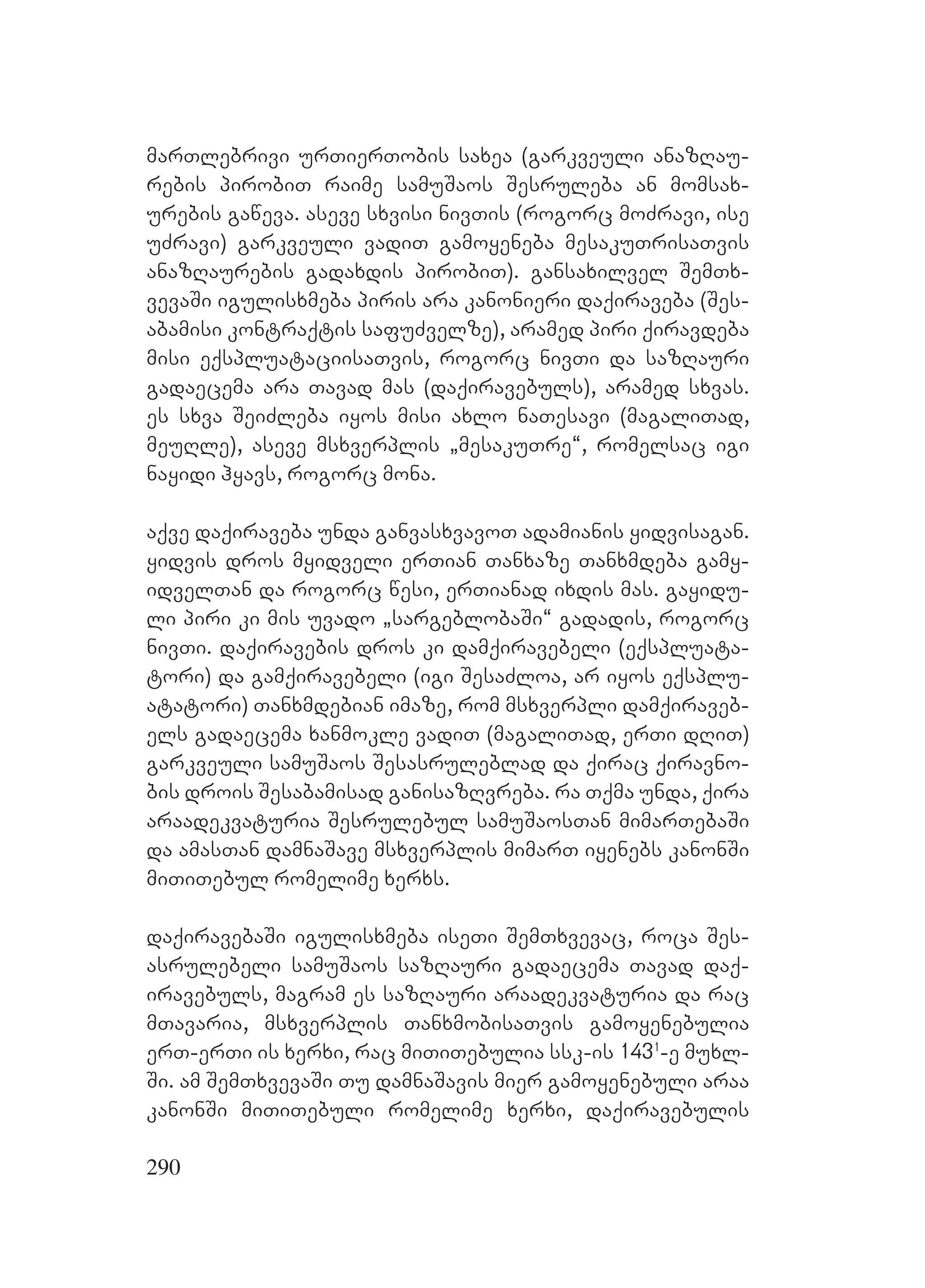 290
marTlebrivi urTierTobis saxea (garkveuli anazRau-
rebis pirobiT raime samuSaos Sesruleba an momsax-
urebis gaweva. aseve sxvisi nivTis (rogorc moZravi, ise
uZravi) garkveuli vadiT gamoyeneba mesakuTrisaTvis
anazRaurebis gadaxdis pirobiT). Ggansaxilvel SemTx-
vevaSi igulisxmeba piris ara kanonieri daqiraveba (Ses-
abamisi kontraqtis safuZvelze), aramed piri qiravdeba
misi eqspluataciisaTvis, rogorc nivTi da sazRauri
gadaecema ara Tavad mas (daqiravebuls), aramed sxvas.
Ees sxva SeiZleba iyos misi axlo naTesavi (magaliTad,
meuRle), aseve msxverplis `mesakuTre~, romelsac igi
nayidi hyavs, rogorc mona.
aqve daqiraveba unda ganvasxvavoT adamianis yidvisagan.
Yyidvis dros myidveli erTian Tanxaze Tanxmdeba gamy-
idvelTan da rogorc wesi, erTianad ixdis mas. gayidu-
li piri ki mis uvado `sargeblobaSi~ gadadis, rogorc
nivTi. Ddaqiravebis dros ki damqiravebeli (eqspluata-
tori) da gamqiravebeli (igi SesaZloa, ar iyos eqsplu-
atatori) Tanxmdebian imaze, rom msxverpli damqiraveb-
els gadaecema xanmokle vadiT (magaliTad, erTi dRiT)
garkveuli samuSaos Sesasruleblad da qirac qiravno-
bis drois Sesabamisad ganisazRvreba. ra Tqma unda, qira
araadekvaturia Sesrulebul samuSaosTan mimarTebaSi
da amasTan damnaSave msxverplis mimarT iyenebs kanonSi
miTiTebul romelime xerxs.
daqiravebaSi igulisxmeba iseTi SemTxvevac, roca Ses-
asrulebeli samuSaos sazRauri gadaecema Tavad daq-
iravebuls, magram es sazRauri araadekvaturia da rac
mTavaria, msxverplis TanxmobisaTvis gamoyenebulia
erT-erTi is xerxi, rac miTiTebulia ssk-is 1431
-e muxl-
Si. am SemTxvevaSi Tu damnaSavis mier gamoyenebuli araa
kanonSi miTiTebuli romelime xerxi, daqiravebulis
 