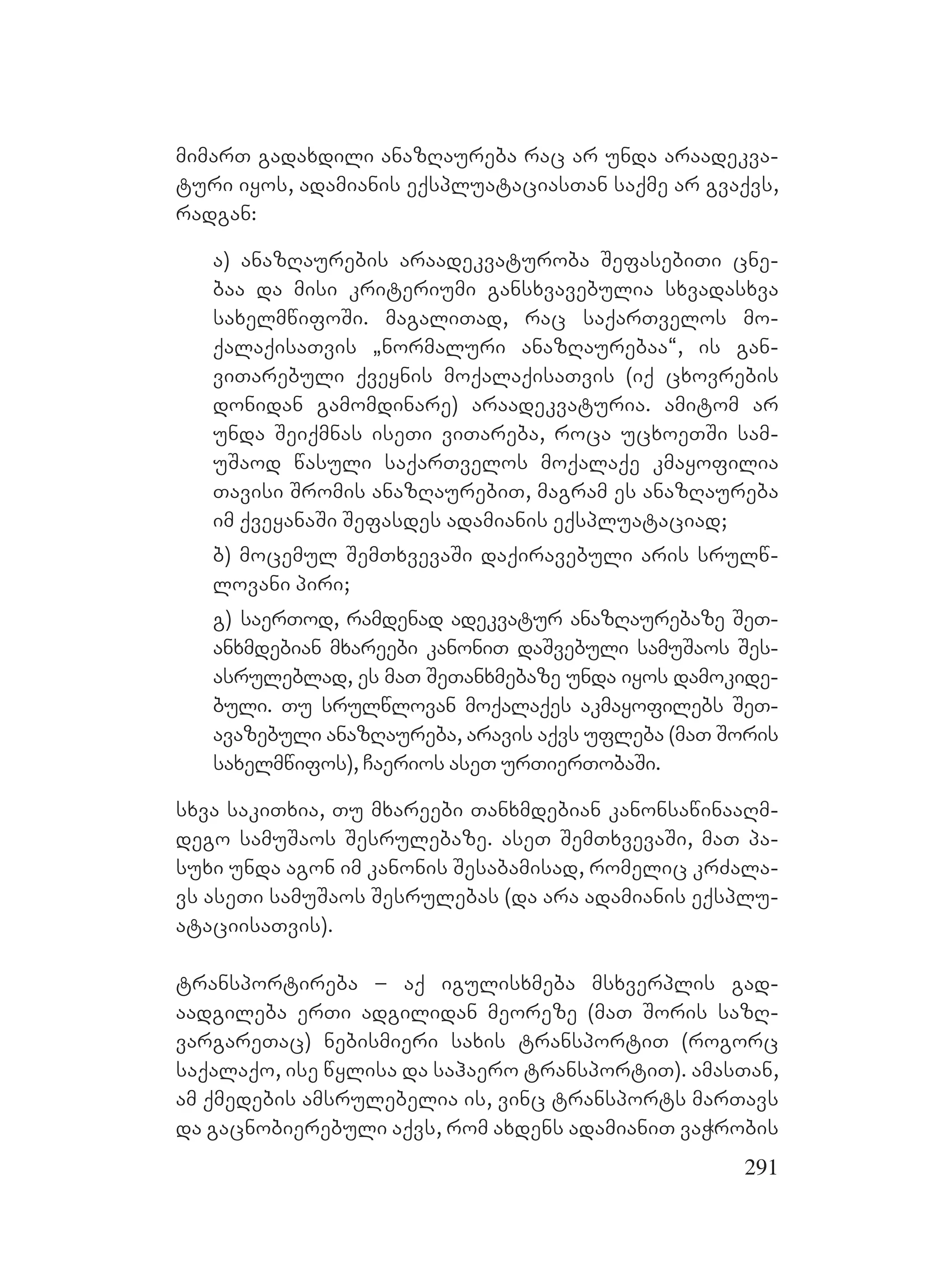 291
mimarT gadaxdili anazRaureba rac ar unda araadekva-
turi iyos, adamianis eqspluataciasTan saqme ar gvaqvs,
radgan:
a) anazRaurebis araadekvaturoba SefasebiTi cne-
baa da misi kriteriumi gansxvavebulia sxvadasxva
saxelmwifoSi. magaliTad, rac saqarTvelos mo-
qalaqisaTvis `normaluri anazRaurebaa~, is gan-
viTarebuli qveynis moqalaqisaTvis (iq cxovrebis
donidan gamomdinare) araadekvaturia. amitom ar
unda Seiqmnas iseTi viTareba, roca ucxoeTSi sam-
uSaod wasuli saqarTvelos moqalaqe kmayofilia
Tavisi Sromis anazRaurebiT, magram es anazRaureba
im qveyanaSi Sefasdes adamianis eqspluataciad;
b) mocemul SemTxvevaSi daqiravebuli aris srulw-
lovani piri;
g) saerTod, ramdenad adekvatur anazRaurebaze SeT-
anxmdebian mxareebi kanoniT daSvebuli samuSaos Ses-
asruleblad, es maT SeTanxmebaze unda iyos damokide-
buli. Tu srulwlovan moqalaqes akmayofilebs SeT-
avazebuli anazRaureba, aravis aqvs ufleba (maT Soris
saxelmwifos), Caerios aseT urTierTobaSi.
sxva sakiTxia, Tu mxareebi Tanxmdebian kanonsawinaaRm-
dego samuSaos Sesrulebaze. aseT SemTxvevaSi, maT pa-
suxi unda agon im kanonis Sesabamisad, romelic krZala-
vs aseTi samuSaos Sesrulebas (da ara adamianis eqsplu-
ataciisaTvis).
transportireba – aq igulisxmeba msxverplis gad-
aadgileba erTi adgilidan meoreze (maT Soris sazR-
vargareTac) nebismieri saxis transportiT (rogorc
saqalaqo, ise wylisa da sahaero transportiT). amasTan,
am qmedebis amsrulebelia is, vinc transports marTavs
da gacnobierebuli aqvs, rom axdens adamianiT vaWrobis
 