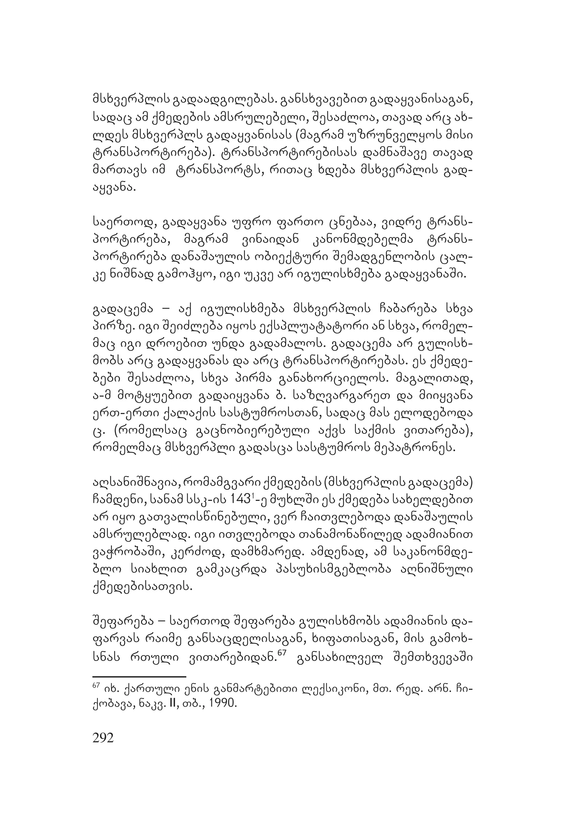 292
msxverplis gadaadgilebas. gansxvavebiT gadayvanisagan,
sadac am qmedebis amsrulebeli, SesaZloa, Tavad arc ax-
ldes msxverpls gadayvanisas (magram uzrunvelyos misi
transportireba). transportirebisas damnaSave Tavad
marTavs im transports, riTac xdeba msxverplis gad-
ayvana.
saerTod, gadayvana ufro farTo cnebaa, vidre trans-
portireba, magram vinaidan kanonmdebelma trans-
portireba danaSaulis obieqturi Semadgenlobis cal-
ke niSnad gamohyo, igi ukve ar igulisxmeba gadayvanaSi.
gadacema – aq igulisxmeba msxverplis Cabareba sxva
pirze. igi SeiZleba iyos eqspluatatori an sxva, romel-
mac igi droebiT unda gadamalos. gadacema ar gulisx-
mobs arc gadayvanas da arc transportirebas. es qmede-
bebi SesaZloa, sxva pirma ganaxorcielos. magaliTad,
a-m motyuebiT gadaiyvana b. sazRvargareT da miiyvana
erT-erTi qalaqis sastumrosTan, sadac mas elodeboda
c. (romelsac gacnobierebuli aqvs saqmis viTareba),
romelmac msxverpli gadasca sastumros mepatrones.
aRsaniSnavia,romAamgvariqmedebis(msxverplisgadacema)
Camdeni, sanam ssk-is 1431
-e muxlSi es qmedeba saxeldebiT
ar iyo gaTvaliswinebuli, ver CaiTvleboda danaSaulis
amsruleblad. igi iTvleboda Tanamonawiled adamianiT
vaWrobaSi, kerZod, damxmared. Aamdenad, am sakanonmde-
blo siaxliT gamkacrda pasuxismgebloba aRniSnuli
qmedebisaTvis.
Sefareba – saerTod Sefareba gulisxmobs adamianis da-
farvas raime gansacdelisagan, xifaTisagan, mis gamox-
snas rTuli viTarebidan.67
gansaxilvel SemTxvevaSi
67
ix. qarTuli enis ganmartebiTi leqsikoni, mT. red. arn. Ci-
qobava, nakv. II, Tb., 1990.
 