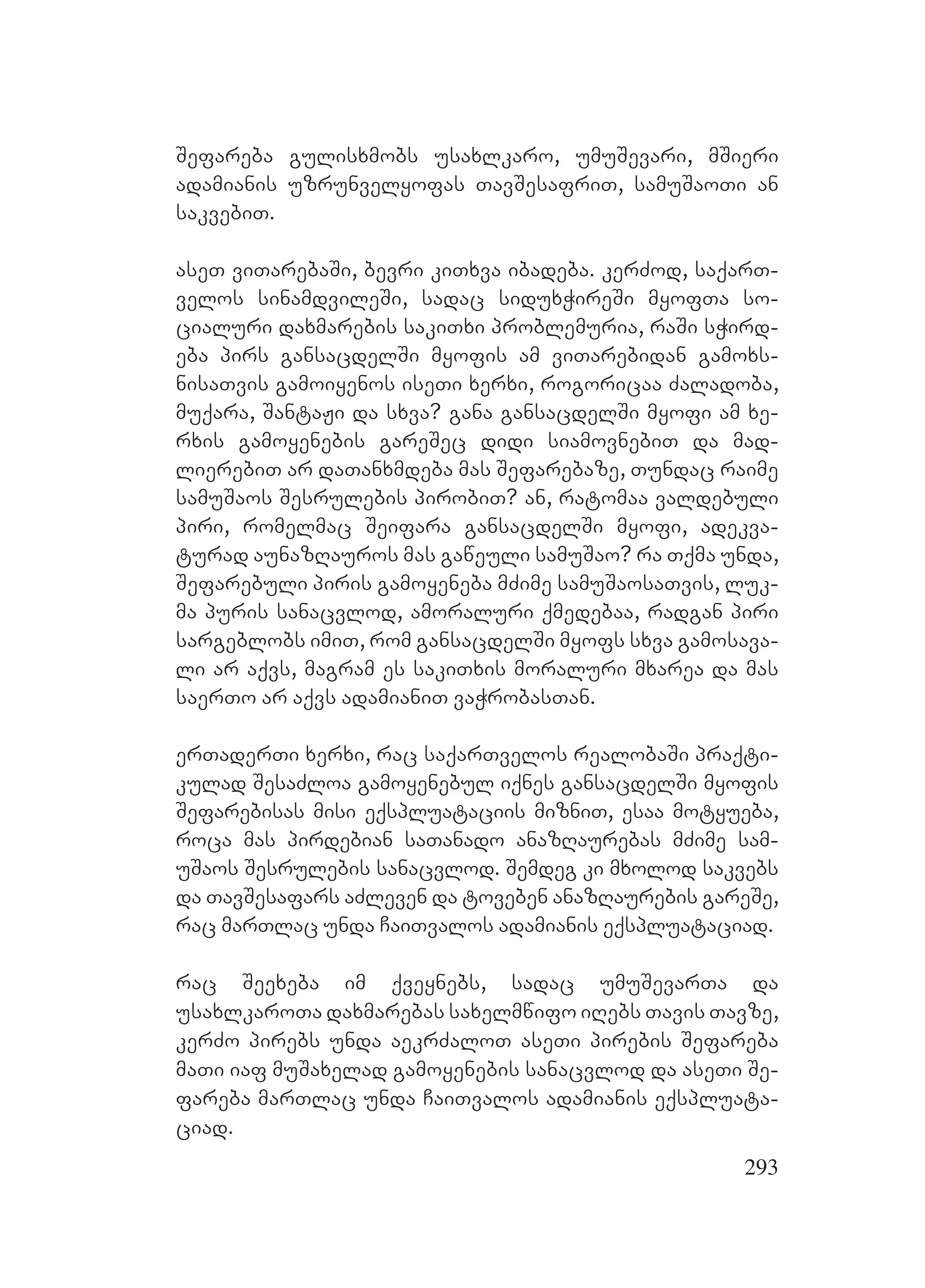 293
Sefareba gulisxmobs usaxlkaro, umuSevari, mSieri
adamianis uzrunvelyofas TavSesafriT, samuSaoTi an
sakvebiT.
aseT viTarebaSi, bevri kiTxva ibadeba. kerZod, saqarT-
velos sinamdvileSi, sadac siduxWireSi myofTa so-
cialuri daxmarebis sakiTxi problemuria, raSi sWird-
eba pirs gansacdelSi myofis am viTarebidan gamoxs-
nisaTvis gamoiyenos iseTi xerxi, rogoricaa Zaladoba,
muqara, SantaJi da sxva? gana gansacdelSi myofi am xe-
rxis gamoyenebis gareSec didi siamovnebiT da mad-
lierebiT ar daTanxmdeba mas Sefarebaze, Tundac raime
samuSaos Sesrulebis pirobiT? an, ratomaa valdebuli
piri, romelmac Seifara gansacdelSi myofi, adekva-
turad aunazRauros mas gaweuli samuSao? ra Tqma unda,
Sefarebuli piris gamoyeneba mZime samuSaosaTvis, luk-
ma puris sanacvlod, amoraluri qmedebaa, radgan piri
sargeblobs imiT, rom gansacdelSi myofs sxva gamosava-
li ar aqvs, magram es sakiTxis moraluri mxarea da mas
saerTo ar aqvs adamianiT vaWrobasTan.
erTaderTi xerxi, rac saqarTvelos realobaSi praqti-
kulad SesaZloa gamoyenebul iqnes gansacdelSi myofis
Sefarebisas misi eqspluataciis mizniT, esaa motyueba,
roca mas pirdebian saTanado anazRaurebas mZime sam-
uSaos Sesrulebis sanacvlod. Semdeg ki mxolod sakvebs
da TavSesafars aZleven da toveben anazRaurebis gareSe,
rac marTlac unda CaiTvalos adamianis eqspluataciad.
rac Seexeba im qveynebs, sadac umuSevarTa da
usaxlkaroTa daxmarebas saxelmwifo iRebs Tavis Tavze,
kerZo pirebs unda aekrZaloT aseTi pirebis Sefareba
maTi iaf muSaxelad gamoyenebis sanacvlod da aseTi Se-
fareba marTlac unda CaiTvalos adamianis eqspluata-
ciad.
 