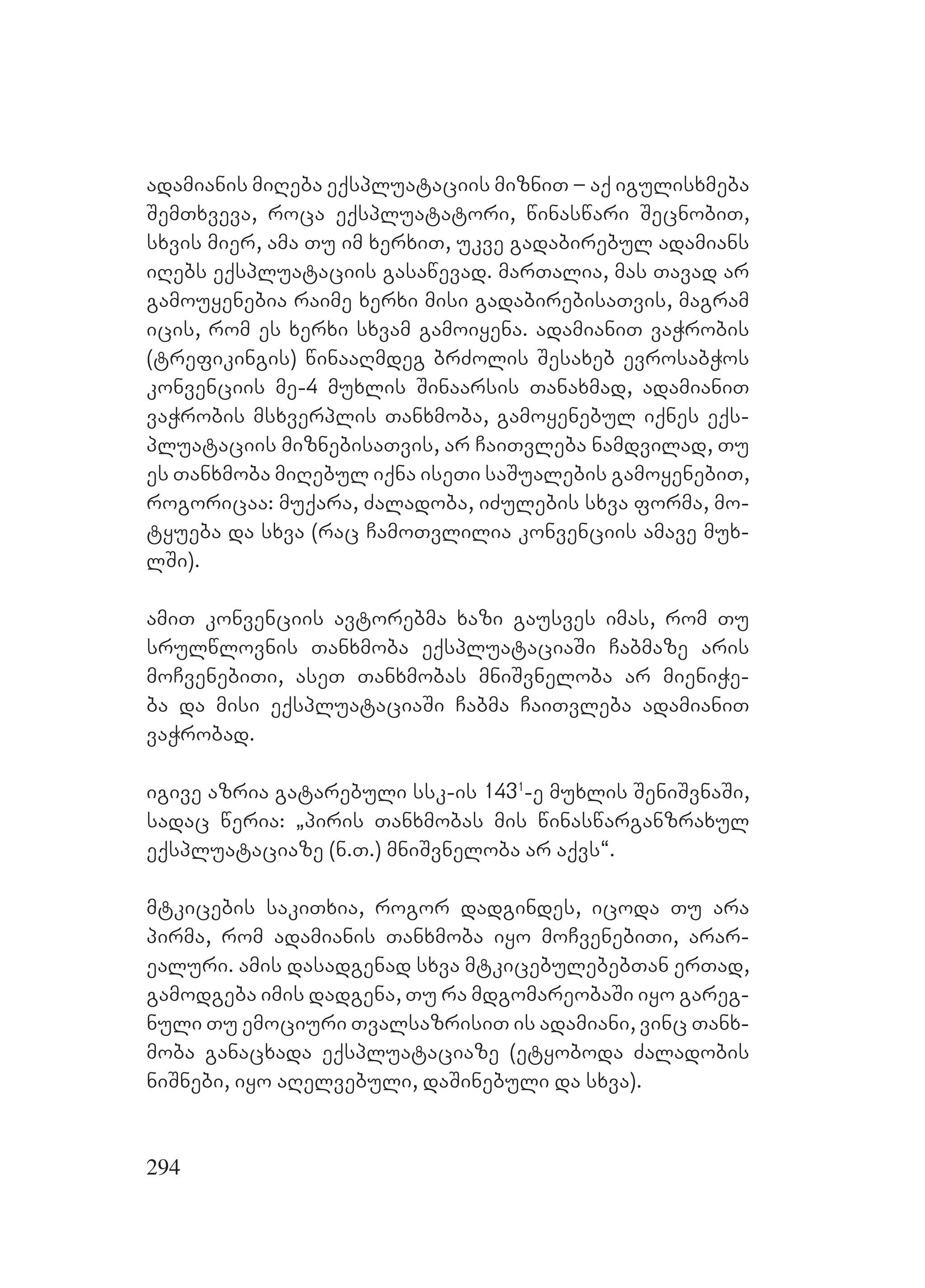 294
adamianis miReba eqspluataciis mizniT – aq igulisxmeba
SemTxveva, roca eqspluatatori, winaswari SecnobiT,
sxvis mier, ama Tu im xerxiT, ukve gadabirebul adamians
iRebs eqspluataciis gasawevad. marTalia, mas Tavad ar
gamouyenebia raime xerxi misi gadabirebisaTvis, magram
icis, rom es xerxi sxvam gamoiyena. adamianiT vaWrobis
(trefikingis) winaaRmdeg brZolis Sesaxeb evrosabWos
konvenciis me-4 muxlis Sinaarsis Tanaxmad, adamianiT
vaWrobis msxverplis Tanxmoba, gamoyenebul iqnes eqs-
pluataciis miznebisaTvis, ar CaiTvleba namdvilad, Tu
es Tanxmoba miRebul iqna iseTi saSualebis gamoyenebiT,
rogoricaa: muqara, Zaladoba, iZulebis sxva forma, mo-
tyueba da sxva (rac CamoTvlilia konvenciis amave mux-
lSi).
amiT konvenciis avtorebma xazi gausves imas, rom Tu
srulwlovnis Tanxmoba eqspluataciaSi Cabmaze aris
moCvenebiTi, aseT Tanxmobas mniSvneloba ar mieniWe-
ba da misi eqspluataciaSi Cabma CaiTvleba adamianiT
vaWrobad.
igive azria gatarebuli ssk-is 1431
-e muxlis SeniSvnaSi,
sadac weria: `piris Tanxmobas mis winaswarganzraxul
eqspluataciaze (n.T.) mniSvneloba ar aqvs~. M
mtkicebis sakiTxia, rogor dadgindes, icoda Tu ara
pirma, rom adamianis Tanxmoba iyo moCvenebiTi, arar-
ealuri. Aamis dasadgenad sxva mtkicebulebebTan erTad,
gamodgeba imis dadgena, Tu ra mdgomareobaSi iyo gareg-
nuli Tu emociuri TvalsazrisiT is adamiani, vinc Tanx-
moba ganacxada eqspluataciaze (etyoboda Zaladobis
niSnebi, iyo aRelvebuli, daSinebuli da sxva).
 