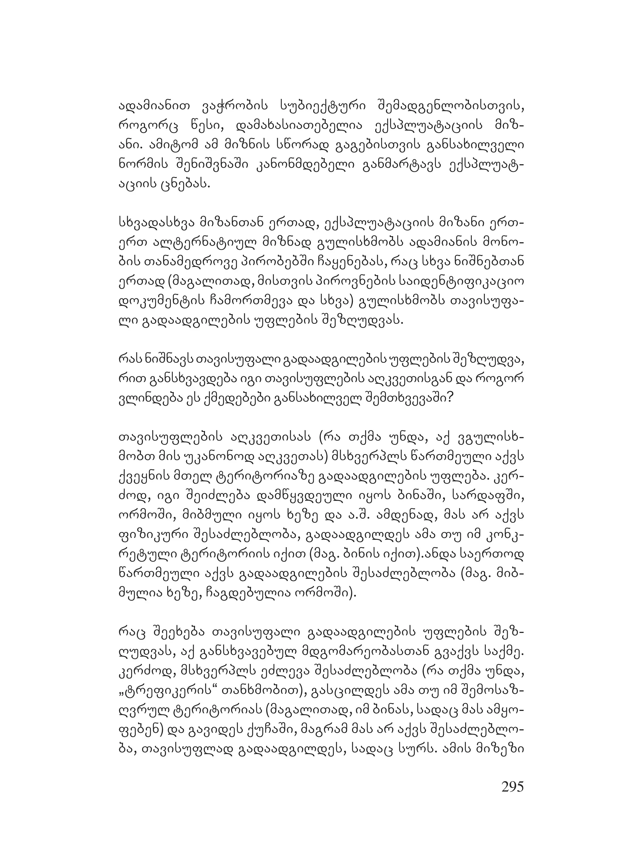 295
adamianiT vaWrobis subieqturi SemadgenlobisTvis,
rogorc wesi, damaxasiaTebelia eqspluataciis miz-
ani. amitom am miznis sworad gagebisTvis gansaxilveli
normis SeniSvnaSi kanonmdebeli ganmartavs eqspluat-
aciis cnebas.
sxvadasxva mizanTan erTad, eqspluataciis mizani erT-
erT alternatiul miznad gulisxmobs adamianis mono-
bis Tanamedrove pirobebSi Cayenebas, rac sxva niSnebTan
erTad (magaliTad, misTvis pirovnebis saidentifikacio
dokumentis CamorTmeva da sxva) gulisxmobs Tavisufa-
li gadaadgilebis uflebis SezRudvas.
rasniSnavsTavisufaligadaadgilebisuflebisSezRudva,
riT gansxvavdeba igi Tavisuflebis aRkveTisgan da rogor
vlindeba es qmedebebi gansaxilvel SemTxvevaSi?
Tavisuflebis aRkveTisas (ra Tqma unda, aq vgulisx-
mobT mis ukanonod aRkveTas) msxverpls warTmeuli aqvs
qveynis mTel teritoriaze gadaadgilebis ufleba. ker-
Zod, igi SeiZleba damwyvdeuli iyos binaSi, sardafSi,
ormoSi, mibmuli iyos xeze da a.S. amdenad, mas ar aqvs
fizikuri SesaZlebloba, gadaadgildes ama Tu im konk-
retuli teritoriis iqiT (mag. binis iqiT).Aanda saerTod
warTmeuli aqvs gadaadgilebis SesaZlebloba (mag. Mmib-
mulia xeze, Cagdebulia ormoSi).
rac Seexeba Tavisufali gadaadgilebis uflebis Sez-
Rudvas, aq gansxvavebul mdgomareobasTan gvaqvs saqme.
kerZod, msxverpls eZleva SesaZlebloba (ra Tqma unda,
`trefikeris~ TanxmobiT), gascildes ama Tu im Semosaz-
Rvrul teritorias (magaliTad, im binas, sadac mas amyo-
feben) da gavides quCaSi, magram mas ar aqvs SesaZleblo-
ba, Tavisuflad gadaadgildes, sadac surs. Aamis mizezi
 
