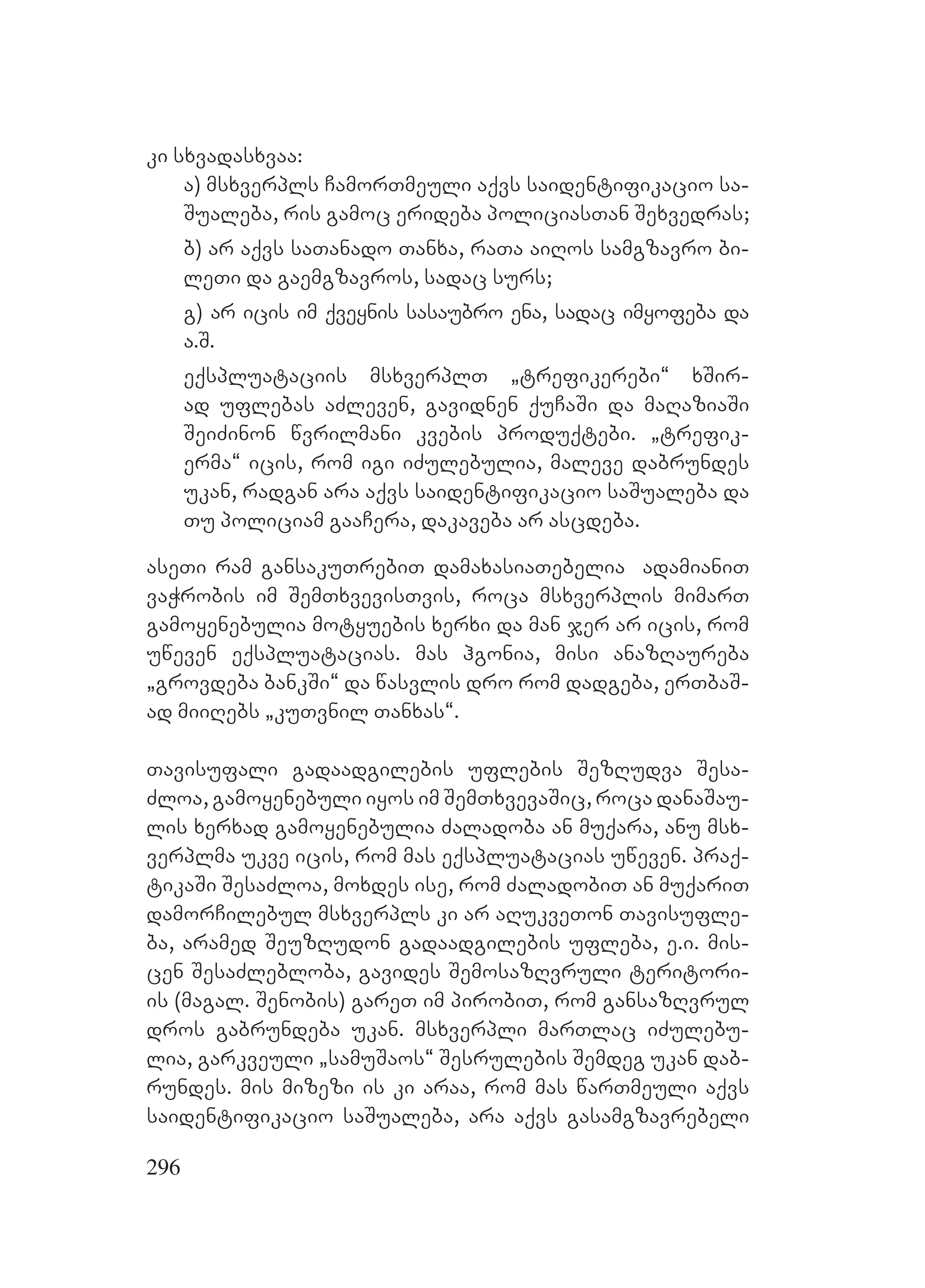296
ki sxvadasxvaa:
a) msxverpls CamorTmeuli aqvs saidentifikacio sa-
Sualeba, ris gamoc erideba policiasTan Sexvedras;
b) ar aqvs saTanado Tanxa, raTa aiRos samgzavro bi-
leTi da gaemgzavros, sadac surs;
g) ar icis im qveynis sasaubro ena, sadac imyofeba da
a.S.
eqspluataciis msxverplT `trefikerebi~ xSir-
ad uflebas aZleven, gavidnen quCaSi da maRaziaSi
SeiZinon wvrilmani kvebis produqtebi. `trefik-
erma~ icis, rom igi iZulebulia, maleve dabrundes
ukan, radgan ara aqvs saidentifikacio saSualeba da
Tu policiam gaaCera, dakaveba ar ascdeba.
aseTi ram gansakuTrebiT damaxasiaTebelia adamianiT
vaWrobis im SemTxvevisTvis, roca msxverplis mimarT
gamoyenebulia motyuebis xerxi da man jer ar icis, rom
uweven eqspluatacias. mas hgonia, misi anazRaureba
`grovdeba bankSi~ da wasvlis dro rom dadgeba, erTbaS-
ad miiRebs `kuTvnil Tanxas~.
Tavisufali gadaadgilebis uflebis SezRudva Sesa-
Zloa, gamoyenebuli iyos im SemTxvevaSic, roca danaSau-
lis xerxad gamoyenebulia Zaladoba an muqara, anu msx-
verplma ukve icis, rom mas eqspluatacias uweven. praq-
tikaSi SesaZloa, moxdes ise, rom ZaladobiT an muqariT
damorCilebul msxverpls ki ar aRukveTon Tavisufle-
ba, aramed SeuzRudon gadaadgilebis ufleba, e.i. mis-
cen SesaZlebloba, gavides SemosazRvruli teritori-
is (magal. Senobis) gareT im pirobiT, rom gansazRvrul
dros gabrundeba ukan. msxverpli marTlac iZulebu-
lia, garkveuli `samuSaos~ Sesrulebis Semdeg ukan dab-
rundes. mis mizezi is ki araa, rom mas warTmeuli aqvs
saidentifikacio saSualeba, ara aqvs gasamgzavrebeli
 