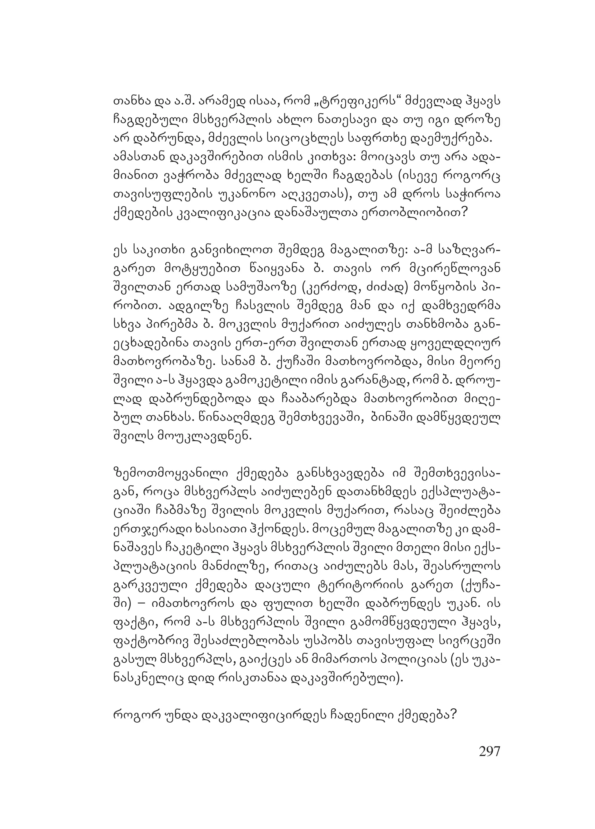 297
Tanxa da a.S. aramed isaa, rom `trefikers~ mZevlad hyavs
Cagdebuli msxverplis axlo naTesavi da Tu igi droze
ar dabrunda, mZevlis sicocxles safrTxe daemuqreba.
amasTan dakavSirebiT ismis kiTxva: moicavs Tu ara ada-
mianiT vaWroba mZevlad xelSi Cagdebas (iseve rogorc
Tavisuflebis ukanono aRkveTas), Tu am dros saWiroa
qmedebis kvalifikacia danaSaulTa erTobliobiT?
Ees sakiTxi ganvixiloT Semdeg magaliTze: a-m sazRvar-
gareT motyuebiT waiyvana b. Tavis or mcirewlovan
SvilTan erTad samuSaoze (kerZod, ZiZad) mowyobis pi-
robiT. Aadgilze Casvlis Semdeg man da iq damxvedrma
sxva pirebma b. mokvlis muqariT aiZules Tanxmoba gan-
ecxadebina Tavis erT-erT SvilTan erTad yoveldRiur
maTxovrobaze. sanam b. quCaSi maTxovrobda, misi meore
Svili a-s hyavda gamoketili imis garantad, rom b. drou-
lad dabrundeboda da Caabarebda maTxovrobiT miRe-
bul Tanxas. winaaRmdeg SemTxvevaSi, binaSi damwyvdeul
Svils mouklavdnen.
zemoTmoyvanili qmedeba gansxvavdeba im SemTxvevisa-
gan, roca msxverpls aiZuleben daTanxmdes eqspluata-
ciaSi Cabmaze Svilis mokvlis muqariT, rasac SeiZleba
erTjeradi xasiaTi hqondes. mocemul magaliTze ki dam-
naSaves Caketili hyavs msxverplis Svili mTeli misi eqs-
pluataciis manZilze, riTac aiZulebs mas, Seasrulos
garkveuli qmedeba daculi teritoriis gareT (quCa-
Si) – imaTxovros da fuliT xelSi dabrundes ukan. is
faqti, rom a-s msxverplis Svili gamomwyvdeuli hyavs,
faqtobriv SesaZleblobas uspobs Tavisufal sivrceSi
gasul msxverpls, gaiqces an mimarTos policias (es uka-
nasknelic did riskTanaa dakavSirebuli).
rogor unda dakvalificirdes Cadenili qmedeba?
 