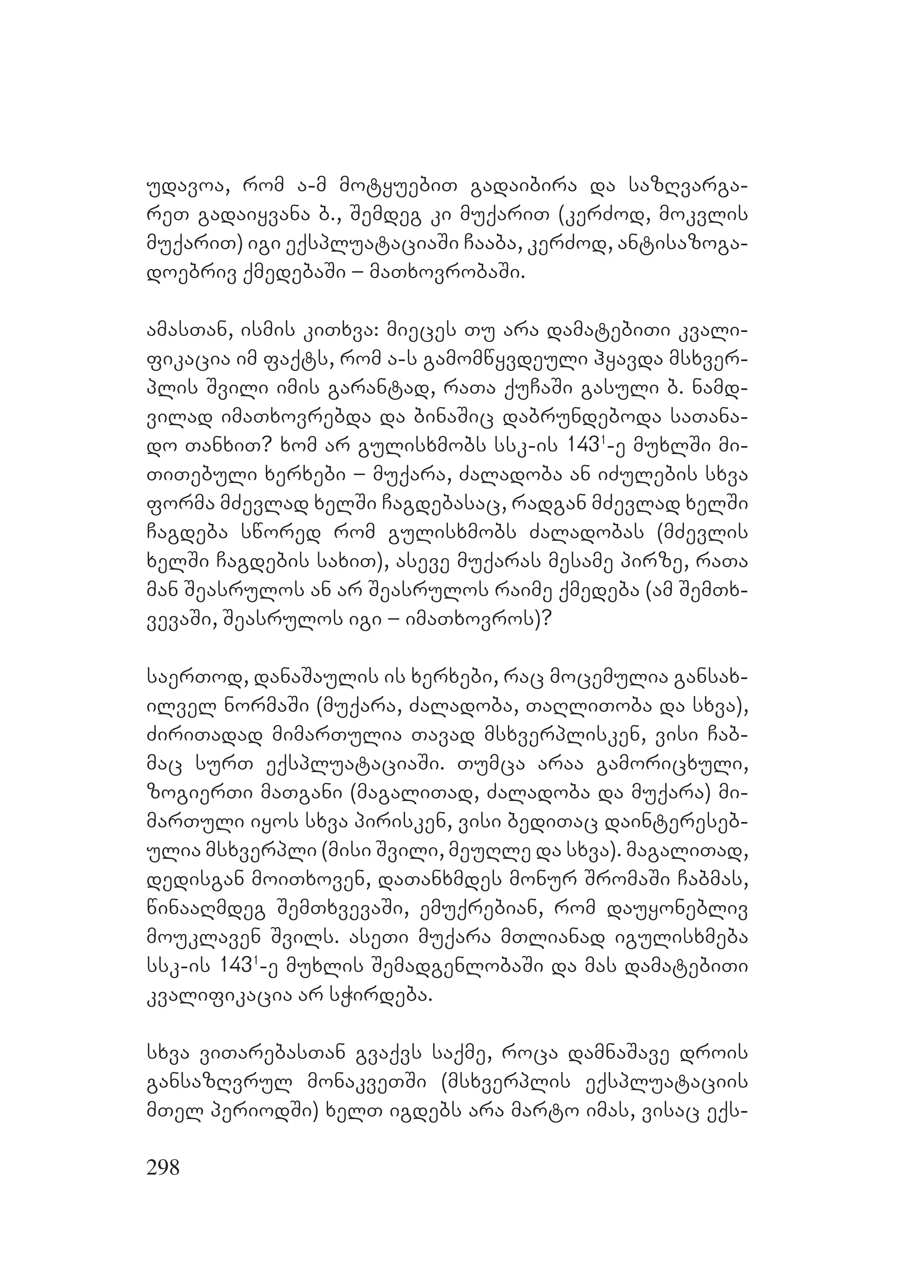 298
udavoa, rom a-m motyuebiT gadaibira da sazRvarga-
reT gadaiyvana b., Semdeg ki muqariT (kerZod, mokvlis
muqariT) igi eqspluataciaSi Caaba, kerZod, antisazoga-
doebriv qmedebaSi – maTxovrobaSi.
amasTan, ismis kiTxva: mieces Tu ara damatebiTi kvali-
fikacia im faqts, rom a-s gamomwyvdeuli hyavda msxver-
plis Svili imis garantad, raTa quCaSi gasuli b. namd-
vilad imaTxovrebda da binaSic dabrundeboda saTana-
do TanxiT? xom ar gulisxmobs ssk-is 1431
-e muxlSi mi-
TiTebuli xerxebi – muqara, Zaladoba an iZulebis sxva
forma mZevlad xelSi Cagdebasac, radgan mZevlad xelSi
Cagdeba swored rom gulisxmobs Zaladobas (mZevlis
xelSi Cagdebis saxiT), aseve muqaras mesame pirze, raTa
man Seasrulos an ar Seasrulos raime qmedeba (am SemTx-
vevaSi, Seasrulos igi – imaTxovros)?
saerTod, danaSaulis is xerxebi, rac mocemulia gansax-
ilvel normaSi (muqara, Zaladoba, TaRliToba da sxva),
ZiriTadad mimarTulia Tavad msxverplisken, visi Cab-
mac surT eqspluataciaSi. Tumca araa gamoricxuli,
zogierTi maTgani (magaliTad, Zaladoba da muqara) mi-
marTuli iyos sxva pirisken, visi bediTac daintereseb-
ulia msxverpli (misi Svili, meuRle da sxva). magaliTad,
dedisgan moiTxoven, daTanxmdes monur SromaSi Cabmas,
winaaRmdeg SemTxvevaSi, emuqrebian, rom dauyonebliv
mouklaven Svils. aseTi muqara mTlianad igulisxmeba
ssk-is 1431
-e muxlis SemadgenlobaSi da mas damatebiTi
kvalifikacia ar sWirdeba.
sxva viTarebasTan gvaqvs saqme, roca damnaSave drois
gansazRvrul monakveTSi (msxverplis eqspluataciis
mTel periodSi) xelT igdebs ara marto imas, visac eqs-
 