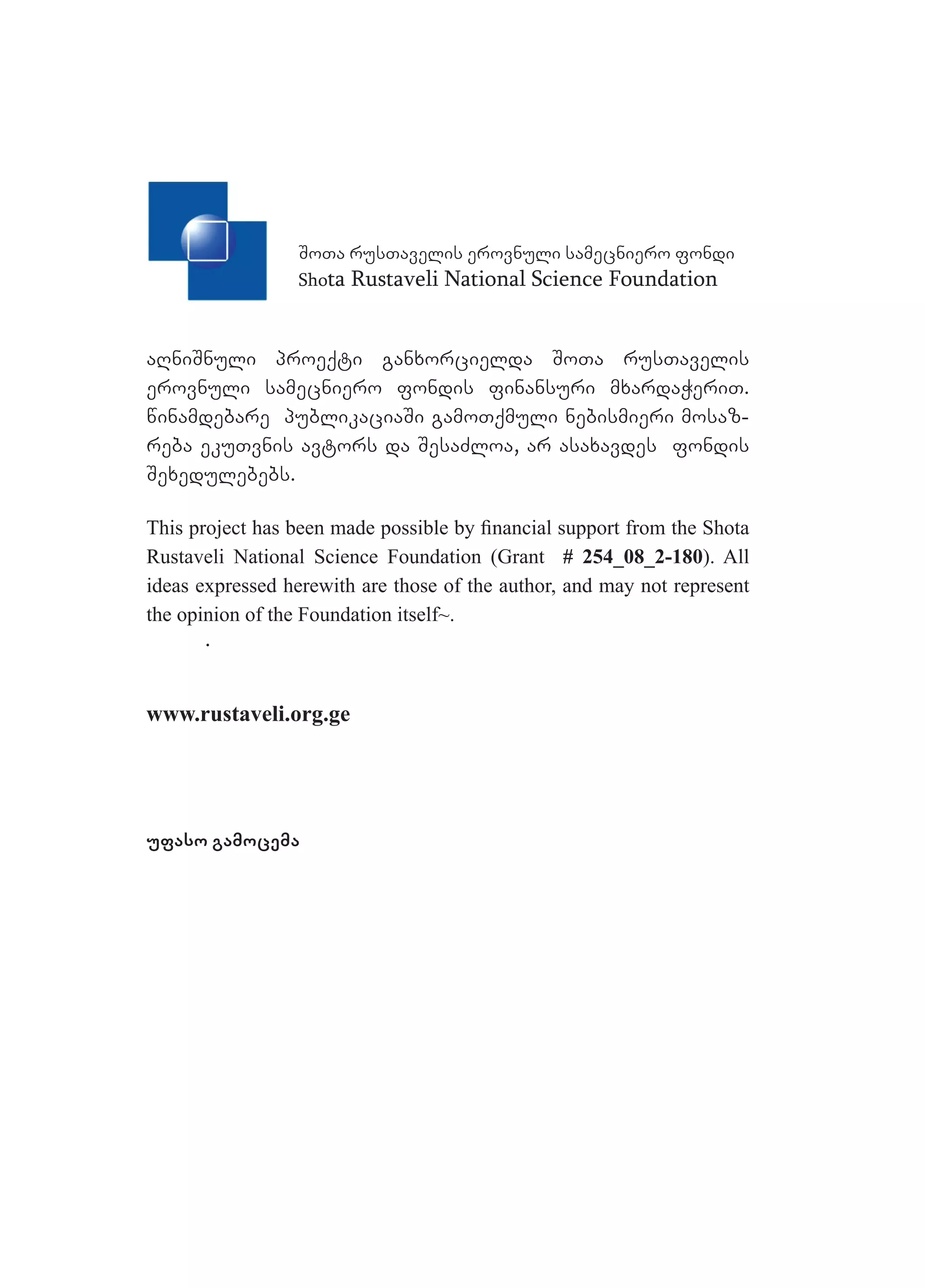 SoTa rusTavelis erovnuli samecniero fondi
Shota Rustaveli National Science Foundation
aRniSnuli proeqti ganxorcielda SoTa rusTavelis
erovnuli samecniero fondis finansuri mxardaWeriT.
winamdebare publikaciaSi gamoTqmuli nebismieri mosaz-
reba ekuTvnis avtors da SesaZloa, ar asaxavdes fondis
Sexedulebebs.
This project has been made possible by ﬁnancial support from the Shota
Rustaveli National Science Foundation (Grant # 254_08_2-180). All
ideas expressed herewith are those of the author, and may not represent
the opinion of the Foundation itself~.
.
www.rustaveli.org.ge
ufaso gamocema
 