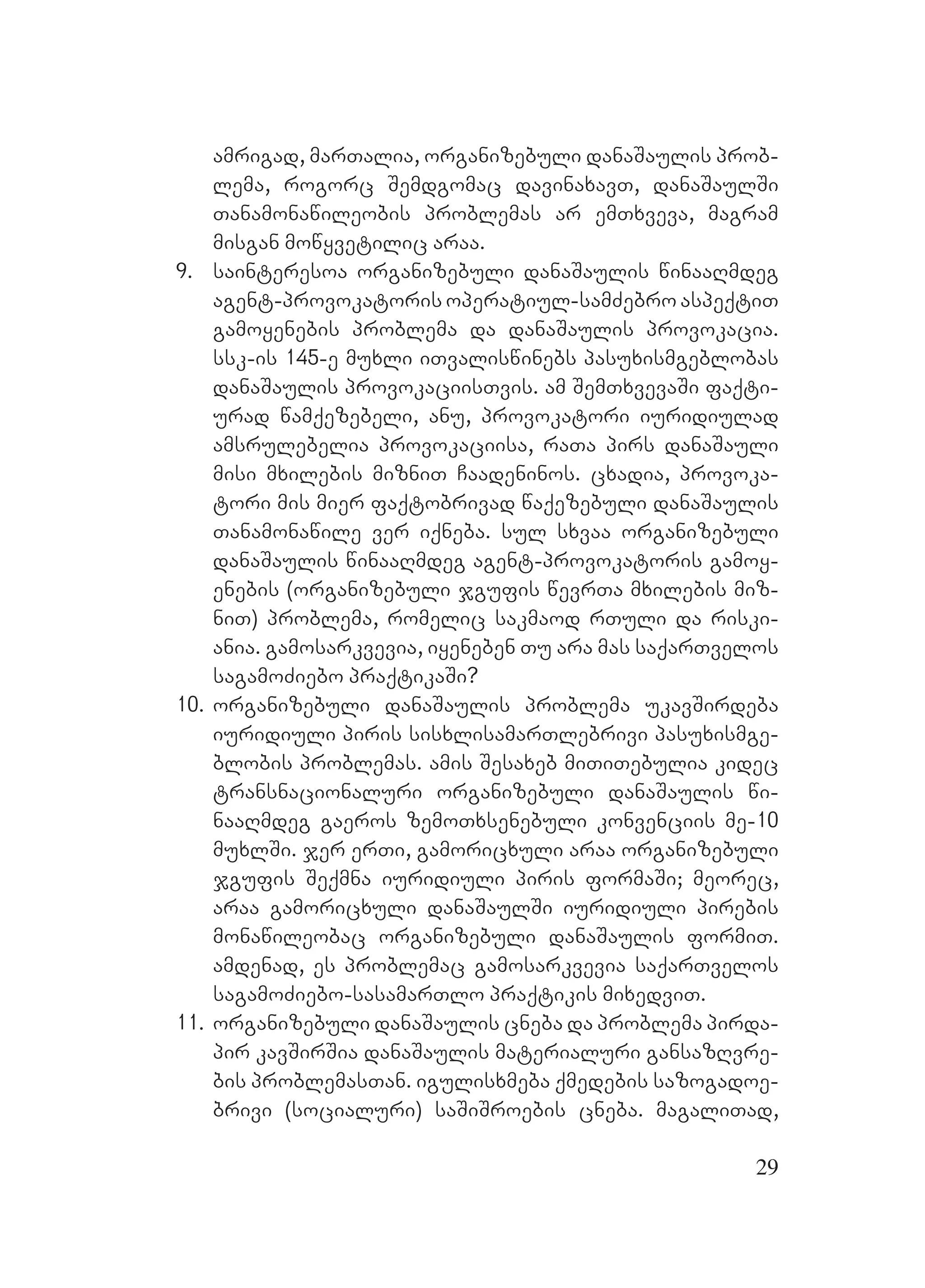 29
amrigad, marTalia, organizebuli danaSaulis prob-
lema, rogorc Semdgomac davinaxavT, danaSaulSi
Tanamonawileobis problemas ar emTxveva, magram
misgan mowyvetilic araa.
9. sainteresoa organizebuli danaSaulis winaaRmdeg
agent-provokatoris operatiul-samZebro aspeqtiT
gamoyenebis problema da danaSaulis provokacia.
ssk-is 145-e muxli iTvaliswinebs pasuxismgeblobas
danaSaulis provokaciisTvis. am SemTxvevaSi faqti-
urad wamqezebeli, anu, provokatori iuridiulad
amsrulebelia provokaciisa, raTa pirs danaSauli
misi mxilebis mizniT Caadeninos. cxadia, provoka-
tori mis mier faqtobrivad waqezebuli danaSaulis
Tanamonawile ver iqneba. sul sxvaa organizebuli
danaSaulis winaaRmdeg agent-provokatoris gamoy-
enebis (organizebuli jgufis wevrTa mxilebis miz-
niT) problema, romelic sakmaod rTuli da riski-
ania. gamosarkvevia, iyeneben Tu ara mas saqarTvelos
sagamoZiebo praqtikaSi?
10. organizebuli danaSaulis problema ukavSirdeba
iuridiuli piris sisxlisamarTlebrivi pasuxismge-
blobis problemas. amis Sesaxeb miTiTebulia kidec
transnacionaluri organizebuli danaSaulis wi-
naaRmdeg gaeros zemoTxsenebuli konvenciis me-10
muxlSi. jer erTi, gamoricxuli araa organizebuli
jgufis Seqmna iuridiuli piris formaSi; meorec,
araa gamoricxuli danaSaulSi iuridiuli pirebis
monawileobac organizebuli danaSaulis formiT.
amdenad, es problemac gamosarkvevia saqarTvelos
sagamoZiebo-sasamarTlo praqtikis mixedviT.
11. organizebuli danaSaulis cneba da problema pirda-
pir kavSirSia danaSaulis materialuri gansazRvre-
bis problemasTan. igulisxmeba qmedebis sazogadoe-
brivi (socialuri) saSiSroebis cneba. magaliTad,
 