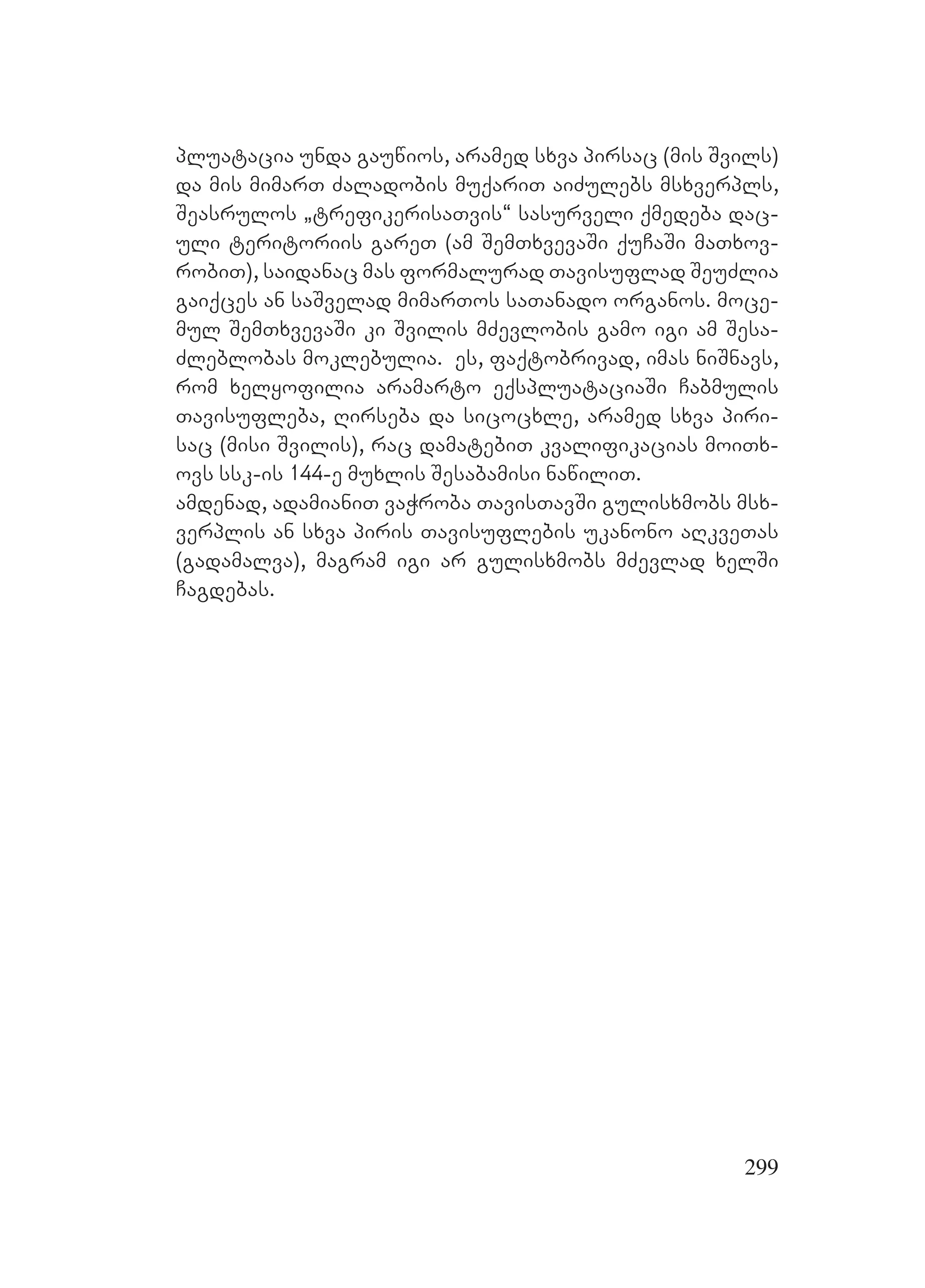 299
pluatacia unda gauwios, aramed sxva pirsac (mis Svils)
da mis mimarT Zaladobis muqariT aiZulebs msxverpls,
Seasrulos `trefikerisaTvis~ sasurveli qmedeba dac-
uli teritoriis gareT (am SemTxvevaSi quCaSi maTxov-
robiT), saidanac mas formalurad Tavisuflad SeuZlia
gaiqces an saSvelad mimarTos saTanado organos. Amoce-
mul SemTxvevaSi ki Svilis mZevlobis gamo igi am Sesa-
Zleblobas moklebulia. es, faqtobrivad, imas niSnavs,
rom xelyofilia aramarto eqspluataciaSi Cabmulis
Tavisufleba, Rirseba da sicocxle, aramed sxva piri-
sac (misi Svilis), rac damatebiT kvalifikacias moiTx-
ovs ssk-is 144-e muxlis Sesabamisi nawiliT.
amdenad, adamianiT vaWroba TavisTavSi gulisxmobs msx-
verplis an sxva piris Tavisuflebis ukanono aRkveTas
(gadamalva), magram igi ar gulisxmobs mZevlad xelSi
Cagdebas.
 