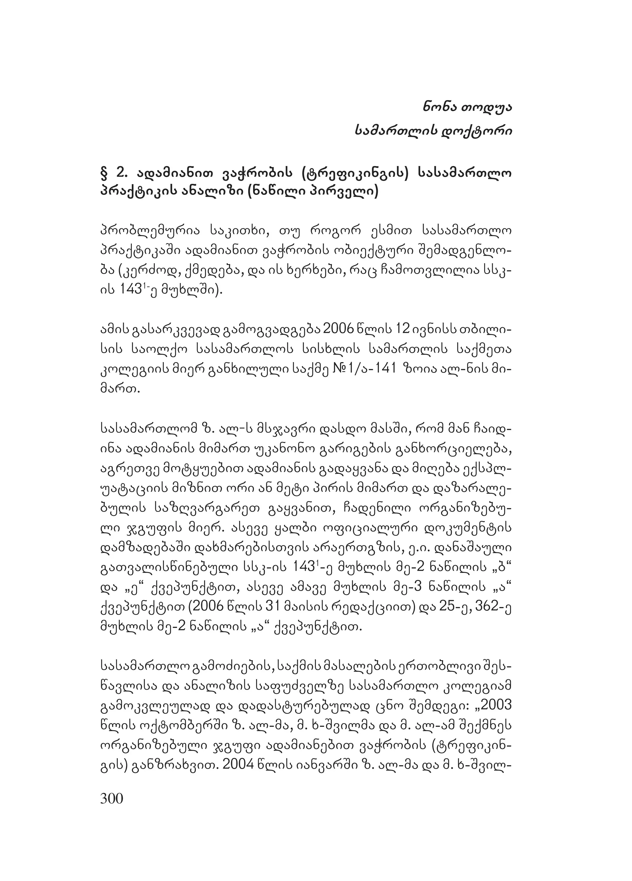 300
nona Todua
samarTlis doqtori
§ 2. adamianiT vaWrobis (trefikingis) sasamarTlo
praqtikis analizi (nawili pirveli)
problemuria sakiTxi, Tu rogor esmiT sasamarTlo
praqtikaSi adamianiT vaWrobis obieqturi Semadgenlo-
ba (kerZod, qmedeba, da is xerxebi, rac CamoTvlilia ssk-
is 1431-
e muxlSi).
amisgasarkvevadgamogvadgeba2006wlis12ivnissTbili-
sis saolqo sasamarTlos sisxlis samarTlis saqmeTa
kolegiis mier ganxiluli saqme #1/a-141 zoia al-nis mi-
marT.
sasamarTlom z. al-s msjavri dasdo masSi, rom man Caid-
ina adamianis mimarT ukanono garigebis ganxorcieleba,
agreTve motyuebiT adamianis gadayvana da miReba eqspl-
uataciis mizniT ori an meti piris mimarT da dazarale-
bulis sazRvargareT gayvaniT, Cadenili organizebu-
li jgufis mier. aseve yalbi oficialuri dokumentis
damzadebaSi daxmarebisTvis araerTgzis, e.i. danaSauli
gaTvaliswinebuli ssk-is 1431
-e muxlis me-2 nawilis `b~
da `e~ qvepunqtiT, aseve amave muxlis me-3 nawilis `a~
qvepunqtiT (2006 wlis 31 maisis redaqciiT) da 25-e, 362-e
muxlis me-2 nawilis `a~ qvepunqtiT.
sasamarTlogamoZiebis,saqmismasalebiserTobliviSes-
wavlisa da analizis safuZvelze sasamarTlo kolegiam
gamokvleulad da dadasturebulad cno Semdegi: `2003
wlis oqtomberSi z. al-ma, m. x-Svilma da m. al-am Seqmnes
organizebuli jgufi adamianebiT vaWrobis (trefikin-
gis) ganzraxviT. 2004 wlis ianvarSi z. al-ma da m. x-Svil-
 