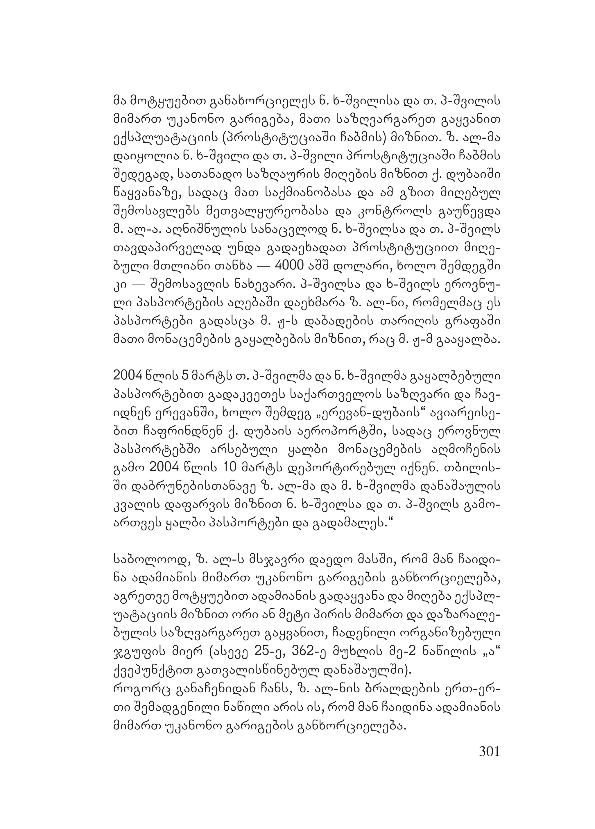 301
ma motyuebiT ganaxorcieles n. x-Svilisa da T. p-Svilis
mimarT ukanono garigeba, maTi sazRvargareT gayvaniT
eqspluataciis (prostituciaSi Cabmis) mizniT. z. al-ma
daiyolia n. x-Svili da T. p-Svili prostituciaSi Cabmis
Sedegad, saTanado sazRauris miRebis mizniT q. dubaiSi
wayvanaze, sadac maT saqmianobasa da am gziT miRebul
Semosavlebs meTvalyureobasa da kontrols gauwevda
m. al-a. aRniSnulis sanacvlod n. x-Svilsa da T. p-Svils
Tavdapirvelad unda gadaexadaT prostituciiT miRe-
buli mTliani Tanxa _ 4000 aSS dolari, xolo SemdegSi
ki _ Semosavlis naxevari. p-Svilsa da x-Svils erovnu-
li pasportebis aRebaSi daexmara z. al-ni, romelmac es
pasportebi gadasca m. J-s dabadebis TariRis grafaSi
maTi monacemebis gayalbebis mizniT, rac m. J-m gaayalba.
2004 wlis 5 marts T. p-Svilma da n. x-Svilma gayalbebuli
pasportebiT gadakveTes saqarTvelos sazRvari da Cav-
idnen erevanSi, xolo Semdeg `erevan-dubais~ aviareise-
biT Cafrindnen q. dubais aeroportSi, sadac erovnul
pasportebSi arsebuli yalbi monacemebis aRmoCenis
gamo 2004 wlis 10 marts deportirebul iqnen. Tbilis-
Si dabrunebisTanave z. al-ma da m. x-Svilma danaSaulis
kvalis dafarvis mizniT n. x-Svilsa da T. p-Svils gamo-
arTves yalbi pasportebi da gadamales.~
sabolood, z. al-s msjavri daedo masSi, rom man Caidi-
na adamianis mimarT ukanono garigebis ganxorcieleba,
agreTve motyuebiT adamianis gadayvana da miReba eqspl-
uataciis mizniT ori an meti piris mimarT da dazarale-
bulis sazRvargareT gayvaniT, Cadenili organizebuli
jgufis mier (aseve 25-e, 362-e muxlis me-2 nawilis `a~
qvepunqtiT gaTvaliswinebul danaSaulSi).
rogorc ganaCenidan Cans, z. al-nis braldebis erT-er-
Ti Semadgenili nawili aris is, rom man Caidina adamianis
mimarT ukanono garigebis ganxorcieleba.
 