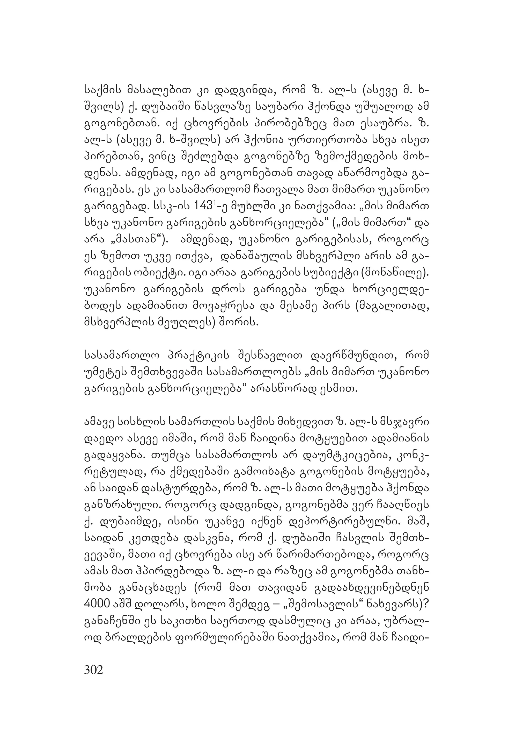 302
saqmis masalebiT ki dadginda, rom z. al-s (aseve m. x-
Svils) q. dubaiSi wasvlaze saubari hqonda uSualod am
gogonebTan. iq cxovrebis pirobebzec maT esaubra. z.
al-s (aseve m. x-Svils) ar hqonia urTierToba sxva iseT
pirebTan, vinc SeZlebda gogonebze zemoqmedebis mox-
denas. amdenad, igi am gogonebTan Tavad awarmoebda ga-
rigebas. es ki sasamarTlom CaTvala maT mimarT ukanono
garigebad. ssk-is 1431
-e muxlSi ki naTqvamia: `mis mimarT
sxva ukanono garigebis ganxorcieleba~ (`mis mimarT~ da
ara `masTan~). amdenad, ukanono garigebisas, rogorc
es zemoT ukve iTqva, danaSaulis msxverpli aris am ga-
rigebis obieqti. igi araa garigebis subieqti (monawile).
ukanono garigebis dros garigeba unda xorcielde-
bodes adamianiT movaWresa da mesame pirs (magaliTad,
msxverplis meuRles) Soris.
sasamarTlo praqtikis SeswavliT davrwmundiT, rom
umetes SemTxvevaSi sasamarTloebs `mis mimarT ukanono
garigebis ganxorcieleba~ arasworad esmiT.
amave sisxlis samarTlis saqmis mixedviT z. al-s msjavri
daedo aseve imaSi, rom man Caidina motyuebiT adamianis
gadayvana. Tumca sasamarTlos ar daumtkicebia, konk-
retulad, ra qmedebaSi gamoixata gogonebis motyueba,
an saidan dasturdeba, rom z. al-s maTi motyueba hqonda
ganzraxuli. rogorc dadginda, gogonebma ver CaaRwies
q. dubaimde, isini ukanve iqnen deportirebulni. maS,
saidan keTdeba daskvna, rom q. dubaiSi Casvlis SemTx-
vevaSi, maTi iq cxovreba ise ar warimarTeboda, rogorc
amas maT hpirdeboda z. al-i da razec am gogonebma Tanx-
moba ganacxades (rom maT Tavidan gadaaxdevinebdnen
4000 aSS dolars, xolo Semdeg – `Semosavlis~ naxevars)?
ganaCenSi es sakiTxi saerTod dasmulic ki araa, ubral-
od braldebis formulirebaSi naTqvamia, rom man Caidi-
 