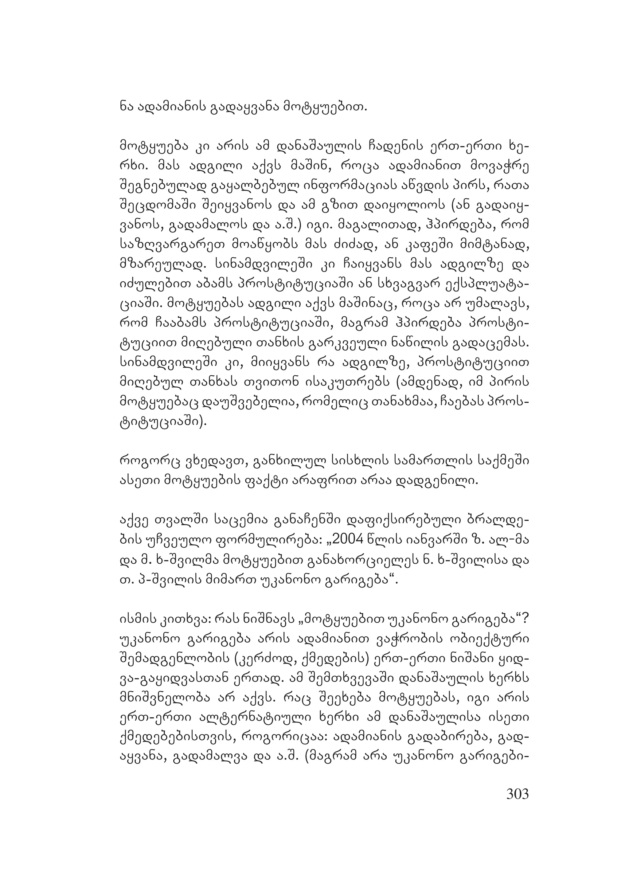 303
na adamianis gadayvana motyuebiT.
motyueba ki aris am danaSaulis Cadenis erT-erTi xe-
rxi. mas adgili aqvs maSin, roca adamianiT movaWre
Segnebulad gayalbebul informacias awvdis pirs, raTa
SecdomaSi Seiyvanos da am gziT daiyolios (an gadaiy-
vanos, gadamalos da a.S.) igi. magaliTad, hpirdeba, rom
sazRvargareT moawyobs mas ZiZad, an kafeSi mimtanad,
mzareulad. sinamdvileSi ki Caiyvans mas adgilze da
iZulebiT abams prostituciaSi an sxvagvar eqspluata-
ciaSi. motyuebas adgili aqvs maSinac, roca ar umalavs,
rom Caabams prostituciaSi, magram hpirdeba prosti-
tuciiT miRebuli Tanxis garkveuli nawilis gadacemas.
sinamdvileSi ki, miiyvans ra adgilze, prostituciiT
miRebul Tanxas TviTon isakuTrebs (amdenad, im piris
motyuebac dauSvebelia, romelic Tanaxmaa, Caebas pros-
tituciaSi).
rogorc vxedavT, ganxilul sisxlis samarTlis saqmeSi
aseTi motyuebis faqti arafriT araa dadgenili.
aqve TvalSi sacemia ganaCenSi dafiqsirebuli bralde-
bis uCveulo formulireba: `2004 wlis ianvarSi z. al-ma
da m. x-Svilma motyuebiT ganaxorcieles n. x-Svilisa da
T. p-Svilis mimarT ukanono garigeba~.
ismis kiTxva: ras niSnavs `motyuebiT ukanono garigeba~?
ukanono garigeba aris adamianiT vaWrobis obieqturi
Semadgenlobis (kerZod, qmedebis) erT-erTi niSani yid-
va-gayidvasTan erTad. am SemTxvevaSi danaSaulis xerxs
mniSvneloba ar aqvs. rac Seexeba motyuebas, igi aris
erT-erTi alternatiuli xerxi am danaSaulisa iseTi
qmedebebisTvis, rogoricaa: adamianis gadabireba, gad-
ayvana, gadamalva da a.S. (magram ara ukanono garigebi-
 