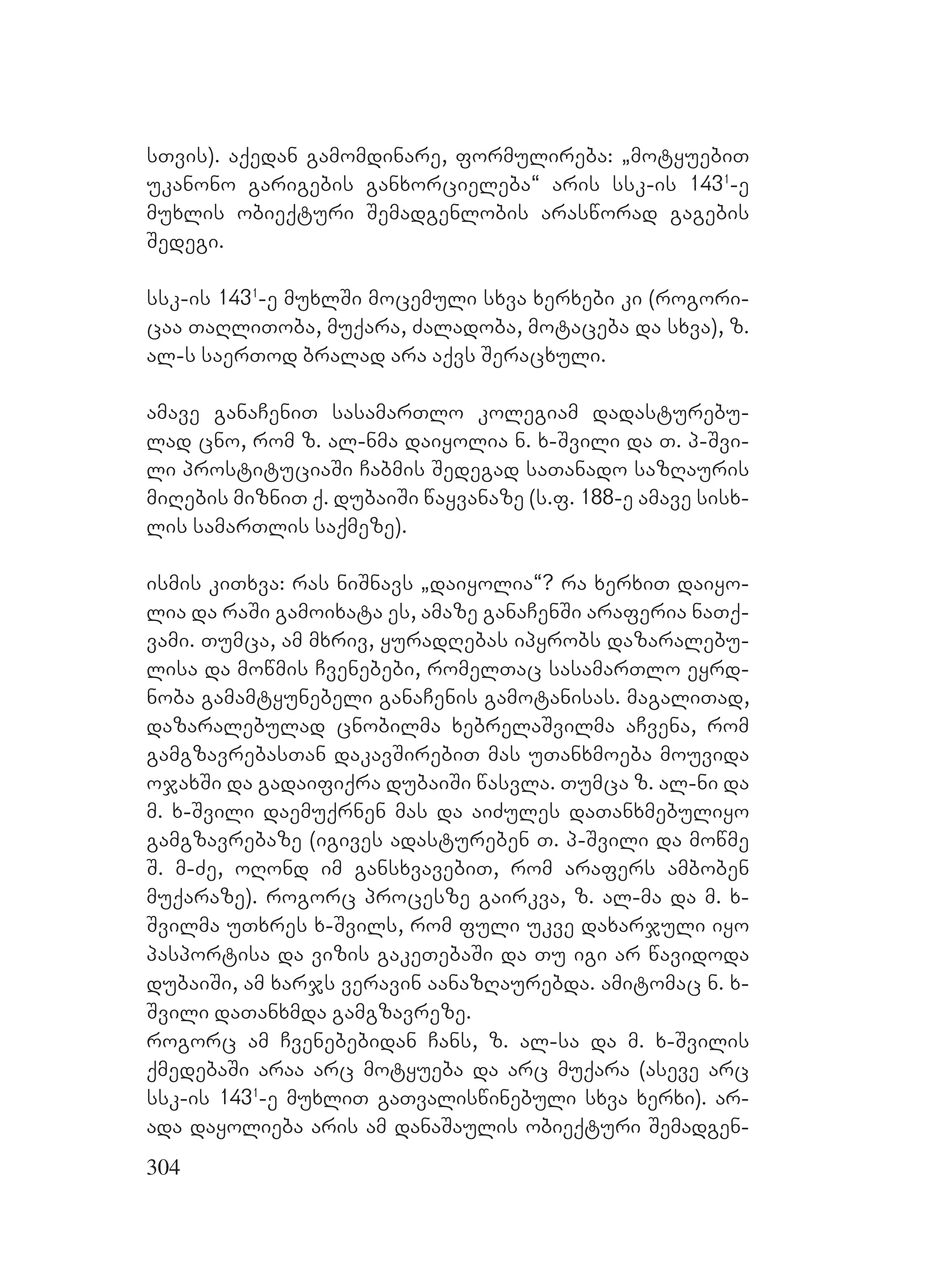 304
sTvis). aqedan gamomdinare, formulireba: `motyuebiT
ukanono garigebis ganxorcieleba~ aris ssk-is 1431
-e
muxlis obieqturi Semadgenlobis arasworad gagebis
Sedegi.
ssk-is 1431
-e muxlSi mocemuli sxva xerxebi ki (rogori-
caa TaRliToba, muqara, Zaladoba, motaceba da sxva), z.
al-s saerTod bralad ara aqvs Seracxuli.
amave ganaCeniT sasamarTlo kolegiam dadasturebu-
lad cno, rom z. al-nma daiyolia n. x-Svili da T. p-Svi-
li prostituciaSi Cabmis Sedegad saTanado sazRauris
miRebis mizniT q. dubaiSi wayvanaze (s.f. 188-e amave sisx-
lis samarTlis saqmeze).
ismis kiTxva: ras niSnavs `daiyolia~? ra xerxiT daiyo-
lia da raSi gamoixata es, amaze ganaCenSi araferia naTq-
vami. Tumca, am mxriv, yuradRebas ipyrobs dazaralebu-
lisa da mowmis Cvenebebi, romelTac sasamarTlo eyrd-
noba gamamtyunebeli ganaCenis gamotanisas. magaliTad,
dazaralebulad cnobilma xebrelaSvilma aCvena, rom
gamgzavrebasTan dakavSirebiT mas uTanxmoeba mouvida
ojaxSi da gadaifiqra dubaiSi wasvla. Tumca z. al-ni da
m. x-Svili daemuqrnen mas da aiZules daTanxmebuliyo
gamgzavrebaze (igives adastureben T. p-Svili da mowme
S. m-Ze, oRond im gansxvavebiT, rom arafers amboben
muqaraze). rogorc procesze gairkva, z. al-ma da m. x-
Svilma uTxres x-Svils, rom fuli ukve daxarjuli iyo
pasportisa da vizis gakeTebaSi da Tu igi ar wavidoda
dubaiSi, am xarjs veravin aanazRaurebda. amitomac n. x-
Svili daTanxmda gamgzavreze.
rogorc am Cvenebebidan Cans, z. al-sa da m. x-Svilis
qmedebaSi araa arc motyueba da arc muqara (aseve arc
ssk-is 1431
-e muxliT gaTvaliswinebuli sxva xerxi). ar-
ada dayolieba aris am danaSaulis obieqturi Semadgen-
 